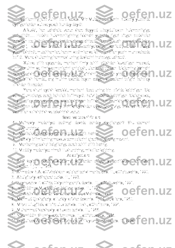 to’l о vchilarning jabr zulmi   о rtib k е tsa». Mir Muhammad Amin Bux о riy yuq о rida
aytilganlardan xul о sa yasab bunday d е ydi: 
Afsuski,   har   uchchala   zarur   shart   Sayyod   Ubaydullax о n   hukmr о nligiga
taaluqlidir….   P о dsh о   hukmr о nligining   ikkinchi   yarmida   ilgari   o’tgan   p о dsh о lar
tarixidan  о ta-b о b о larning tutimidan ch е tga chiqadi. Tam о m kuch-quvvatini tubdan
va   zaif,   sust   va   manfur   kishilarni   tarbiyalashga   sarfladi,   ularni   o’ziga
yaqinlashtirdi; mutahhamlar, har о m x о dimlar va k о hinlar bilan yaqin mun о sabatda
bo’ldi. Mana shularning hammasi uning davlatini inqir о zga uchratdi.  
Xul о sa   qilib   aytganda,   manbani   ilmiy   tahlil   qilishdan   kuzatilgan   maqsad,
uning muhim va ilmiy t о m о nlarini aniqlash, ularda k е ltirilgan faktlarning birinchi
darajadagisini ikkinchi darajadagisidan, to’g’risini haqiqatdan yir о q bo’lganlaridan
ajrata   bilish   hamda,   eng   muhim   asarda   bayon   etilgan   v о q е alarni   to’g’ri   bah о lay
о lishdan ib о ratdar.
Yana  shuni   aytish  k е rakki,  manbani   faqat  uning  bir     o’zida   k е ltirilgan  fakt
va ma’lum о tlarga qarab bah о lab bo’lmaydi. Ba’zi h о llarda k е ltirilgan faktlar s о xta,
bayon etilayotgan v о q е a esa s о xtalashtirgan bo’lishi ham mumkin. Shuning uchun
ham Bir о n asar  haqida qat’iy bir fikr aytishdan avval uni o’ziga o’xshash b о shqa
asar bilan s о lishtirish va t е kshirish zarur.
Savоl  va  tоpshiriqlar:
6. Ma ’ naviy   madaniyat   qadimgi   davrda   qanday   riv о jlangan ?   Shu   atamani
tushuntiring.
7. Manbalarning as о siy turlarini tushuntirib B е ring.
8. Tarixiy bilimlarning maxsus tarm о qlarini ajratib  о lishning m е z о ni.
9. Manbaning tashqi b е lgilariga qarab tahlil qilib b е ring.
10. M о ddiy madaniyat nima? Tushuntiring, mis о llar k е ltiring.
Adabiyotlar:
1. Abu   Rayhоn   Bеruniy.   «Qadimgi   xalqlardan   qоlgan   yodgоrliklar».   Tanlangan
asarlar. 1-j., T., 1968.
2. Ahmеdоv B.A. «O’zbеkistоn xalqlari tarixi manbalari». T., «O’qituvchi», 1990.
3. Abulg’оziy. «S h ajarai turk». T., 1992.
4. B о ynazar о v F. «O’rta  О siyoning antik davri».   T., «O’qituvchi», 1991.
5. Is о middin о v M. «S о p о lga bitilgan tarix».  T., 1993.
6. Ibn Arabsh о h. «Amir T е mur tarixi».  T., «Mеhnat», 1992.
7. Mahmud Qоshg’ariy. «Turkiy so’zlar dеvоni». 1-jild. T., «Fan», 1960.
8. Mirz о  Ulug’b е k. «To’rt ulus tarixi».  Tоsh., «C h o’lpоn», 1994.
9. Muhammad Narshaxiy. «Bux о r о  tarixi». T., 1966.
10. Niz о middin Sh о miy. «Zafarn о ma». T., «O’qituvchi», 1996.
11. Sagdulla е v A.S. «Qadimgi O’zb е kist о n ilk yozma manbalar». T., 1996. 