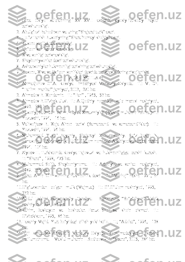 1. O‘rta   Osiyo   xalqlarining   XVI-XVII   asrlarda   siyosiy-iqtisodiy   hayoti
tarixshunosligi.
2. Abulg’ozi Bahodirxon va uning “Shajarai turk” asari.
3. Hofiz Tanish Buxoriyning “Sharafnomayi shohiy” asari.
4. Buxoro xonligi tarixnavisligi.
5. Qo‘qon xonligi tarixnavisligi.
6. Xiva xonligi tarixnavisligi.
7. Shayboniyxonlar davri tarixshunosligi.
8. Ashtarxoniylar hukmronligi tarixining tarixshunosligi.
9. Buxoro, Xiva va Qo‘qon xonliklari davrida tarixnavislikning rivojlanishi.
ADABIYOTLAR:
1. Ahmadjonov   G’.A.   Rossiya     imperiyasi   Markaziy   Osiyoda.   -T.:   M.   Ch.
“Ta`lim  manbai” jamiyati, 2003, -270 bet
2. Ahmedov B. Xondamir. –T.: “Fan” , 1965, -53 bet
3. Ahmedov B.O‘zbek ulusi. -T.: A.Qodiriy  nomidagi  xalq  merosi  nashriyoti,
1992. –152 bet.
4. Buxoriy, Sadriddin Salim. Buyuk Xorazmiylar. (Mas`ul muharrir T.Jo‘ra.)-T.:
Yozuvchi, 1994, - 16 bet.
5. Valixo‘jaev   B.   Xoja   Ahror     tarixi   (Samarqand     va   samarqandliklar ).   –T.:
Yozuvchi, 1994. -96 bet.
6. Muhammad   Yusuf   Bayoniy.   Shajarayi   Xorazmshohiy.   So‘z   boshi:   N.
Jumaxo‘ja, I. Azizovaniki.-T:G’.G’ulom nomidagi Adabiyot va san`at  nashr,
1994. -104 bet.
7. Ziyoev H. Turkistonda Rossiya Tajovuzi  va  hukmronligiga  qarshi  kurash.-
T: “Sharq” ,-1998, -475 bet.
8. Muhammad   Solih,   Shayboniynoma.   –T.:   Adabiyot   va   san`at     nashriyoti,
1989. -336 bet.
9. Fitrat. Amir   Olimxonning hukmronlik davri. –T.: “Minhoj” nashr.   1991, -64
bet.
10. O‘g’uzxondan     qolgan     mulk   (Majmua )   –T.:   G’.G’ulom   nashriyoti,   1995,   -
232 bet.
11. Abdul   Hakimi   Samarqandiy.   Qandiya.   –   Samarqand,   “So‘g’diyon”   kichik
nashriyoti.  1994, -86  bet .
12. Rahim,   Davlatyor     va     boshqalar.   Feruz.   Shoh   va     shoir     qismati.   –T.:
O‘zbekiston, 1995, -86 bet.
13. Hasaniy  Majid.  Yurt  bo‘yidagi  qilich  yoki  istilo.  –T.;   “Adolat”,  1996, -  128
bet.
14. Hoji   Ismatulloh   Abdulloh.   Markaziy   Osiyoda   Islom   madaniyati.   Qisqacha
ma`lumotnoma. – Mas`ul muharrir H.Sodiqov. –T.: “Sharq”, 2005, -384 bet. 