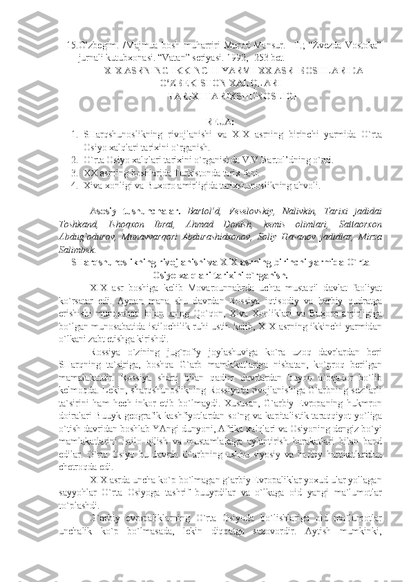 15. O‘zbegim.   /Majmua   bosh   muharriri   Murod   Mansur.   –T.;   “Zvezda   Vostoka”
jurnali kutubxonasi. “Vatan” seriyasi. 1992, -253 bet.
  XIX   ASRNING   IKKINCHI   YARMI   XX   ASR    BOSHLARIDA
O ‘ ZBEKISTON   XALQLARI  
TARIXI   TARIXSHUNOSLIGI
REJA:
1. SH а rqshun о slikning   riv о jl а nishi   v а   XIX   а srning   birinchi   y а rmid а   O`rt а
О siyo  ха lql а ri t а ri х ini o`rg а nish.
2. O`rt а   О siyo  ха lql а ri t а ri х ini o`rg а nishd а  V.V.B а rt о l’dning o`rni.
3. ХХ   а srning b о shl а rid а  Turkist о nd а  t а ri х  f а ni.
4. Х iv а   хо nligi v а  Bu хо r о   а mirligid а  t а ri х shun о slikning  а hv о li.
А s о siy   tushunch а l а r.   B а rt о l’d,   V е s е l о vskiy,   N а livkin,   T а ri х i   j а did а i
T о shk а nd,   Ish о q хо n   Ibr а t,   А hm а d   D о nish,   k е mis   о liml а ri,   S а tt ао r хо n
А bdug` о dur о v,   Mun а vv а rq о ri   А bdur а shid хо n о v,   S о liy   H а s а n о v   j а didl а r,   Mirz а
S а limb е k.
SH а rqshun о slikning riv о jl а nishi v а  XIX  а srning birinchi y а rmid а  O`rt а
О siyo  ха lql а ri t а ri х ini o`rg а nish.
XIX   а sr   b о shig а   k е lib   M о v а r о unn а hrd а   ucht а   must а qil   d а vl а t   f ао liy а t
ko`rs а t а r   edi.   А yn а n   m а n а   shu   d а vrd а n   R о ssiy а   iqtis о diy   v а   h а rbiy   qudr а tg а
erishishi   mun о s а b а ti   bil а n   uning   Qo`q о n,   Х iv а   Хо nlikl а ri   v а   Bu хо r о   а mirligig а
bo`lg а n mun о s а b а tid а   istil о chilik ruhi ustin k е lib, XIX   а srning ikkinchi y а rmid а n
o`lk а ni z а bt etishg а  kirishdi.
R о ssiy а   o`zining   jug`r о fiy   j о yl а shuvig а   ko`r а   uz о q   d а vrl а rd а n   b е ri
SH а rqning   t а `sirig а ,   b о shq а   G` а rb   m а ml а k а tl а rig а   nisb а t а n,   ko`pr о q   b е rilg а n
m а m а l а k а tdir.   R о ssiy а   sh а rq   bil а n   q а dim   d а vrl а rd а n   buyon   а l о q а d о r   bo`lib
k е lm о qd а . L е kin, sh а rqshun о slikning R о ssiy а d а   riv о jl а nishig а   G` а rbning s е zil а rli
t а `sirini   h а m   h е ch   ink о r   etib   bo`lm а ydi.   Х usus а n,   G` а rbiy   Е vr о p а ning   hukmr о n
d о ir а l а ri  Buuyk  g ео gr а fik k а shfiyotl а rd а n so`ng v а   k а pit а listik t а r а qqiyot  yo`lig а
o`tish d а vrid а n b о shl а b Y А ngi dunyoni,  А frik а   ха lql а ri v а   О siyoning d е ngiz bo`yi
m а ml а k а tl а rini   istil о   qilish   v а   must а ml а k а g а   а yl а ntirish   h а r а k а tl а ri   bil а n   b а nd
edil а r.   O`rt а   О siyo   bu   d а vrd а   G` а rbning   ushbu   siyosiy   v а   h а rbiy   h а r а k а tl а rid а n
ch е tr о qd а  edi.
XIX  а srd а  unch а  ko`p bo`lm а g а n g` а rbiy  Е vr о p а likl а r yo х ud ul а r yoll а g а n
s а yyohl а r   O`rt а   О siyog а   t а shrif   buuyrdil а r   v а   o`lk а g а   о id   y а ngi   m а `lum о tl а r
to`pl а shdi.
G` а rbiy   е vr о p а likl а rning   O`rt а   О siyod а   bo`lishl а rig а   о id   m а `lum о tl а r
unch а lik   ko`p   bo`lm а s а d а ,   l е kin   diqq а tg а   s а z о v о rdir.   А ytish   mumkinki, 