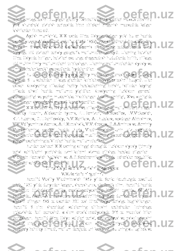 mint а q а mizg а  t а shrif buuyrg а n g` а rbiy  Е vr о p а likl а rning ko`pl а ri m ах sus t о pshiriq
yoki   shunch а ki   qiziqish   t а riq а sid а   bir о r   о b` е ktni   o`rg а nish   m а qs а did а   k е lg а n
kishil а rd а n ib о r а t edi.
А ytish   mumkinki,   XIX   а srd а   O`rt а   О siyog а   k е lg а n   yoki   bu   е r   h а qid а
а s а rl а r yozg а n  А l е ks а ndr Gumb о l’ut (1769-1859), Fr а ns F е rdin а nd f о n Ri х tg о f е n,
Vilg е l’m   Siv е rs,   Fridri х   f о n-G е l’v а l’d-n е mis   о liml а rining   t а dqiq о tl а rid а   O`rt а
О siyog а   о id   qiziq а rli   t а ri х iy-g ео gr а fik   m а `lum о tl а r   uchr а ydi.   Ul а rning   b а `zil а ri
O`rt а   О siyod а   bo`lg а n, b а `zil а ri es а   ung а   ch е g а r а d о sh hududl а rd а   bo`lib, o`lk а g а
о id muhim ilmiy m а `lum о tl а rni to`pl а shg а n. Ul а rning m а `lum о tl а rid а n siyosiy v а
ilmiy d о ir а l а r k е r а kli m а qs а dl а rd а  f о yd а l а ndil а r.
Bu d а vrd а  O`rt а   О siyo siyosiy, h а rbiy m а nf аа tl а r to`qn а sh k е lg а n hududg а
а yl а ndi.   SHu   s а b а bd а n   o`lk а g а   g` а rbd а n   ko`pl а b   missiy а l а r   t а shrif   buuyrdi.   Ul а r
а s о s а n   R о ssiy а ning   o`lk а d а gi   h а rbiy   h а r а k а tl а rining   b о rishi,   istil о d а n   k е yingi
o`lk а d а   а hv о l   h а qid а   m а `lum о t   yig`dil а r.   R о ssiy а ning   Turkist о n   g е n е r а l-
gub е rn а t о rligi v а   y а rim must а ml а k а   his о bl а ng а n Bu хо r о   а mirligi,   Х iv а   хо nligid а
о lib b о rg а n siyos а tl а rini mutt а sil kuz а tib turdil а r.
XIX  а srd а  O`rt а   О siyog а  k е lg а n v а  o`lk а miz h а qid а  m а `lum о tl а r to`pl а g а n
Nik о l а y   P о t а nin,   А l е ks а ndr   Byorns,   P.I.D е miz о n,   P.S.S а v е l’ е v,   I.V.Vitk е vich,
K.F.But е n о v,   G.I.D а nil е vskiy,   N.V. Ха nik о v,   А .I.But а k о v,   s а vd о g а r   А br о sim о v,
V.V.V е l’y а min о v-Z е rn о v,   А .P. Хо r о sh х ik, V.V.Kr е st о v, G. А . А min о v v а   А rminiy
V а mb е ril а rning   а s а rl а ri   h а qid а   B о ris   Vl а dimir о vich   Lunin   o`z   а s а rl а rid а
m а `lum о tl а r b е r а di. Ushbu to`pl а m  а s а rd а  mu а llifl а rning qisq а ch а  t а rjim а i h о li v а
yozg а n  а s а rl а rining t а fsil о tl а ri h а qid а  m а `lum о tl а r b о r.
Bund а n t а shq а ri XIX  а srning so`nggi ch о r а gid а  Turkist о n siyosiy-ijtim о iy
t а ri х i   s а hif а l а rini   yoritishd а   о zmi-ko`pmi   х izm а t   qilishg а   h а r а k а t   qilg а nl а r   –
Vl а dimir   P е tr о vich   N а livkin   v а   А .G.S е r е br е nnik о v   h а qid а   о ch е rkl а r   r е spublik а
m а tbu о ti s а hif а l а rid а  e`l о n qilindi.
O`rt а   О siyo  ха lql а ri t а ri х ini o`rg а nishd а  
V.V.B а rt о l’dning o`rni.
B а rt о l’d   V а siliy   Vl а dimir о vich   1869   yild а   S а nkt-P е turburgd а   t а v а llud
t о pib, 1930 yild а   dunyod а n k е tg а n, sh а rqshun о s,   а k а d е mik   о lim. B а rt о l’d h а qid а
m а `lum о t   O`zb е kist о n   milliy   entsikl о p е diy а sining   birinchi   t о mid а ,   641-642
b е tld а rid а ,   А shr а f   А hm е d о v   t о m о nid а n   k е ltirilib   quyid а gi,   duml а l а rni   o`qiymiz:
«N а shr   qiling а n   685   t а   а s а rid а n   320   t а si   O`rt а   О siyo   t а ri х ig а   b а g`ishl а ng а n.
B а rt о l’d   SHo`r о   sh а rqid а gi   ха lql а rning   а lifb о sini   а r а bch а d а n   l о tinch а g а
o`tk а zishd а   f ао l   q а tn а shdi.   «Isl о m   entsikl о p е diy а si»d а   246   t а   m а q о l а si   bil а n
q а tn а shg а n.   B а rt о l’d   O`rt а   О siyo   ха lql а ri   t а ri х i,   etn о gr а fiy а si   v а   psi хо l о giy а sini
chuqur   o`rg а ng а n   о lim   bo`ls а d а ,   Turkist о n   ха lqi   m а d а niy а tini   о b` е ktiv   v а
h а qq о niy b а h о l а y   о lm а di, m а `lum d а r а j а d а   uni k а msitdi. Bu uning «Ulug`b е k v а 