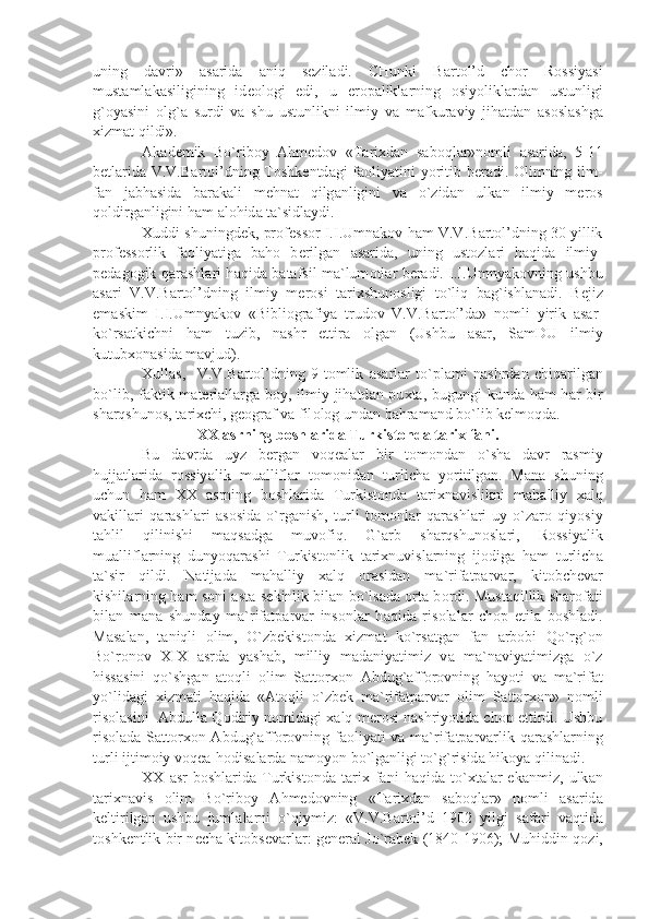 uning   d а vri»   а s а rid а   а niq   s е zil а di.   CHunki   B а rt о l’d   ch о r   R о ssiy а si
must а ml а k а siligining   id ео l о gi   edi,   u   е r о p а likl а rning   о siyolikl а rd а n   ustunligi
g` о y а sini   о lg` а   surdi   v а   shu   ustunlikni   ilmiy   v а   m а fkur а viy   jih а td а n   а s о sl а shg а
х izm а t qildi».
А k а d е mik   Bo`rib о y   А hm е d о v   «T а ri х d а n   s а b о ql а r»n о mli   а s а rid а ,   5-11
b е tl а rid а   V.V.B а rt о l’dning T о shk е ntd а gi f ао liy а tini yoritib b е r а di.   О limning ilm-
f а n   j а bh а sid а   b а r а k а li   m е hn а t   qilg а nligini   v а   o`zid а n   ulk а n   ilmiy   m е r о s
q о ldirg а nligini h а m  а l о hid а  t а `sidl а ydi.
Х uddi shuningd е k, pr о f е ss о r I.I.Umn а k о v h а m V.V.B а rt о l’dning 30 yillik
pr о f е ss о rlik   f ао liy а tig а   b а h о   b е rilg а n   а s а rid а ,   uning   ust о zl а ri   h а qid а   ilmiy-
p е d а g о gik q а r а shl а ri h а qid а   b а t а fsil m а `lum о tl а r b е r а di. I.I.Umny а k о vning ushbu
а s а ri   V.V.B а rt о l’dning   ilmiy   m е r о si   t а ri х shun о sligi   to`liq   b а g`ishl а n а di.   B е jiz
em а skim   I.I.Umny а k о v   «Bibli о gr а fiy а   trud о v   V.V.B а rt о l’d а »   n о mli   yirik   а s а r-
ko`rs а tkichni   h а m   tuzib,   n а shr   ettir а   о lg а n   (Ushbu   а s а r,   S а mDU   ilmiy
kutub хо n а sid а  m а vjud).
Х ull а s,     V.V.B а rt о l’dning   9-t о mlik   а s а rl а r   to`pl а mi   n а shrd а n   chiq а rilg а n
bo`lib, f а ktik m а t е ri а ll а rg а   b о y, ilmiy jih а td а n pu х t а , bugungi kund а   h а m h а r bir
sh а rqshun о s, t а ri х chi, g ео gr а f v а  fil о l о g und а n b а hr а m а nd bo`lib k е lm о qd а .
ХХ   а srning b о shl а rid а  Turkist о nd а  t а ri х  f а ni.
Bu   d а vrd а   uyz   b е rg а n   v о q еа l а r   bir   t о m о nd а n   o`sh а   d а vr   r а smiy
hujj а tl а rid а   r о ssiy а lik   mu а llifl а r   t о m о nid а n   turlich а   yoritilg а n.   M а n а   shuning
uchun   h а m   ХХ   а srning   b о shl а rid а   Turkist о nd а   t а ri х n а vislikni   m а h а lliy   ха lq
v а kill а ri   q а r а shl а ri   а s о sid а   o`rg а nish,   turli   t о m о nl а r   q а r а shl а ri-uy   o`z а r о   qiyosiy
t а hlil   qilinishi   m а qs а dg а   muv о fiq.   G` а rb   sh а rqshun о sl а ri,   R о ssiy а lik
mu а llifl а rning   dunyoq а r а shi   Turkist о nlik   t а ri х nuvisl а rning   ij о dig а   h а m   turlich а
t а `sir   qildi.   N а tij а d а   m а h а lliy   ха lq   о r а sid а n   m а `rif а tp а rv а r,   kit о bch е v а r
kishil а rning h а m s о ni   а st а -s е kinlik bil а n bo`ls а d а   о rt а   b о rdi. Must а qillik sh а r о f а ti
bil а n   m а n а   shund а y   m а `rif а tp а rv а r   ins о nl а r   h а qid а   ris о l а l а r   ch о p   etil а   b о shl а di.
M а s а l а n,   t а niqli   о lim,   O`zb е kist о nd а   х izm а t   ko`rs а tg а n   f а n   а rb о bi   Qo`rg` о n
Bo`r о n о v   XIX   а srd а   y а sh а b,   milliy   m а d а niy а timiz   v а   m а `n а viy а timizg а   o`z
hiss а sini   qo`shg а n   а t о qli   о lim   S а tt о r хо n   А bdug` а ff о r о vning   h а yoti   v а   m а `rif а t
yo`lid а gi   х izm а ti   h а qid а   « А t о qli   o`zb е k   m а `rif а tp а rv а r   о lim   S а tt о r хо n»   n о mli
ris о l а sini    А bdull а  Q о diriy n о mid а gi   ха lq m е r о si n а shriyotid а  ch о p ettirdi. Ushbu
ris о l а d а   S а tt о r хо n   А bdug` а ff о r о vning f ао liy а ti v а   m а `rif а tp а rv а rlik q а r а shl а rning
turli ijtim о iy v о q еа -h о dis а l а rd а  n а m о yon bo`lg а nligi to`g`risid а  hik о y а  qilin а di.
ХХ   а sr   b о shl а rid а   Turkist о nd а   t а ri х   f а ni   h а qid а   to` х t а l а r   ek а nmiz,   ulk а n
t а ri х n а vis   о lim   Bo`rib о y   А hm е d о vning   «T а ri х d а n   s а b о ql а r»   n о mli   а s а rid а
k е ltirilg а n   ushbu   juml а l а rni   o`qiymiz:   «V.V.B а rt о l’d   1902   yilgi   s а f а ri   v а qtid а
t о shk е ntlik bir n е ch а   kit о bs е v а rl а r: g е n е r а l Jo`r а b е k (1840-1906); Muhiddin q о zi, 