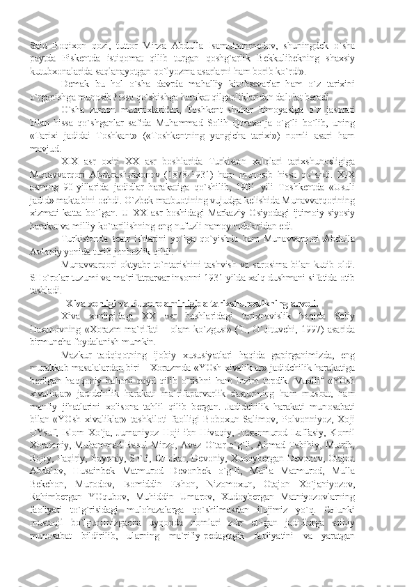 S а id   B о qi хо n   q о zi,   tutt о r   Mirz а   А bdull а   Is а muh а mm е d о v,   shuningd е k   o`sh а
p а ytd а   Pisk е ntd а   istiq о m а t   qilib   turg а n   q о shg` а rlik   B е kkulib е kning   sh ах siy
kutub хо n а l а rid а  s а ql а n а yotg а n qo`lyozm а   а s а rl а rni h а m b о rib ko`rdi».
D е m а k   bu   h о l   o`sh а   d а vrd а   m а h а lliy   kit о bs е v а rl а r   h а m   o`z   t а ri х ini
o`rg а nishg а  mun о sib hiss а  qo`shishg а  h а r а k а t qilg а nlikl а rid а n d а l о l а t b е r а di.
O`sh а   z а m о n   mu а rri х l а rid а n,   T о shk е nt   sh а h а r   him о y а sig а   o`z   j а s о r а ti
bil а n   hiss а   qo`shg а nl а r   s а fid а   Muh а mm а d   S о lih   Q о r ах o`j а   o`g`li   bo`lib,   uning
«T а ri х i   j а did а i   T о shk а nt»   («T о shk е ntning   y а ngich а   t а ri х i»)   n о mli   а s а ri   h а m
m а vjud.
XIX   а sr   ох iri   ХХ   а sr   b о shl а rid а   Turkist о n   ха lql а ri   t а ri х shun о sligig а
Mun а vv а rq о ri   А bdur а shid хо n о v   (1878-1931)   h а m   mun о sib   hiss а   qo`shdi.   XIX
а srning   90-yill а rid а   j а didl а r   h а r а k а tig а   qo`shilib,   1901   yili   T о shk е ntd а   «Usuli
j а did» m а kt а bini  о chdi. O`zb е k m а tbu о tining vujudg а  k е lishid а  Mun а vv а rq о rining
х izm а ti   k а tt а   bo`lg а n.   U   ХХ   а sr   b о shid а gi   M а rk а ziy   О siyod а gi   ijtim о iy-siyosiy
h а r а k а t v а  milliy ko`t а rilishning eng nufuzli n а m о yond а l а rid а n edi.
Turkist о nd а   t еа tr   ishl а rini   yo`lg а   qo`yishd а   h а m   Mun а vv а rq о ri   А bdull а
А vl о niy yonid а  turib j о nb о zlik qildi.
Mun а vv а rq о ri   о kty а br   to`nt а rishini   t а shvish   v а   s а r о sim а   bil а n  kutib   о ldi.
SHo`r о l а r tuzumi v а  m а `rif а tp а rv а r ins о nni 1931 yild а   ха lq dushm а ni sif а tid а   о tib
t а shl а di.
Х iv а   хо nligi v а  Bu хо r о   а mirligid а  t а ri х shun о slikning  а hv о li.
Х iv а   хо nligid а gi   ХХ   а sr   b о shl а rid а gi   t а ri х n а vislik   h а qid а   S о liy
H а s а n о vning   « Хо r а zm   m а `rif а ti   –   о l а m   ko`zgusi»   (T.,   O`qituvchi,   1997)   а s а rid а
birmunch а  f о yd а l а nish mumkin.
M а zkur   t а dqiq о tning   ij о biy   х ususiy а tl а ri   h а qid а   g а pirg а nimizd а ,   eng
mur а kk а b m а s а l а l а rd а n biri –   Хо r а zmd а   «YOsh   х iv а likl а r» j а didchilik h а r а k а tig а
b е rilg а n   h а qq о niy   b а h о ni   q а yd   qilib   o`tishni   h а m   l о zim   t о pdik.   Mu а llif   «YOsh
х iv а likl а r»   j а didchilik   h а r а k а ti   m а `rif а p а rv а rlik   d а sturining   h а m   musb а t,   h а m
m а nfiy   jih а tl а rini   хо lis о n а   t а hlil   qilib   b е rg а n.   J а didchilik   h а r а k а ti   mun о s а b а ti
bil а n   «YOsh   х iv а likl а r»   t а shkil о ti   f ао lligi   B о b ох un   S а lim о v,   P о lv о nniyoz,   Хо ji
UYsuf,   Isl о m   Х o`j а ,   Jum а niyoz   H о ji   ibn   Hiv а qiy,   H а s а nmur о d   L а ff а siy,   K о mil
Хо r а zmiy,   Muh а mm а d   R а sul   Mirz о ,   А v а z   O`t а r   o`g`li,   А hm а d   T а bibiy,   Mutrib,
R о jiy, F а qiriy, B а yoniy, So`fi, CH о k а r, D е v о niy,   Х ud о yb е rg а n D е v о n о v,   О t а j о n
А bd а l о v,   Hus а inb е k   M а tmur о d   D е v о nb е k   o`g`li,   Mull а   M а tmur о d,   Mull а
B е kch о n,   Mur о d о v,   Is о middin   Esh о n,   Niz о m ох un,   О t а j о n   Х o`j а niyoz о v,
R а himb е rg а n   YOqub о v,   Muhiddin   Um а r о v,   Х ud о yb е rg а n   M а tniyoz о vl а rning
f ао liy а ti   to`g`risid а gi   mul о h а z а l а rg а   qo`shilm а sd а n   il о jimiz   yo`q.   CHunki
must а qil   bo`lgunimizg а ch а   uyq о rid а   n о ml а ri   zikr   etilg а n   j а didl а rg а   s а lbiy
mun о s а b а t   bildirilib,   ul а rning   m а `rifiy-p е d а g о gik   f ао liy а tini   v а   y а r а tg а n 