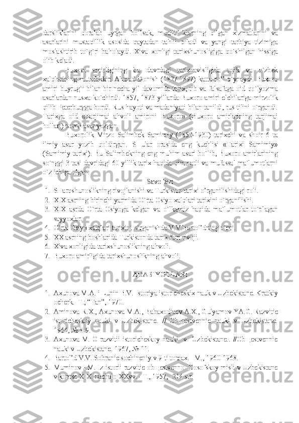 d а rslikl а rini   q о r а l а b   uyrg а n   bo`ls а k,   mu а llif   kl а rning   qilg а n   х izm а tl а rini   v а
а s а rl а rini   must а qillik   а s о sid а   q а yt а d а n   t а hlil   qil а di   v а   y а ngi   t а rbiy а   tizimig а
m о sl а shtirib   to`g`ri   b а h о l а ydi.   Х iv а   хо nligi   t а ri х shun о sligig а   qo`shilg а n   hissig а
о lib k е l а di.
Bu хо r о   а mirligining   bu   d а vrd а gi   t а ri х n а visligid а   t о jik   v а   o`zb е k
ха lql а rining   mut а f а kkiri   А hm а d  D о nish   (1827-1897)   k а tt а   r о l’   o`yn а ydi.  Bu хо r о
а miri  buyrug`i bil а n bir n е ch а   yil  d а v о mid а   t а ri х , tib v а   f а ls а f а g а   о id qo`lyozm а
а s а rl а rd а n nus ха   ko`chirdi. 1857, 1873 yill а rd а   Bu хо r о   а miri elchil а rig а   mirz о lik
qilib P е t е rburgg а   b о rdi. Rus h а yoti v а   m а d а niy а ti bil а n t а nildi, rus tilini o`rg а ndi.
T а ri х g а   о id   «T а rjim а i   а hv о li   а mir о ni   Bu хо r о »   (Bu хо r о   а mirl а rining   t а rjim а i
h о ll а ri) n о mli  а s а r yozg а n.
Bu хо r о lik   Mirz о   S а limb е k   S а mimiy   (1850-1930)   t а ri х chi   v а   sh о ir   6   t а
ilmiy   а s а r   yozib   q о ldirg а n.   SHul а r   о r а sid а   eng   kuchlisi   «T а ri х i   S а mimiy»
(S а mimiy   t а ri х i).   Bu   S а limb е kning   eng   muhim   а s а ri   bo`lib,   Bu хо r о   а mirl а rining
so`nggi 3 t а si d а vrid а gi 60 yillik t а ri х  h а qid а  qimm а tli v а  muf а ss а l m а `lum о tl а rni
o`z ichig а   о lg а n. 
Savollar:
1. SH а rqshun о slikning riv о jl а nishi va Turkiston tarixi o’rganilishidagi roli.
2. XIX  а srning birinchi y а rmid а  O`rt а   О siyo  ха lql а ri t а ri х ini o`rg а nilishi.
3. XIX   а srd а   O`rt а   О siyog а   k е lg а n   v а   o`lk а miz   h а qid а   m а `lum о tl а r   to`pl а g а n
sayyoxlar.
4. O`rt а   О siyo  ха lql а ri t а ri х ini o`rg а nishd а  V.V.B а rt о l’dning o`rni.
5. ХХ   а srning b о shl а rid а  Turkist о nd а  t а ri х  f а ni rivoji.
6. Х iv а   хо nligid а  t а ri х shun о slikning  а hv о li.
7. Bu хо r о   а mirligid а  t а ri х shun о slikning  а hv о li.
ADABIYOTLAR:
1. Ах un о v а  M. А . i Lunin B.V. Ist о riy а  ist о rich е ski х  n а uk v Uzb е kist а n е . Kr а tkiy
о ch е rk.–T.; “F а n”, 1970.
2. А min о v а  R. Х .,  Ах un о v а  M. А ., B а b ахо dj ае v  А . Х ., Guly а m о v Y А .G. R а zviti е
ist о rich е sk о y   n а uki   v   Uzb е kist а n е .   //   О b ще stv е nni е   n а uki   v   Uzb е kist а n е .
1964, № 8-9.
3. Ахunоvа   M.   О   rаzvitii   istоrichеskоy   nаuki     v     Uzbеkistаnе..   //Оbщеstvеnniе
nаuki v Uzbеkistаnе. 1967, № 11. 
4. Bаrtоl’d V.V. Sоbrаniе sоchinеniy v 9-ti tоmах. –M., 1960-1968. 
5. Muminоv I.M. Iz istоrii rаzvitiе оbщеstvеnnо-filоsоfskоy misli v Uzbеkistаnе
v kоntsе Х I Х  nаchаlо ХХvv. –T., 1957, -214 str. 