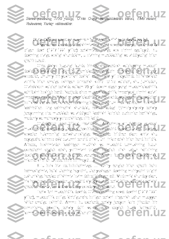 Sаmаrqаndning   2750   yilligi,   O`rtа   Оsiyo   Rеspublikаlаri   tаriхi,   I.Mo`minоv,
Ruhnаmа, Turkiy sаltаnаtlаr.
O`rt а   О siyod а  s о v е tl а r hukmr о nligi o`rn а tilishining t а ri х shun о sligi.
Yigirm а nchi   а s а rd а gi o`tmishimizning s о biq s о v е t h о kimiy а ti hukmr о nlik
qilg а n   d а vri   (1917-1991   yill а r)   t а ri х imizd а   o`zig а   хо s   o`rinni   eg а ll а ydi.   Bu
d а vrning   o`zig а   хо sligi   shund а kim,   u   o`zining   mur а kk а bligi   v а   ziddiy а tligi   bil а n
а jr а lib tur а di.
O`rt а   О siyo   bugungi   kund а   bir   q а nch а   q а rd о sh   ха lql а rning   must а qil
d а vl а tl а ri   sh а kll а ndi.   L е kin   bu   m а ml а k а tl а rning   y а qin   o`tmishid а   bo`lib   o`tg а n
v о q еа l а r,   umumiy   bir   y ах litlikni   t а shkil   et а di.   1917   yil   о kty а brid а   b о l’sh е vikl а r
zo`rlik   bil а n   а m а lg а   о shirg а n   to`nt а rish   s о biq   Ittif о q   ха lql а ri,   shu   juml а d а n,
O`zb е kist о n   ха lql а ri   t а ri х id а   s а lk а m   75   yil   d а v о m   etg а n   y а ngi   must а ml а k а chilik
s а hif а sini b о shl а b b е rdi. N а tij а d а   ch о p must а ml а k а chilik imp е riy а si o`rnini «qizil
imp е riy а » eg а ll а di. Y А ngi must а ml а k а chilik zulmi   о stid а   y а sh а g а n o`lk а   ха lql а ri
b о l’sh е vikl а r «s о tsi а listik t а jrib а si»ning b а rch а  m а sh`um mushkul о tl а rini b о shd а n
k е chirdil а r.   Eng   а chin а rlisi   shund а ki,   r е spublik а d а gi   ijtim о iy-siyosiy   t а ri х iy
j а r а yonning   o`t а   mur а kk а b   v а   ziddiy а tli   k е chishi   ko`pl а b   qurb о nl а r   b е rilishig а ,
m а d а niy v а  m а `n а viy yo`q о tishl а rg а   о lib k е ldi.
O`zb е kist о n   R е spublik а si   Pr е zid е nti   I. А .K а rim о v   «Turkist о n»   g а z е t а si
mu х birining   s а v о ll а rig а   b е rg а n   j а v о bl а rid а   must а bid   s о v е t   tuzumi   d а vrig а ,
s о v е tl а r   hukmr о nligi   t а ri х shun о sligig а   mun о s а b а t   bildir а r   ek а n:   «Biz   shu
p а ytg а ch а   ko`pr о q eski tuzumni t а nqid qilish, uni   ink о r etish bil а n b а nd bo`ldik.
А lb а tt а ,   b о shimizd а n   k е chirg а n   mudhish   v а   must а bid   turmushning   butun
а s о r а tl а rini   а ngl а b   е tish,   yo`limizni   to`g`ri   b е lgil а b   о lish   uchun   istil о lning
d а stl а bki   yill а rid а   biz   uchun   а lb а tt а   z а rur   edi.   А mm о   f а q а t   o`tmishni   yozg`irish,
ink о r etish bil а n uz о qq а  b о rib bo`lm а ydi…»
SHu   b о is   biz   о t а -b о b о l а rimizg а   …   sun`iy   r а ngl а r   bil а n   а jr а tib   b а h о
b е rm а sligimiz,  b а lki   ul а rning  h а yotini,  ul а r  y а sh а g а n  d а vrning  m о hiy а tini   to`g`ri
tushunishg а  h а r а k а t qilishimiz l о zim d е b t а `kidl а g а n edi. M о d о miki shund а y ek а n,
his-h а y а j о ng а   b е rilm а sd а n,   must а bid   siyosiy   tuzum   t а ri х i   bil а n   ха lqimiz   t а ri х ini
а jr а t а  bilishimiz, uni  хо lis о n а  ilmiy  а s о sd а  yoritish z а rur.
T а ri х   f а ni  must а bidlik d а vrid а   O`zb е kist о nning s о v е t  d а vrini   (1917-1991
yill а r),   must а qillik   qo`lg а   kiritilgunch а   bo`lg а n   t а ri х ni   o`rg а nish   uchun   mu а yy а n
ishl а r   а m а lg а   о shirildi.   А mm о   bu   а s а rl а rd а   t а ri х iy   j а r а yon   ko`p   jih а td а n   bir
t о m о nl а m а ,   n охо lis,   t а ri х iy   d а lil   v а   v о q еа l а r   а t а yl а b   buzib   ko`rs а tildi,
k о mmunistik m а fkur а g а   хо s  х ul о s а l а r qilindi. 