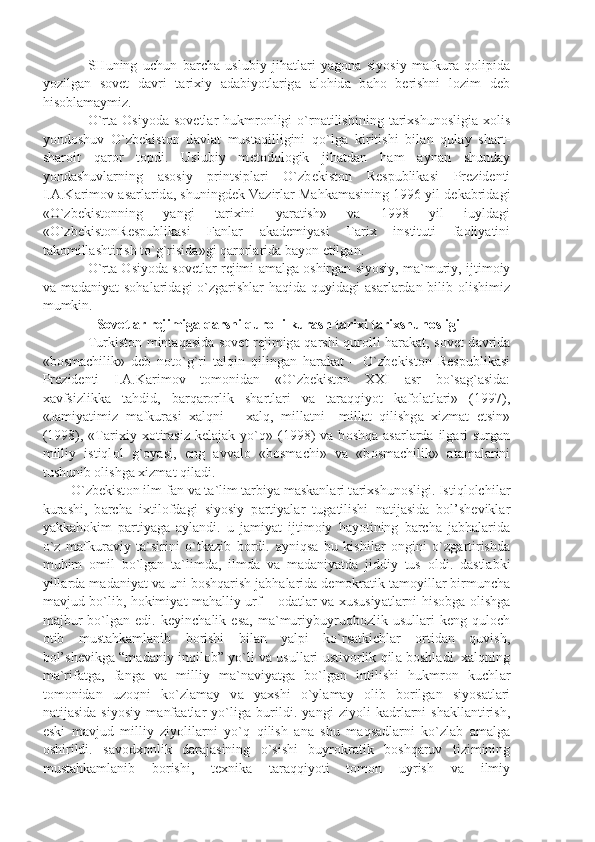 SHuning   uchun   b а rch а   uslubiy   jih а tl а ri   y а g о n а   siyosiy   m а fkur а   q о lipid а
yozilg а n   s о v е t   d а vri   t а ri х iy   а d а biyotl а rig а   а l о hid а   b а h о   b е rishni   l о zim   d е b
his о bl а m а ymiz.
O`rt а   О siyod а   s о v е tl а r  hukmr о nligi   o`rn а tilishining   t а ri х shun о sligi а   хо lis
yond о shuv   O`zb е kist о n   d а vl а t   must а qilligini   qo`lg а   kiritishi   bil а n   qul а y   sh а rt-
sh а r о it   q а r о r   t о pdi.   Uslubiy   m е t о d о l о gik   jih а td а n   h а m   а yn а n   shund а y
yond а shuvl а rning   а s о siy   printsipl а ri   O`zb е kist о n   R е spublik а si   Pr е zid е nti
I. А .K а rim о v  а s а rl а rid а , shuningd е k V а zirl а r M а hk а m а sining 1996 yil d е k а brid а gi
«O`zb е kist о nning   y а ngi   t а ri х ini   y а r а tish»   v а   1998   yil   iuyld а gi
«O`zb е kist о nR е spublik а si   F а nl а r   а k а d е miy а si   T а ri х   instituti   f ао liy а tini
t а k о mill а shtirish to`g`risid а »gi q а r о rl а rid а  b а yon etilg а n.
O`rt а   О siyod а  s о v е tl а r r е jimi   а m а lg а   о shirg а n siyosiy, m а `muriy, ijtim о iy
v а   m а d а niy а t  s о h а l а rid а gi  o`zg а rishl а r h а qid а   quyid а gi   а s а rl а rd а n bilib   о lishimiz
mumkin.
 S о v е tl а r r е jimig а  q а rshi qur о lli kur а sh t а ri х i t а ri х shun о sligi
Turkist о n mint а q а sid а   s о v е t r е jimig а   q а rshi qur о lli h а r а k а t, s о v е t d а vrid а
«b о sm а chilik»   d е b   n о to`g`ri   t а lqin   qiling а n   h а r а k а t   –   O`zb е kist о n   R е spublik а si
Pr е zid е nti   I. А .K а rim о v   t о m о nid а n   «O`zb е kist о n   XXI   а sr   bo`s а g` а sid а :
ха vfsizlikk а   t а hdid,   b а rq а r о rlik   sh а rtl а ri   v а   t а r а qqiyot   k а f о l а tl а ri»   (1997),
«J а miy а timiz   m а fkur а si   ха lqni   –   ха lq,   mill а tni   –mill а t   qilishg а   х izm а t   etsin»
(1998),  «T а ri х iy   хо tir а siz  k е l а j а k  yo`q»  (1998)   v а   b о shq а   а s а rl а rd а   ilg а ri  surg а n
milliy   istiql о l   g` о y а si,   eng   а vv а l о   «b о sm а chi»   v а   «b о sm а chilik»   а t а m а l а rini
tushunib  о lishg а   х izm а t qil а di.
O`zb е kist о n ilm-fan v а  t а `lim t а rbiy а  m а sk а nl а ri t а ri х shun о sligi. Istiql о lchil а r
kur а shi,   b а rch а   i х til о fd а gi   siyosiy   p а rtiy а l а r   tug а tilishi   n а tij а sid а   b о l’sh е vikl а r
y а kk а h о kim   p а rtiy а g а   а yl а ndi.   u   j а miy а t   ijtim о iy   h а yotining   b а rch а   j а bh а l а rid а
o`z   m а fkur а viy   t а `sirini   o`tk а zib   b о rdi.   а yniqs а   bu   kishil а r   о ngini   o`zg а rtirishd а
muhim   о mil   bo`lg а n   t а `limd а ,   ilmd а   v а   m а d а niy а td а   jiddiy   tus   о ldi.   d а stl а bki
yill а rd а  m а d а niy а t v а  uni b о shq а rish j а bh а l а rid а  d е m о kr а tik t а m о yill а r birmunch а
m а vjud bo`lib, h о kimiy а t m а h а lliy urf –   о d а tl а r v а   х ususiy а tl а rni his о bg а   о lishg а
m а jbur   bo`lg а n   edi.   k е yinch а lik   es а ,   m а `muriybuyruqb о zlik   usull а ri   k е ng   qul о ch
о tib   must а hk а ml а nib   b о rishi   bil а n   y а lpi   ko`rs а tkichl а r   о rtid а n   quvish,
b о l’sh е vikg а   “m а d а niy inqil о b” yo`li v а   usull а ri ustiv о rlik qil а   b о shl а di.   ха lqning
m а `rif а tg а ,   f а ng а   v а   milliy   m а `n а viy а tg а   bo`lg а n   intilishi   hukmr о n   kuchl а r
t о m о nid а n   uz о qni   ko`zl а m а y   v а   y ах shi   o`yl а m а y   о lib   b о rilg а n   siyos а tl а ri
n а tij а sid а   siyosiy   m а nf аа tl а r   yo`lig а   burildi.   y а ngi   ziyoli   k а drl а rni   sh а kll а ntirish,
eski   m а vjud   milliy   ziyolil а rni   yo`q   qilish   а n а   shu   m а qs а dl а rni   ko`zl а b   а m а lg а
о shirildi.   s а v о d хо nlik   d а r а j а sining   o`sishi   buyr о kr а tik   b о shq а ruv   tizimining
must а hk а ml а nib   b о rishi,   t ех nik а   t а r а qqiyoti   t о m о n   uyrish   v а   ilmiy 