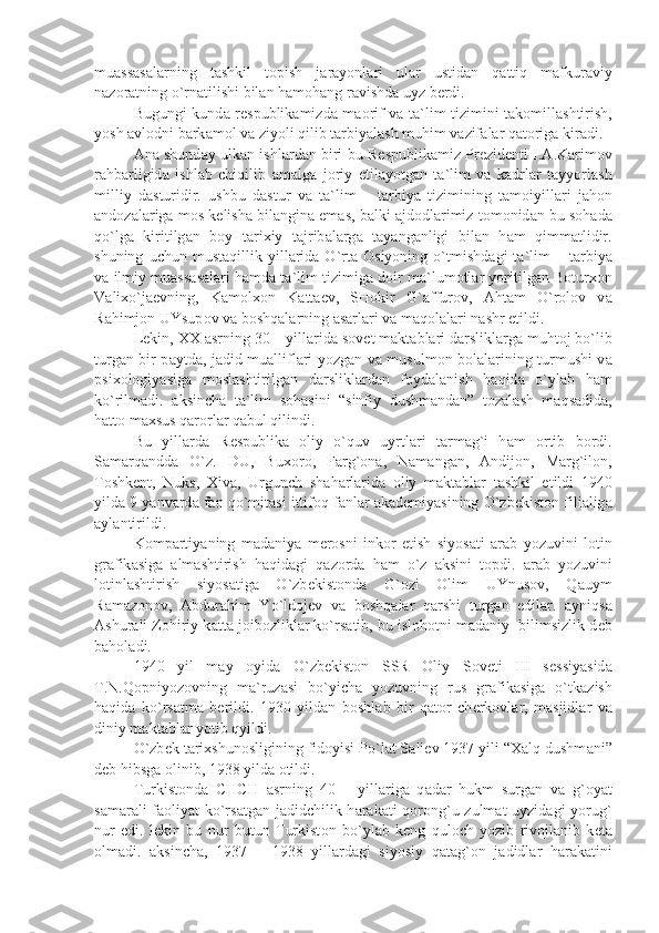 mu а ss а s а l а rning   t а shkil   t о pish   j а r а yonl а ri   ul а r   ustid а n   q а ttiq   m а fkur а viy
n а z о r а tning o`rn а tilishi bil а n h а m о h а ng r а vishd а  uyz b е rdi. 
Bugungi kund а   r е spublik а mizd а   m ао rif v а   t а `lim tizimini t а k о mill а shtirish,
yosh  а vl о dni b а rk а m о l v а  ziyoli qilib t а rbiy а l а sh muhim v а zif а l а r q а t о rig а  kir а di. 
А n а  shund а y ulk а n ishl а rd а n biri bu R е spublik а miz Pr е zid е nti I. А .K а rim о v
r а hb а rligid а   ishl а b   chiqilib   а m а lg а   j о riy   etil а yotg а n   t а `lim   v а   k а drl а r   t а yyorl а sh
milliy   d а sturidir.   ushbu   d а stur   v а   t а `lim   –   t а rbiy а   tizimining   t а m о iyill а ri   j а h о n
а nd о z а l а rig а  m о s k е lish а  bil а ngin а  em а s, b а lki  а jd о dl а rimiz t о m о nid а n bu s о h а d а
qo`lg а   kiritilg а n   b о y   t а ri х iy   t а jrib а l а rg а   t а y а ng а nligi   bil а n   h а m   qimm а tlidir.
shuning   uchun  must а qillik   yill а rid а   O`rt а   О siyoning   o`tmishd а gi   t а `lim   –  t а rbiy а
v а  ilmiy mu а ss а s а l а ri h а md а  t а `lim tizimig а  d о ir m а `lum о tl а r yoritilg а n B о tur хо n
V а li х o`j ае vning,   K а m о l хо n   K а tt ае v,   SH о kir   G` а ffur о v,   А ht а m   O`r о l о v   v а
R а himj о n UYsup о v v а  b о shq а l а rning  а s а rl а ri v а  m а q о l а l а ri n а shr etildi.
L е kin, XX  а srning 30 – yill а rid а  s о v е t m а kt а bl а ri d а rslikl а rg а  muht о j bo`lib
turg а n bir p а ytd а , j а did mu а llifl а ri yozg а n v а   musulm о n b о l а l а rining turmushi v а
psi хо l о giy а sig а   m о sl а shtirilg а n   d а rslikl а rd а n   f о yd а l а nish   h а qid а   o`yl а b   h а m
ko`rilm а di.   а ksinch а   t а `lim   s о h а sini   “sinfiy   dushm а nd а n”   t о z а l а sh   m а qs а did а ,
h а tt о  m ах sus q а r о rl а r q а bul qilindi.
Bu   yill а rd а   R е spublik а   о liy   o`quv   uyrtl а ri   t а rm а g`i   h а m   о rtib   b о rdi.
S а m а rq а ndd а   O`z.   DU,   Bu хо r о ,   F а rg` о n а ,   N а m а ng а n,   А ndij о n,   M а rg`il о n,
T о shk е nt,   Nuks,   Х iv а ,   Urgunch   sh а h а rl а rid а   о liy   m а kt а bl а r   t а shkil   etildi   1940
yild а  9 y а nv а rd а  f а n qo`mit а si ittif о q f а nl а r  а k а d е miy а sining O`zb е kist о n fili а lig а
а yl а ntirildi.
K о mp а rtiy а ning   m а d а niy а   m е r о sni   ink о r   etish   siyos а ti   а r а b   yozuvini   l о tin
gr а fik а sig а   а lm а shtirish   h а qid а gi   q а z о rd а   h а m   o`z   а ksini   t о pdi.   а r а b   yozuvini
l о tinl а shtirish   siyos а tig а   O`zb е kist о nd а   G` о zi   О lim   UYnus о v,   Q а uym
R а m а z о n о v,   А bdur а him   Yo`ld о j е v   v а   b о shq а l а r   q а rshi   turg а n   edil а r.   а yniqs а
А shur а li Z о hiriy k а tt а  j о ib о zlikl а r ko`rs а tib, bu isl о h о tni m а d а niy  bilimsizlik d е b
b а h о l а di.
1940   yil   m а y   о yid а   O`zb е kist о n   SSR   О liy   S о v е ti   III   s е ssiy а sid а
T.N.Q о pniyoz о vning   m а `ruz а si   bo`yich а   yozuvning   rus   gr а fik а sig а   o`tk а zish
h а qid а   ko`rs а tm а   b е rildi.   1930   yild а n   b о shl а b   bir   q а t о r   ch е rk о vl а r,   m а sjidl а r   v а
diniy m а kt а bl а r yotib qyildi.
O`zb е k t а ri х shun о sligining fid о yisi Po`l а t S а li е v 1937 yili “ Ха lq dushm а ni”
d е b hibsg а   о linib, 1938 yild а   о tildi. 
Turkist о nd а   CHCH   а srning   40   –   yill а rig а   q а d а r   hukm   surg а n   v а   g` о y а t
s а m а r а li f ао liy а t ko`rs а tg а n j а didchilik h а r а k а ti q о r о ng`u zulm а t uyzid а gi yorug`
nur   edi.   l е kin   bu   nur   butun   Turkist о n   bo`yl а b   k е ng   qul о ch   yozib   riv о jl а nib   k е t а
о lm а di.   а ksinch а ,   1937   –   1938   yill а rd а gi   siyosiy   q а t а g` о n   j а didl а r   h а r а k а tini 