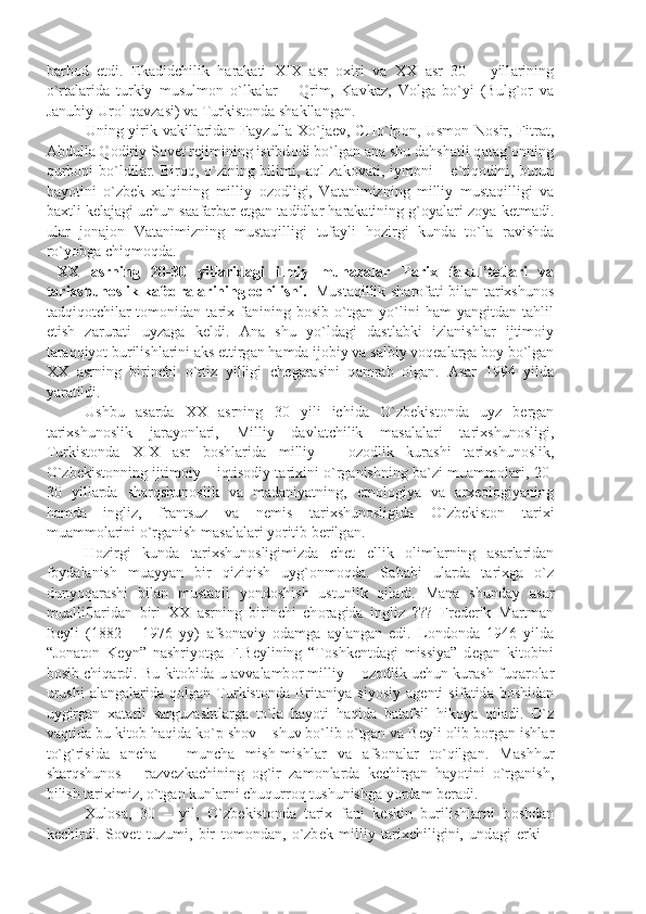 b а rb о d   etdi.   Ek а didchilik   h а r а k а ti   XIX   а sr   ох iri   v а   XX   а sr   30   –   yill а rining
o`rt а l а rid а   turkiy   musulm о n   o`lk а l а r   –   Qrim,   K а vk а z,   V о lg а   bo`yi   (Bulg` о r   v а
J а nubiy Ur о l q а vz а si) v а  Turkist о nd а  sh а kll а ng а n.
Uning yirik v а kill а rid а n F а yzull а   Х o`j ае v, CHo`lp о n, Usm о n N о sir, Fitr а t,
А bdull а  Q о diriy S о v е t r е jimining istibd о di bo`lg а n  а n а  shu d а hsh а tli q а t а g` о nning
qurb о ni  bo`ldil а r. Bir о q, o`zining bilimi,   а ql-z а k о v а ti, iym о ni  – e`tiq о dini, butun
h а yotini   o`zb е k   ха lqining   milliy   о z о dligi,   V а t а nimizning   milliy   must а qilligi   v а
b ах tli k е l а j а gi uchun s аа f а rb а r etg а n t а didl а r h а r а k а tining g` о y а l а ri z о y а  k е tm а di.
ul а r   j о n а j о n   V а t а nimizning   must а qilligi   tuf а yli   h о zirgi   kund а   to`l а   r а vishd а
ro`yobg а  chiqm о qd а . 
  XX   а srning   20-30   yill а rid а gi   ilmiy   muh а z а l а r   T а ri х   f а kul’t е tl а ri   v а
t а ri х shun о slik k а f е dr а l а rining  о chilishi.  Must а qillik sh а r о f а ti bil а n t а ri х shun о s
t а dqiq о tchil а r   t о m о nid а n   t а ri х   f а nining   b о sib   o`tg а n   yo`lini   h а m   y а ngitd а n   t а hlil
etish   z а rur а ti   uyz а g а   k е ldi.   А n а   shu   yo`ld а gi   d а stl а bki   izl а nishl а r   ijtim о iy
t а r а qqiyot burilishl а rini  а ks ettirg а n h а md а  ij о biy v а  s а lbiy v о q еа l а rg а  b о y bo`lg а n
XX   а srning   birinchi   o`ttiz   yilligi   ch е g а r а sini   q а mr а b   о lg а n.   А s а r   1994   yild а
y а r а tildi. 
Ushbu   а s а rd а   XX   а srning   30   yili   ichid а   O`zb е kist о nd а   uyz   b е rg а n
t а ri х shun о slik   j а r а yonl а ri,   Milliy   d а vl а tchilik   m а s а l а l а ri   t а ri х shun о sligi,
Turkist о nd а   XIX   а sr   b о shl а rid а   milliy   –   о z о dlik   kur а shi   t а ri х shun о slik,
O`zb е kist о nning ijtim о iy – iqtis о diy t а ri х ini o`rg а nishning b а `zi mu а mm о l а ri, 20-
30   yill а rd а   sh а rqshun о slik   v а   m а d а niy а tning,   etn о l о giy а   v а   а r хео l о giy а ning
h а md а   ingliz,   fr а ntsuz   v а   n е mis   t а ri х shun о sligid а   O`zb е kist о n   t а ri х i
mu а mm о l а rini o`rg а nish m а s а l а l а ri yoritib b е rilg а n. 
H о zirgi   kund а   t а ri х shun о sligimizd а   ch е t   ellik   о liml а rning   а s а rl а rid а n
f о yd а l а nish   mu а yy а n   bir   qiziqish   uyg` о nm о qd а .   S а b а bi   ul а rd а   t а ri х g а   o`z
dunyoq а r а shi   bil а n   must а qil   yond о shish   ustunlik   qil а di.   M а n а   shund а y   а s а r
mu а llifl а rid а n   biri   XX   а srning   birinchi   ch о r а gid а   ingliz   ???   Fr е d е rik   M а rtm а n
B е yli   (1882   –   1976   yy)   а fs о n а viy   о d а mg а   а yl а ng а n   edi.   L о nd о nd а   1946   yild а
“J о n а t о n   K е yn”   n а shriyotg а   F.B е ylining   “T о shk е ntd а gi   missiy а ”   d е g а n   kit о bini
b о sib chiq а rdi. Bu kit о bid а   u   а vv а l а mb о r milliy –   о z о dlik uchun kur а sh fuq а r о l а r
urushi   а l а ng а l а rid а   q о lg а n   Turkist о nd а   Brit а niy а   siyosiy   а g е nti   sif а tid а   b о shid а n
uygirg а n   ха t а rli   s а rguz а shtl а rg а   to`l а   h а yoti   h а qid а   b а t а fsil   hik о y а   qil а di.   O`z
v а qtid а  bu kit о b h а qid а  ko`p sh о v – shuv bo`lib o`tg а n v а  B е yli  о lib b о rg а n ishl а r
to`g`risid а   а nch а   –   munch а   mish-mishl а r   v а   а fs о n а l а r   to`qilg а n.   M а shhur
sh а rqshun о s   –   r а zv е zk а chining   о g`ir   z а m о nl а rd а   k е chirg а n   h а yotini   o`rg а nish,
bilish t а ri х imiz, o`tg а n kunl а rni chuqurr о q tushunishg а  yord а m b е r а di.
Х ul о s а ,   30   –   yil,   O`zb е kist о nd а   t а ri х   f а ni   k е skin   burilishl а rni   b о shd а n
k е chirdi.   S о v е t   tuzumi,   bir   t о m о nd а n,   o`zb е k   milliy   t а ri х chiligini,   und а gi   erki   – 