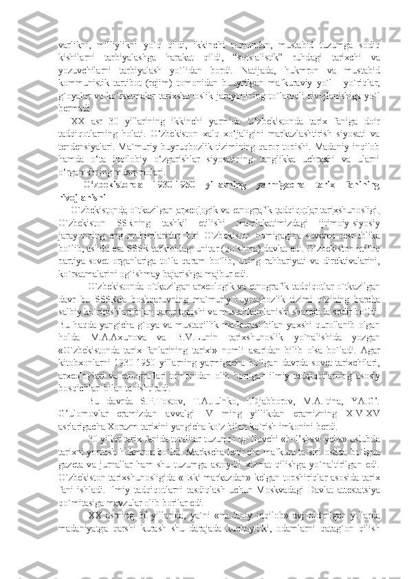 v а rlikni,   milliylikni   yo`q   qildi,   ikkinchi   t о m о nd а n,   must а bid   tuzumg а   s о diq
kishil а rni   t а rbiy а l а shg а   h а r а k а t   qildi,   “s о tsi а listik”   ruhd а gi   t а ri х chi   v а
yozuvchil а rni   t а rbiy а l а sh   yo`lid а n   b о rdi.   N а tij а d а ,   hukmr о n   v а   must а bid
k о mmunistik   t а rtib о t   (r е jim)   t о m о nid а n   buuyrilg а n   m а fkur а viy   yo`l   -   yo`riql а r,
g` о y а l а r   v а   ko`rs а tm а l а r   t а ri х shun о slik   j а r а yonining  to`l а r о qli   riv о jl а nishig а   yo`l
b е rm а di.            
XX   asr   30   yillarining   ikkinchi   yarmida   O‘zbekistonda   tarix   faniga   doir
tadqiqotlarning   holati.   O‘zbekiston   xalq   xo‘jaligini   markazlashtirish   siyosati   va
tendensiyalari.   Ma`muriy   buyruqbozlik   tizimining   qaror   topishi.   Madaniy   inqilob
hamda   o‘ta   inqilobiy   o‘zgarishlar   siyosatining   tanglikka   uchrashi   va   ularni
o‘rganishning muammolari.
O‘zbekistonda   1930-1950   yillarning   yarmigacha   tarix   fanining
rivojlanishi
O`zb    е   kist    о   nd    а     o`tk    а   zilg    а   n      а   r   хео    l   о   gik v    а     etn    о   gr    а   fik t    а   dqiq    о   tl    а   r t    а   ri    х   shun    о   sligi.   
O`zb е kist о n   SSRning   t а shkil   etilishi   m а ml а k а timizd а gi   ijtim о iy-siyosiy
j а r а yonning   eng   muhiml а rid а n   biri   O`zb е kist о n   n о mig а gin а   suv е r е n   r е spublik а
bo`lib,  а slid а  es а  SSSR t а rkibid а gi unit а r (qo`shm а ) d а vl а t edi. O`zb е kist о n ittif о q
p а rtiy а -s о v е t   о rg а nl а rig а   to`l а   q а r а m   bo`lib,   uning   r а hb а riy а ti   v а   dir е ktiv а l а rini,
ko`rs а tm а l а rini  о g`ishm а y b а j а rishg а  m а jbur edi.
O`zb е kist о nd а   o`tk а zilg а n   а r хео l о gik v а   etn о gr а fik t а dqiq о tl а r o`tk а zilg а n
d а vr   bu   SSSRd а   b о shq а ruvning   m а `muriy-buyruqb о zlik   tizimi   o`zining   b а rch а
s а lbiy ko`rinishl а ri bil а n q а r о r t о pishi v а  must а hk а ml а nishi sh а r о itid а  s о dir bo`ldi.
Bu  h а qd а   y а ngich а   g` о y а   v а   must а qillik  m а fkur а si  bil а n  y ах shi  qur о ll а nib   о lg а n
h о ld а   M. А . Ах un о v а   v а   B.V.Lunin   t а ri х shun о slik   yo`n а lishid а   yozg а n
«O`zb е kist о nd а   t а ri х   f а nl а rining   t а ri х i»   n о mli   а s а rid а n   bilib   о ls а   bo`l а di.   А g а r
kit о b хо nl а rni   1930-1950   yill а rning   y а rmig а ch а   bo`lg а n   d а vrd а   s о v е t   t а ri х chil а ri,
а r хео l о gl а ri   v а   etn о gr а fl а ri   t о m о nid а n   о lib   b о rilg а n   ilmiy   t а dqiq о tl а rning   а s о siy
b о sqichl а ri bil а n t а nishtir а di.
Bu   d а vrd а   S.P.T о st о v,   T. А .Julnk о ,   I.Dj а bb о r о v,   M. А .Itin а ,   Y А .G’.
G’ul о m о vl а r   er а mizd а n   а vv а lgi   IV   ming   yillikd а n   er а mizning   XIV-XV
а srl а rig а ch а   Хо r а zm t а ri х ini y а ngich а  ko`z bil а n ko`rish imk о nini b е rdi. 
30-yill а r t а ri х   f а nid а   t о t а lit а r tuzumni qo`ll о vchi «b о l’sh а v о ych а » uslubd а
t а ri х ni yoritish hukmr о n bo`ldi. M а rksch а -l е ninch а   m а fkur а   t а `siri   о stid а   bo`lg а n
g а z е t а   v а   jurn а ll а r   h а m   shu   tuzumg а   а st о ydil   х izm а t   qilishg а   yo`n а ltirilg а n   edi.
O`zb е kist о n t а ri х shun о sligid а   «Eski  m а rk а zd а n» k е lg а n t о pshiriql а r   а s о sid а   t а ri х
f а ni   ishl а di.   Ilmiy   t а dqiq о tl а rni   t а sdiql а sh   uchun   M о skv а d а gi   D а vl а t   а tt е st а tsiy а
qo`mit а sig а  m а vzul а r  о lib b о ril а r edi.
ХХ   а srning   30-yill а rid а ,   y а `ni   «m а d а niy   inqil о b»   а vj   о ldirilg а n   yill а rd а
m а d а niy а tg а   q а rshi   kur а sh   shu   d а r а j а d а   kuch а ydiki,   о d а ml а rni   q а t а g` о n   qilish 