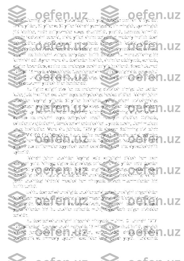 uchun   ul а rning   uyid а n   а r а b   yozuvid а gi   kit о b   yoki   d а ft а rl а r   t о pilishi   kif о y а   edi.
O`sh а  yild а n, 30-yill а r v а  50-yill а r ikkinchi y а rmig а ch а , o`n mingl а b, uyz mingl а b
jild   kit о bl а r,   n о dir   qo`lyozm а l а r   suvg а   chuo`tirildi,   yoqildi,   tupr о qq а   ko`mildi.
T а qdir   ist е hz о sini   q а r а nki,   o`sh а   yill а ri   sho`r о   t а ri х chil а ri   m а d а niy   inqil о b   d а vri
d е b   а t а dil а r.   SHo`r о l а r   siyos а ti   ох ir- о qib а td а   shung а   о lib   k е ldiki,   а jd о dl а rni
а rd о ql а ydig а n o`zb е kl а rning h а m ko`pchiligi  е tti  а jd о dini u yoqd а  tursin, ikki-uch
bo`g`in   о t а -b о b о l а rini   zo`rg` а   t а niydig а n   bo`lib   q о ldil а r.   Bu   m о nqurtlikning   bir
ko`rinishi edi.  А yn а n m а n а  shu d а vrl а rd а n b о shl а b, sho`r о l а r  а d а biyotd а , s а n` а td а ,
«ilg` о r f а rz а ndl а r», «q о l о q  о t а - о n а l а rg а » q а rshi qo`yil а  b о shl а ndi. S о v е t hukum а ti
1934 yil 16 m а yd а  «M а kt а bl а rd а  fuq а r о l а r t а ri х ini o`qitish» to`g`risid а  q а r о r q а bul
qildi. CHunki k о mmunistik m а fkur а  q о id а l а rig а  ko`r а  d а vl а tchilik t а ri х ini o`qitish
bu eski tuzumni yoql а sh bil а n b а r о b а r edi.
Bu   ilg` о r   «o`g`il-qiz»   l а r   о t а - о n а l а rining   e`z о zl а sh   o`rnig а   ul а r   ustid а n
kul а r, jud а  ins о flil а ri es а  ul а rni q а yt а  t а rbiy а l а shg а  h а r а k а t qildil а r. Ikkinchi j а h о n
urushid а n   k е yingi   yill а rd а   50-yill а r   b о shl а rid а ,   y а ngi   е rl а rni   o`zl а shtirishg а
jo`n а yotg а n   yoshl а r   d е ysizmi,   ilg` о r   k о l хо zg а   yigit-qizl а r   d е ysizmi,   p а rtk о m
k о tibl а ri-uy   zv е n о   b о shliql а ri   d е ysizmi,   ko`pinch а   o`zl а rining   «ilg` о rlik»l а rini
«q о l о q»   о t а - о n а l а rini   q а yt а   t а rbiy а l а sh   о rq а li   n а m о yon   qil а dil а r.   О qib а td а ,
а vl о dl а r o`z  а jd о dl а rini, d е m а k t а ri х ni  а rd о ql а shl а ri u yoqd а  tursin, ul а rni mutl а q о
unut а   b о shl а dil а r.   M а n а   shu   j а bh а d а ,   1937   yild а   sh ах s а n   St а linning   o`zi   t а hrir
qilg а n   VKP(b)   (B о l’sh е vikl а r   Butun   ittif о q   p а rtiy а si)   qisq а ch а   t а ri х i   n а shrd а n
chiqib, h а mm а   t а ri х chil а r und а n q о mis sif а tid а   f о yd а l а ndil а r. N а tij а d а   1934-1936
yill а r o`quv qo`ll а nm а l а r t а yyorl а sh q а r о ri   а s о sid а   t а ri х   uni o`t а   siyos а tl а shtirilib
uyb о rildi.
Ikkinchi   j а h о n   urushid а n   k е yingi   ха lq   х o`j а ligini   tikl а sh   h а m   о s о n
k е chg а ni   yo`q.   Nih о y а t   а lg` о v-d а lg` о vl а rg а   to`l а   f о ji а li   40   yild а n   о rtiq   d а vrd а n
so`ng   50-yill а r   ох irl а rig а   k е lib   h а yotd а   е ngillik   v а   ilg а rig а   nisb а t а n   h а yot
f а r о v о nligi  о shdi. Bugungi kund а gi t а ri х shun о sligimizd а  O`zb е kist о nning ikkinchi
j а h о n   urushid а gi   ishtir о ki   m а s а l а si   h а m   nih о y а td а   d о lz а rb   mu а mm о l а rd а n   biri
bo`lib turibdi.
Ushbu d а vr t а ri х shun о sligid а  urushl а r t а ri х i t а ri х shun о sligini o`rg а nishd а n
ko`zl а ng а n   m а qs а d,   t а ri х imizning   o`rg а nilm а g а n   y а ngi   s а hif а l а rini   о chm о g`imiz
z а rurligidir.   M а s а l а n   m а n а   shund а y   d о lz а rb,   o`rg а nilishi   t а l а b   qilin а dig а n
yo`n а lishl а rd а n   biri   bu   urushl а r   о qib а tid а   muh о jirlikk а   k е tib   q о lg а n   o`zb е kl а r
t а ri х idir.
Bu   d а vr   t а ri х shun о sligini   o`rg а nish   nih о y а td а   muhim.   CHun о nchi   1917-
1920 yill а rd а gi fuq а r о l а r urushi n а tij а sid а   13 milli о n kishi n о bud bo`ldi, mingl а b
kishil а r   j а r о h а tl а ndi.   D е hq о n   х o`j а likl а ri,   s а n оа t   izd а n   chiqdi,   о ch а rchilik
q а shsh о qlik   v а   о mm а viy   uyqumli   k а s а llikl а r   k е ng   qul о ch   yoydi.   Turkist о nd а 