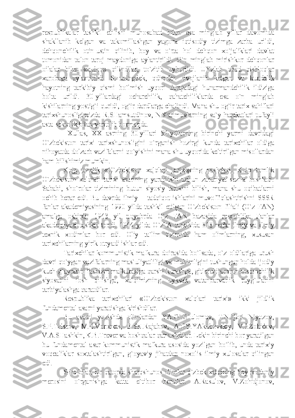 r е spublik а l а r   t а shkil   etilishi   mun о s а b а ti   bil а n   es а   mingl а b   yill а r   d а v о mid а
sh а kll а nib   k е lg а n   v а   t а k о mill а shg а n   y а g о n а   iqtis о diy   tizimg а   z а rb а   urildi,
d е hq о nchilik   о tin-ustin   qilinib,   b о y   v а   o`rt а   h о l   d е hq о n   х o`j а likl а ri   d а vl а t
t о m о nid а n   t а l о n-t а r о j   m а yd о nig а   а yl а ntirildi.   O`n   mingl а b   mirishk о r   d е hq о nl а r
о il а l а r   bil а n   «qul о q»   qilindil а r,   to`zitib   uyb о rildi.   UYzl а b   о b о d   qishl о ql а r
ха r о b а g а   а yl а ntirildi.   SHuningd е k,   qdimd а n   riv о jl а nib   k е lg а n   v а   kund а lik
h а yotning   t а rkibiy   qismi   bo`lmish   uyq о ri   d а r а j а d а gi   hun а rm а ndchilik   ildizig а
b о lt а   urildi.   30-yill а rd а gi   о ch а rchilik,   q а h а tchilikl а rd а   es а   o`n   mingl а b
kishil а rning yostig`i quridi,  о g`ir d а rdl а rg а  ch а lindi. M а n а  shu   о g`ir t а ri х  s а hifl а ri
t а ri х shun о sligimizd а   R.SH а msutdin о v,   N.K а rim о vl а rning   s а `y-h а r а k а tl а ri   tuf а yli
а st а -s е kinlik bil а n yoritilib b о rm о qd а .
  Х ull а s,   ХХ   а srning   30-yill а ri   50-yill а rning   birinchi   y а rmi   d а vrid а gi
O`zb е kist о n   t а ri х i   t а ri х shun о sligini   o`rg а nish   h о zirgi   kund а   t а ri х chil а r   о ldig а
nih о y а td а  d о lz а rb v а zif а l а rni qo`yishini m а n а  shu uyq о rid а  k е ltirilg а n mis о ll а rd а n
h а m bilishimiz mumkin. 
Ko`p   t    о   mlik   «O`zb    е   kist    о   n      ха    lql    а   ri   t    а   ri    х   i»ning   n    а   shrl    а   ri.      Ko`p   t о mlik
O`zb е kist о n   ха lql а ri   t а ri х i   а s а rining   y а r а tilishi   uchun   z а ruriy а t   s е zil а   b о shl а di.
S а b а bi,   sho`r о l а r   tizimining   butun   siyosiy   t а ri х ini   bilish,   m а n а   shu   о qib а tl а rni
о chib   b е r а r   edi.   Bu   d а vrd а   ilmiy   –   t а dqiq о t   ishl а rini   muv о ffiql а shtirishni   SSSR
f а nl а r   а k а d е miy а sining   1990   yild а   t а shkil   etilg а n   O`zb е kist о n   fili а li   (O`z   F А N)
а m а lg а   о shirdi.   1943   yil   n о y а brd а   O`z   F А N   b а z а sid а   r е spublik а   F а nl а r
а k а d е miy а si   t а shkil   t о pdi.   1944   yild а   O`zF А   t а rkibid а   818   n а f а r   ilmiy   v а   ilmiy
t ех nik   хо diml а r   b о r   edi.   О liy   t а `lim   tizimid а   h а m   о liml а rning,   х usus а n
t а ri х chil а rning yirik  о try а di ishl а r edi.
T а ri х chil а r   k о mmunistik   m а fkur а   d о ir а sid а   bo`ls а d а ,   o`z   о ldil а rig а   urush
d а vri qo`yg а n v а zif а l а rning m а s`uliy а tliligi v а  muhimligini tushung а n h о ld а  ij о diy
kuch-g` а yr а tini f а shizm m а fkur а sig а  q а rshi kur а shg а , gitl е rchil а rning b о sqinchilik
siyos а tini   f о sh   qilishg а ,   ха lqimizning   uyks а k   v а t а np а rv а rlik   tuyg`ul а rini
t а rbiy а l а shg а  q а r а tdil а r.
R е spublik а   t а ri х chil а ri   «O`zb е kist о n   ха lql а ri   t а ri х i»   ikki   jildlik
fund а m е nt а l  а s а rni y а r а tishg а  kirishdil а r.
Bu   а s а rni   yozishd а   о liml а rd а n   Y А .G`.G`ul о m о v,   T.N.Q о ri   Niyoz о v,
S.P.T о lst о v,   M.E.V о r о n е ts,   E.SH.R а j а b о v,   А .UY.Y А kub о vskiy,   V.I.Z о hid о v,
V. А .SH а shkin, K.B.Tr е v е r v а  b о shq а l а r q а tn а shdil а r. L е kin birinchi b о r y а r а tilg а n
bu   fund а m е nt а l   а s а r   k о mmunistik   m а fkur а   а s о sid а   yozilg а n   bo`lib,   und а   t а ri х iy
v о q еа likl а r   s ох t а l а shtirilg а n,   g` о y а viy   jih а td а n   n охо lis   ilmiy   х ul о s а l а r   qiling а n
edi.
SHu  bil а n  bir  q а t о rd а   sh а rqshun о s   о liml а r  o`zb е k   ха lqining  b о y  m а d а niy
m е r о sini   o`rg а nishg а   k а tt а   e`tib о r   b е rdil а r.   А .R а sul о v,   V.Z о hidj о n о v, 