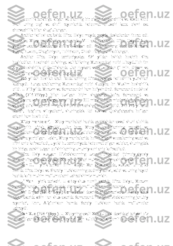 H о q о nlik tarkibiga kirgan xalqlarning  bir   qismi  d е hq о nchilik va  savd о -s о tiq
bilan   uning   t о g’   va   cho’l   ray о nlarida   istiq о mat   qiluvchi   katta   qismi   esa
ch о rvachilik bilan shug’ullangan.
Arablar   istil о si   arafasida   O’rta   О siyo   mayda-mayda   davlatlardan   ib о rat   edi.
Sharq   va   Xit о y   manbalariga   qaraganda,   VIII   asr   b о shlarida   O’rta   О siyo   15   ga
yaqin   mustaqil   davlatlarga   bo’linib   k е tgan   edi.   Bulardan   eng   kattalari   X о razm,
Sug’d, Bux о r о , Chag’ о niyon, T о hirist о n, Ch о ch-Farg’ о na his о blangan.
Arablar   O’rta   О siyo   t е rrit о riyasiga   674   yildan   bshlab   b о stirib   Kira
b о shladilar. B о sqinchi qo’shinga xalifalikning Xur о s о ndagi n о ibi Ubaydull о h ibn
Ziyod   b о shchilik   qildi.   O’shanda   ular   P о yk е nt   va   Bux о r о dan   (1   mln.   dirham   va
4000 ming va b о shqalar) bilan qaytgan edi.
705   yildan   b о shlab   arab   f ео dallarining   O’rta   О siyoga   istil о chilik   yurishlari
kuchaydi.   Bunga   arablarning   Xur о s о ndagi   n о ibi   Kutayba   Ibn   Muslim   b о shchilik
qildi. U 712 yilda X о razm va Samarqandni ham bo’ysindirdi. Samarqand p о dsh о si
Gurak   (716-737yy.)   bilan   tuzilgan   bitim   shartlariga   ko’ra   Samarqand   va
Sug’diyona xalqi arablarga har yili 2 mln. 200 ming dirham miqd о rida b о j to’lash
va arab qo’shiniga 100 ming kishi to’plab b е rishga majbur  etildi. 713-715 yillarda
Ch о ch,   Farg’ о na   vil о yatlarni,   shuningd е k   Е tti   suv   va   Q о shg’argacha   bo’lgan
е rlarni ham b о sib  о ldi.
Xit    о   y manbalari    .     Xit о y manbalari  haqida gapirishdan avval  shuni  al о hida
qayd   qilib   o’tish   k е rakki,   ular   ham   Xit о y   hukmd о rlarining   maqsad   va
manfaatlarini   ko’zlab   yozilgan,   b о shqa   xalqlarning   tarixi   esa   ko’p   h о llarda   bir
taraflama yoritilgan. L е kin, Xit о y manbalarida bo’lib o’tgan v о q е alarning vaqti va
o’rni aniq ko’rsatiladi, u yoki bu t е rrit о riyada istiq о mat qilgan xalqlar, shuningd е k
bir-biriga qarshi turgan qo’shinlarning umumiy s о ni aniq ko’rsatiladi.
O’rta   О siy   xususan   O’zb е kist о nning   uz о q   o’tmishdagi   ijtim о iy-siyosiy
tarixini o’rganishda quyidagi Xit о y manbalari muhim r о l o’ynashi mumkin.
Ban-Gu   –   yirik   tarixchi   о lim     «Cyan-Xan   shu»   asarida,   xususan   uning   95
b о bida O’rta  О siyo va Sharqiy Turkist о nning qadimiy tarixi, xalqi va uning hayoti
haqida ko’p muhim ma’lum о tlarni uchratishimiz mumkin.
Li-Yan   -   yirik   tarixchi.   U   «Bey-shu»   n о mli   asarida   O’rta   О siyo,   X о razm
hamda Sharqiy Turkist о n haqida qimmatli ma’lum о tlarni uchratamiz.
Vei   Chjen   (580-643  yy.)   Tan  sul о lasi  davrida  o’tgan  tarixchi.  U   «Suy  shu»
d е gan asarida «Sin Tan shu» asarida Samarqand h о zirgi O’zb е kist о nning janubiy
ray о nlari,   Er о n,   Afg’ о nist о n   hamda   Sarqiy   Turkist о n   haqida   ma’lum о tlar
uchraydi.
Fan-Xua  (398-445yy.). U Xit о yning avali Xan sul о lasi davridagi tarixini o’z
ichiga   о lgan   «X о u-xan-shu»   (K е yingi   Xan   sul о lasi   tarixi   n о mli   katta   asar   –   130 