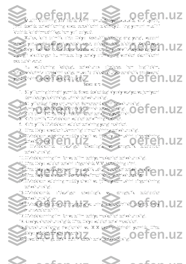 Muаlif   kitоbining   527   bеtidа   Аmir   Tеmur   fаоliyаti   хususidа   so`z   uyritib,
jo`rо   dаvridа   tаriхchilаrning   sохtа   qаrаshlаrini   tаkrоrlаydi.   Eng   yomоni   muаllif
kitоbidа ko`chirmаchilikgа hаm yo`l qo`yаdi. 
Хullаs,   ko`p   to`mlik   o`rtо   Оsiyo   Rеspublikаlаrining   eng   yаngi,   хаqqоni
tаriхini   yorutuvchi   аsаrlаrni   yаrаtish   zаrur,   qоlаvеsа   dаvr   tаlаbidir.   Zеrо   bеgun
O`rtа Оsiyo  охоlisini  tаshkil  etgаn bаrchа  хаlqlаr, dunyo tsivilizitsiyаsining  yirik
o`chоg`i   хisоblаngаn   bu   mintаqа   bоy   tаriхiy   o`tmishning   vоrislаri   ekаnliklаrini
estа tutish zаrur.
Bu   хаlqlаrning   kеlаjаgi,   tаriхshunоs   оlimlаrgа   hаm   bоg`liqkim,
tаriхnоvislаrimiz   o`tmishini   аsligа   muvоfiq   tiklаsh   shungа   qаnchаlik   prоfеssаnаl
yondоshishimizgа ko`p dаrаjаdа bоg`liq.  
Savollar:
1. 50 yillarning birinchi yarmida Sovet davlatidagi siyosiy vaziyat va jamiyatni
demokratiyalashtirishga urinish tarixshunosligi.
2. 60–yillardagi ilmiy anjumanlar. Samarqand shahri tarixshunosligi.
3. Jamiyatni demokratiyalashtirishga urinish tarixshunosligi.
4. Ko`p tomlik O`rta Osiyo respublikalari tarixining yaratilishi.
5. Ko‘p tomlik “O‘zbekiston xalqlari tarixi”ning nashrlari.
6. Ko‘p yillik O‘zbekiston xalqlari tarixining yangi nashrlari.
7. O`rt a   O siyo s o v e tl a r hukmr o nligi o`rn a tilishining t a ri x shun o sligi.
8. O`zbekiston   xalqining   moddiy   ahvoli   va   ijtimoiy   turmushini   o`rganishning
tarixshunosligi.
9.   O`zb e kist o nd a   o`tk a zilg a n   a r xeo l o gik   v a   etn o gr a fik   t a dqiq o tl a r
t a ri x shun o sligi.
10. O`zb e kist o nning ilm-f a n v a  t a `lim-t a rbiy a  m a sk a nl a ri t a ri x shun o sligi.
11. O‘rta Osiyo xalqlari tarixini o‘rganishda V.V.Bartoldning o‘rni.
12. O‘rta Osiyo xalqlarining milliy-ozodlik uchun kurashlari tarixshunosligi.
13. O‘rta Osiyoda sovetlar hukmronligi o‘rnatilishining tarixshunosligi.
14. O‘zbekiston   xalqining   moddiy   ahvoli   va   ijtimoiy   turmushini   o‘rganishning
tarixshunosligi.
15. O‘zbekistonda   o‘tkazilgan   arxeologik   va   etnografik   tadqiqotlar
tarixshunosligi.
16. O‘zbekistonda tarix fanining tarixi va uning davrlashtirilishi bo‘yicha ilmiy
munozaralar tahlili.
17. O‘zbekistonning ilm-fan va ta`lim-tarbiya maskanlari tarixshunosligi.
18. Rossiya sharqshunosligida O‘rta Osiyo xalqlari tarixi masalalari.
19. Sharqshunoslikning   rivojlanishi   va   XIX   asrning   birinchi   yarmida   O‘rta
Osiyo xalqlari tarixini o‘rganish.
20. S o v e tl a r r e jimig a  q a rshi qur o lli kur a sh t a ri x i t a ri x shun o sligi. 