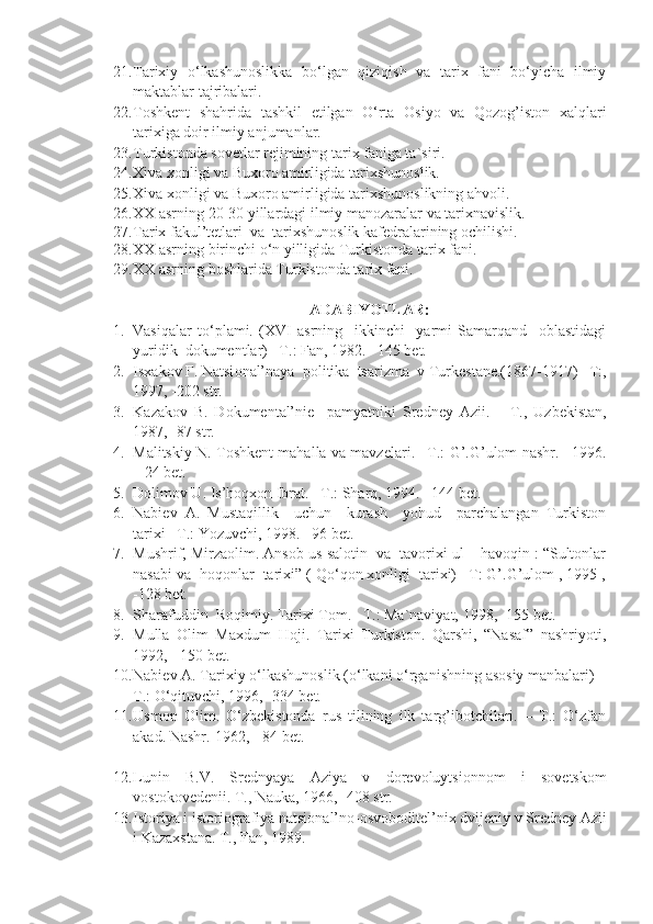 21. Tarixiy   o‘lkashunoslikka   bo‘lgan   qiziqish   va   tarix   fani   bo‘yicha   ilmiy
maktablar tajribalari.
22. Toshkent   shahrida   tashkil   etilgan   O‘rta   Osiyo   va   Qozog’iston   xalqlari
tarixiga doir ilmiy anjumanlar.
23. Turkistonda sovetlar rejimining tarix faniga ta`siri.
24. Xiva xonligi va Buxoro amirligida tarixshunoslik.
25. Xiva xonligi va Buxoro amirligida tarixshunoslikning ahvoli.
26. XX asrning 20-30 yillardagi ilmiy manozaralar va tarixnavislik.
27. Tarix fakul’tetlari  va  tarixshunoslik kafedralarining ochilishi.
28. XX asrning birinchi o‘n yilligida Turkistonda tarix fani.
29. XX asrning boshlarida Turkistonda tarix fani.
ADABIYOTLAR:
1. Vasiqalar   to‘plami.   (XVI   asrning     ikkinchi     yarmi   Samarqand     oblastidagi
yuridik  dokumentlar) –T.: Fan, 1982. –145 bet.
2. Is ха k о v F. N а tsi о n а l’n а y а   p о litik а   ts а rizm а   v Turk е st а n е .(1867-1917) –T:,
1997, -202 str.
3. K а z а k о v   B.   D о kum е nt а l’ni е     p а my а tniki   Sr е dn е y   А zii.   –   T.,   Uzb е kist а n,
1987, -87 str.
4. Malitskiy N. Toshkent mahalla va mavzelari. –T.: G’.G’ulom nashr. –1996.
– 24 bet.
5. Dolimov U. Is’hoqxon Ibrat. –T.: Sharq, 1994. –144 bet.
6. Nabiev   A.   Mustaqillik     uchun     kurash     yohud     parchalangan   Turkiston
tarixi –T.: Yozuvchi, 1998. –96 bet.
7. Mushrif, Mirzaolim. Ansob us-salotin  va  tavorixi ul – havoqin : “Sultonlar
nasabi va  hoqonlar  tarixi” ( Qo‘qon xonligi  tarixi) –T: G’.G’ulom , 1995 ,
-128 bet.
8. Sharafuddin  Roqimiy. Tarixi Tom. –T.: Ma`naviyat, 1998, -155 bet.
9. Mulla   Olim   Maxdum   Hoji.   Tarixi   Turkiston.   Qarshi,   “Nasaf”   nashriyoti,
1992, - 150 bet.
10. Nabiev A. Tarixiy o‘lkashunoslik (o‘lkani o‘rganishning asosiy manbalari) –
T.: O‘qituvchi, 1996, -334 bet.
11. Usmon   Olim.   O‘zbekistonda   rus   tilining   ilk   targ’ibotchilari.   –   T.:   O‘zfan
akad. Nashr.-1962, - 84 bet.
12. Lunin   B.V.   Sr е dny а y а   А ziy а   v   d о r е v о luytsi о nn о m   i   s о v е tsk о m
v о st о k о v е d е nii. T., N а uk а , 1966, -408 str.
13. Ist о riy а  i ist о ri о gr а fiy а  n а tsi о n а l’n о - о sv о b о dit е l’ni х  dvij е niy v Sr е dn е y  А zii
i K а z ах st а n а .  T., Fаn, 1989. 