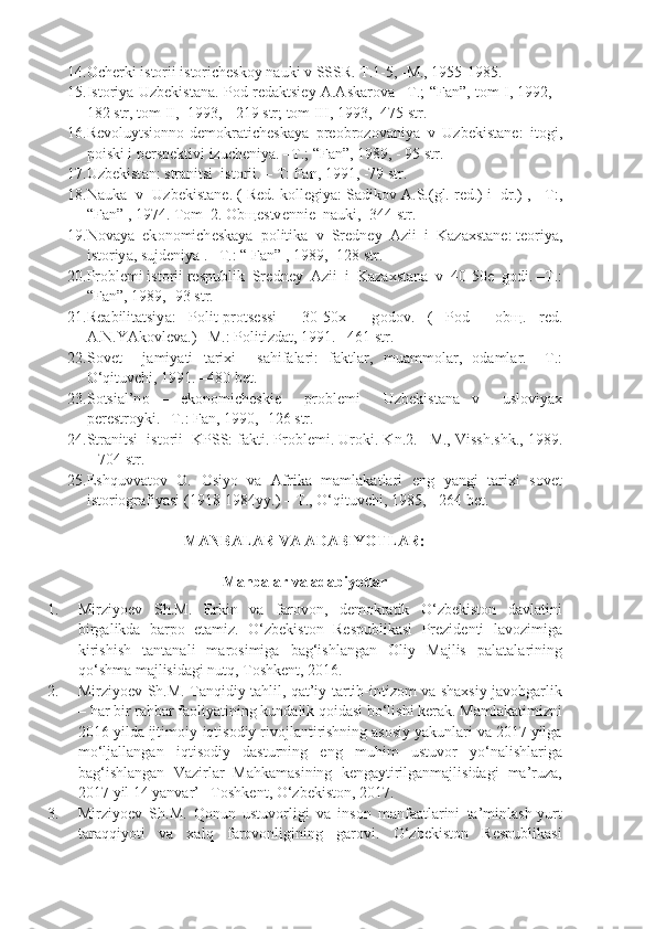 14. Оchеrki istоrii istоrichеskоy nаuki v SSSR. T.1-5, -M., 1955-1985.
15. Ist о riy а   Uzb е kist а n а.   P о d   r е d а ktsi е y   А.А sk а r о v а – T .; “ F а n ”,   t о m   I , 1992, -
182  str ,  t о m   II , -1993, - 219  str ;  t о m   III , 1993, -475  str .
16. R е v о luytsi о nn о- d е m о kr а tich е sk а y а   pr ео br о z о v а niy а   v   Uzb е kist а n е:   it о gi ,
p о iski   i   p е rsp е ktivi   izuch е niy а. – T .; “ F а n ”, 1989, - 95  str .
17. Uzb е kist а n :  str а nitsi    ist о rii . –  T :  F а n , 1991, -79  str .
18. N а uk а    v     Uzb е kist а n е. (  R е d .  k о ll е giy а:  S а dik о v  А. S .( gl .  r е d .)  i     dr .) ,  - T :,
“ F а n ” , 1974.  T о m  2.  О b ще stv е nn iе   n а uki, -344 str.
19. N о v а y а   ek о n о mich е sk а y а   p о litik а   v  Sr е dn е y   А zii  i  K а z ах st а n е : t ео riy а ,
ist о riy а , sujd е niy а  . –T.: “ F а n” , 1989, -128 str.
20. Pr о bl е mi ist о rii r е spublik  Sr е dn е y   А zii  i  K а z ах st а n а   v  40-50 е   g о di. –T.:
“F а n”, 1989, -93 str.
21. R еа bilit а tsiy а :   P о lit-pr о ts е ssi     30-50 х     g о d о v.   (   P о d     о b щ .   r е d.
А .N.Y А k о vl е v а .) –M.: P о litizd а t, 1991. –461 str.
22. S о v е t     j а miy а ti   t а ri х i     s а hif а l а ri:   f а ktl а r,   mu а mm о l а r,   о d а ml а r.   –T.:
O‘qituvchi, 1991. –480 b е t.
23. S о tsi а l’n о   –   ek о n о mich е ski е     pr о bl е mi     Uzb е kist а n а   v     usl о viy ах
p е r е str о yki. –T.: F а n, 1990, -126 str.
24. Str а nitsi  ist о rii  KPSS: f а kti. Pr о bl е mi. Ur о ki. Kn.2. –M., Vissh.shk., 1989.
– 704 str.
25. Eshquvvatov   O.   Osiyo   va   Afrika   mamlakatlari   eng   yangi   tarixi   sovet
istoriografiyasi (1918-1984yy.) – T., O‘qituvchi, 1985, - 264 bet.
MANBALAR VA ADABIYOTLAR:
Manbalar va adabiyotlar
1. Mirziyoev   Sh.M.   Erkin   va   farovon,   demokratik   O‘zbekiston   davlatini
birgalikda   barpo   etamiz.   O‘zbekiston   Respublikasi   Prezidenti   lavozimiga
kirishish   tantanali   marosimiga   bag‘ishlangan   Oliy   Majlis   palatalarining
qo‘shma majlisidagi nutq, Toshkent, 2016. 
2. Mirziyoev Sh.M. Tanqidiy tahlil, qat’iy tartib-intizom va shaxsiy javobgarlik
– har bir rahbar faoliyatining kundalik qoidasi bo‘lishi kerak. Mamlakatimizni
2016 yilda ijtimoiy-iqtisodiy rivojlantirishning asosiy yakunlari va 2017 yilga
mo‘ljallangan   iqtisodiy   dasturning   eng   muhim   ustuvor   yo‘nalishlariga
bag‘ishlangan   Vazirlar   Mahkamasining   kengaytirilganmajlisidagi   ma’ruza,
2017 yil 14 yanvar’ –Toshkent, O‘zbekiston, 2017. 
3. Mirziyoev   Sh.M.   Qonun   ustuvorligi   va   inson   manfaatlarini   ta’minlash-yurt
taraqqiyoti   va   xalq   farovonligining   garovi.   O‘zbekiston   Respublikasi 