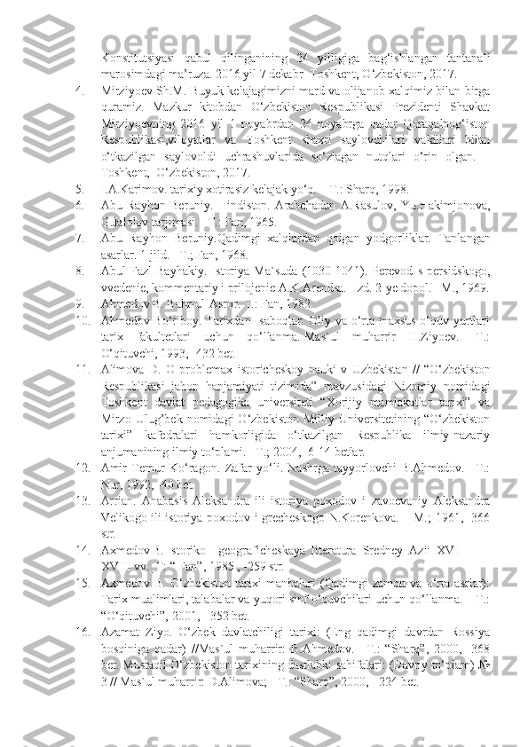 Konstitutsiyasi   qabul   qilinganining   24   yilligiga   bag‘ishlangan   tantanali
marosimdagi ma’ruza. 2016 yil 7 dekabr- Toshkent, O‘zbekiston, 2017. 
4. Mirziyoev Sh.M. Buyuk kelajagimizni mard va olijanob xalqimiz bilan birga
quramiz.   Mazkur   kitobdan   O‘zbekiston   Respublikasi   Prezidenti   Shavkat
Mirziyoevning   2016   yil   1   noyabrdan   24   noyabrga   qadar   Qoraqalpog‘iston
Respublikasi,viloyatlar   va   Toshkent   shaxri   saylovchilari   vakillari   bilan
o‘tkazilgan   saylovoldi   uchrashuvlarida   so‘zlagan   nutqlari   o‘rin   olgan.   –
Toshkent,  O‘zbekiston, 2017.
5. I.A.Karimov. tarixiy xotirasiz kelajak yo‘q. – T.: Sharq, 1998.
6. Abu   Rayhon   Beruniy.   Hindiston.   Arabchadan   A.Rasulov,   Yu.Hakimjonova,
G.Jalolov tarjimasi. –T.: Fan, 1965.
7. Abu   Rayhon   Beruniy.Qadimgi   xalqlardan   qolgan   yodgorliklar.   Tanlangan
asarlar. 1-jild. –T.; Fan, 1968.
8. Abul   Fazl   Bayhakiy.   Istoriya   Ma`suda   (1030-1041).   Perevod   s   persidskogo,
vvedenie, kommentariy i prilojenie A.K.Arendsa.   Izd. 2-ye dopol. –M., 1969.
9. Ahmedov B. Bahr-ul-Asror. T.: Fan, 1982.
10. Ahmedov Bo‘riboy. Tarixdan   saboqlar: Oliy va o‘rta maxsus o‘quv yurtlari
tarix   fakultetlari   uchun   qo‘llanma.-Mas`ul   muharrir   H.Ziyoev.   -T.:
O‘qituvchi, 1993, -432 bet.
11. A lim o v a   D.   O   pr o bl e m ax   ist o rich e sk o y   n a uki   v   Uzb e kist a n   //   “O‘zbekiston
Respublikasi   jahon   hanjamiyati   tizimida”   mavzusidagi   Nizomiy   nomidagi
Toshkent   davlat   pedagogika   universiteti   “Xorijiy   mamlakatlar   tarixi”   va
Mirzo  Ulug’bek   nomidagi   O‘zbekiston   Milliy   Universitetining   “O‘zbekiston
tarixi”   kafedralari   hamkorligida   o‘tkazilgan   Respublika   ilmiy-nazariy
anjumanining ilmiy to‘plami. –T.; 2004, -6-14 betlar.
12. Amir   Temur   Ko‘ragon.   Zafar   yo‘li.   Nashrga   tayyorlovchi   B.Ahmedov.   –T.:
Nur, 1992, -40 bet.
13. Arrian.   Anabasis   Aleksandra   ili   istoriya   poxodov   i   zavoevaniy   Aleksandra
Velikogo ili istoriya poxodov i grecheskogo N.Korenkova. – M.; 1961, -366
str.
14. Ax m e d o v B. Ist o rik o  – g eo gr a fich e sk a y a   lit e r a tur a   Sr e dn e y   A zii  XVI-
XVIII vv._T: “ F a n”, 1985 , -259 str.
15. Axmedov   B.   O‘zbekiston   tarixi   manbalari   (Qadimgi   zamon   va   o‘rta   asrlar):
Tarix mualimlari, talabalar va yuqori sinf o‘quvchilari uchun qo‘llanma. – T.:
“O‘qituvchi”, 2001, - 352 bet.
16. Azamat   Ziyo.   O‘zbek   davlatchiligi   tarixi:   (Eng   qadimgi   davrdan   Rossiya
bosqiniga   qadar)   //Mas`ul   muharrir:   B.Ahmedov.   –T.:   “Sharq”,   2000,   -368
bet. Mustaqil O‘zbekiston tarixining dastlabki sahifalari: (Davriy to‘plam) №
3 // Mas`ul muharrir: D.Alimova; - T.: “Sharq”, 2000, - 224 bet. 