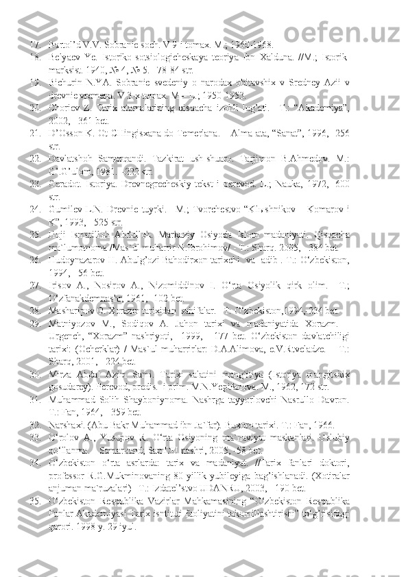 17. B a rt o l’d V.V. S o br a ni e  s o ch. V 9-i t o m ax . M.; 1960-1968.
18. B e ly ae v   Ye .   Ist o rik o -s o tsi o l o gich e sk a y a   t eo riy a   Ibn   Xa ldun a .   //M.;   Ist o rik-
m a rksist. 1940, № 4, № 5. –78-84 str.
19. Bichurin   N.YA.   Sobranie   svedeniy   o   narodax   obitavshix   v   Sredney   Azii   v
drevnie vremena. V 3-x tomax. M – L.; 1950-1953.
20. Choriev   Z.   Tarix   atamalarining   qisqacha   izohli   lug’ati.   –T.:   “Akademiya”,
2002, - 361 bet.
21. D’ O ss o n K.   O t CHingis xa n a   d o   T e m e rl a n a . –   A lm a - a t a , “S a n a t”, 1996, -256
str.
22. Davlatshoh   Samarqandi.   Tazkirat   ush-shuaro.   Tarjimon   B.Ahmedov.   M.:
G’.G’ulom, 1981. –222 str.
23. Geradot.   Istoriya.   Drevnegrecheskiy   tekst   i   perevod.   L.;   Nauka,   1972,   -600
str.
24. Gumilev   L.N.   Drevnie   tuyrki.   –M.;   Tvorchestvo   “Kl ы shnikov   –   Komarov   i
K”, 1993, - 525 str.
25. Hoji   Ismatilloh   Abdulloh.   Markaziy   Osiyoda   Islom   madaniyati.   Qisqacha
ma`lumotnoma /Mas`ul muharrir N.Ibrohimov/ - T.: Sharq. 2005, - 384 bet.
26. Hudoynazarov H. Abulg’ozi Bahodirxon tarixchi   va   adib .-T.: O‘zbekiston,
1994, - 56 bet.
27. Irisov   A.,   Nosirov   A.,   Nizomiddinov   I.   O‘rta   Osiyolik   qirk   olim.   –T.;
O‘zfanakdemnashr, 1961, -102 bet.
28. Masharipov O. Xorazm tarixidan  sahifalar. –T: O‘zbekiston,1994,-234 bet.
29. Matniyozov   M.,   Sodiqov   A.   Jahon   tarixi   va   madaniyatida   Xorazm.   –
Urgench,   “Xorazm”   nashriyoti,     1999,   -   177   bet.   O‘zbekiston   davlatchiligi
tarixi:   (Ocherklar)   /   Mas`ul   muharrirlar:   D.A.Alimova,   e.V.Rtveladze.   –   T.:
Sharq, 2001, - 224 bet.
30. Mirza   Abdal   Azim   Sami.   Tarixi   salatini   mang`itiya   (Istoriya   mangitskix
gosudarey). P e r e v o d, pr e dis.  i prim. M.N. Ye pif a n o v a . M., 1962, 172 str.
31. Muhammad   Solih   Shayboniynoma.   Nashrga   tayyorlovchi   Nasrullo   Davron.
T.: Fan, 1964, - 359 bet.
32. Narshaxi. (Abu Bakr Muhammad ibn Ja`far).  Buxoro tarixi. T .:  Fan , 1966.
33. O‘rolov   A.,   Yusupov   R.   O‘rta   Osiyoning   ma`naviyat   maskanlari.   Uslubiy
qo‘llanma. – Samarqand; SamDU nashri, 2005, -58 bet.
34. O‘zbekiston   o‘rta   asrlarda:   tarix   va   madaniyat.   //Tarix   fanlari   doktori,
professor   R.G.Mukminovaning   80-yillik   yubileyiga   bag’ishlanadi.   (Xotiralar
anjuman ma`ruzalari) –T.: Izdatel’stvo UDANRU, 2003, - 190 bet.
35. O‘zbekiston   Respublika   Vazirlar   Mahkamasining   “O‘zbekiston   Respublika
Fanlar Akademiyasi Tarix isntituti faoliyatini takomillashtirishi” to‘g’risidagi
qarori. 1998 y. 29 iyul. 