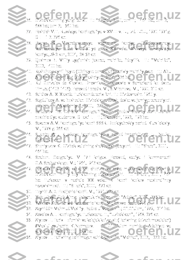 36. O‘zbekistonning   yangi  tarixi. -T.:   “Sharq”,  2000,  tom   1;  -  464  bet;  tom   2;  -
688 bet; tom 3; - 560 bet.
37. P e shtich V.T. Russk a y a   ist o ri o gr a fiy a   v   X VIII v. L., Izd. LGU, 1970-1971g.
CH – 1-3. 376 str.
38. Pi xo y a   R.   V o str e b o v a nn a y a   vr e m e n e m   ist o riy a .   O t e ch e stv e nn a y a
ist o rich e sk a y a   n a uk a   v   20-30- ye   g o d ы   XX   v e k a .   //N o v a y a   in o v e ysh a y a
ist o riy a , № 2-s o n, 2004, -28-53 str.
39. Qosimov   B.   Milliy   uyg’onish:   jasorat,   ma`rifat,   fidoyilik.   –T.:   “Ma`rifat”,
2002, - 400 bet.
40. Rashohotu aynil-hayot (Obihayot tomchilari): tarixiy-ma`rifiy asar. –T.: Abu
Ali ibn Sino nomidagi tibbiy nashriyoti. 2004, -536 bet.
41. Rui   Gonzales   de   Klavixo.   Dnevnik.   Puteshestvie   v   Samarkand   ko   dvoru
Timura (1403-1406).  Perevod i predis. M., S.Mironova. M., 1990. 210 str.
42. Sa`diev A. XIX asrda Turkistonda tarix fani. T.: O‘zdavnashr.  1960 y.
43. Sagdullaev A. va boshqalar. O‘zbekiston tarixi: davlat va jamiyat taraqqiyoti.
I qism. – T.: “Akademiya”, 2000, - 270 bet.
44. Saidqulov   T.S.   Ocherki   istoriografii   istorii   narodov   Sredney   Azii:   Ucheb.
posobie dlya studentov. CHast’ I. – T.; Ukituvchi, 1992, -192 bet.
45. Saxarov A.M. istoriografiya istorii SSSR. Dooktyabrskiy period. Kurs lektsiy.
M., 1978 g. 266 str.
46. SH a pir o   A .L.   Russk a y a   ist o ri o gr a fiy a   v   p e ri o d   imp e ri a lizm a .   L.,   N a uk a ,
1962, 192 str.
47. Shoniyozov K.  O‘zbek  xalqining  shakllanish  jarayoni.  –T.:  “Sharq”,  2001, -
464 bet.
48. Strabon.   Geografiya.   V   17-i   knigax.   Perevod,   stat’ya   i   kommentarii
G.A.Strabonskogo. M.; 1964, -943 str.
49. Tarix   shohidligi   va   saboqlari:   chorizm   va   sovet   mustamlakachiligi   davrida
O‘zbekiston     milliy   boyliklarining   o‘zlashtirilishi.   –T.:   “Sharq”,   2001,   -464
bet   Turk e st a n   v   n a ch a l e   XX   v e k a :   K   ist o rii   ist o k o v   n a tsi o n a l’n o y
n e z a visim o sti. –T.: “SH a rk”, 2000, -672 str.
50. T o ynbi  A .D. P o stij e ni e  ist o rii. M., 1991. 730 str.
51. Xoja Ubaydulloh Ahror. Tabarruk risolalar.  –T.: “Adolat”. 2004, -385 bet.
52. YAspers Karl. Sm ы sl i znachenie istorii.  M., Prosveщenie.1994 g.
53. Zayniddin Mahmud Vasifiy. Badoe ul-vaqoe. –T.; G’.G’ulom, 1979, -214 bet.
54. Z e v e l e v  A .I. Ist o ri o gr a fiy a  Turk e st a n a . T., “Uzb e kist a n”, 1968. 276 str. 
55. Ziyoev H. Tarix – o‘tmish va kelajak ko‘zgusi: (Tarixning dolzarb masalalari)
//Mas`ul   muharrir:   K.Normatov.   –   T.:   G’.G’ulom   nomidagi   Adabiyot   va
san`at nashriyoti, 2000, - 288 bet.
56. Ziyoev H. Tarixning ochilmagan sahifalari. – T.; “Mehnat”, 2003, - 232 bet. 