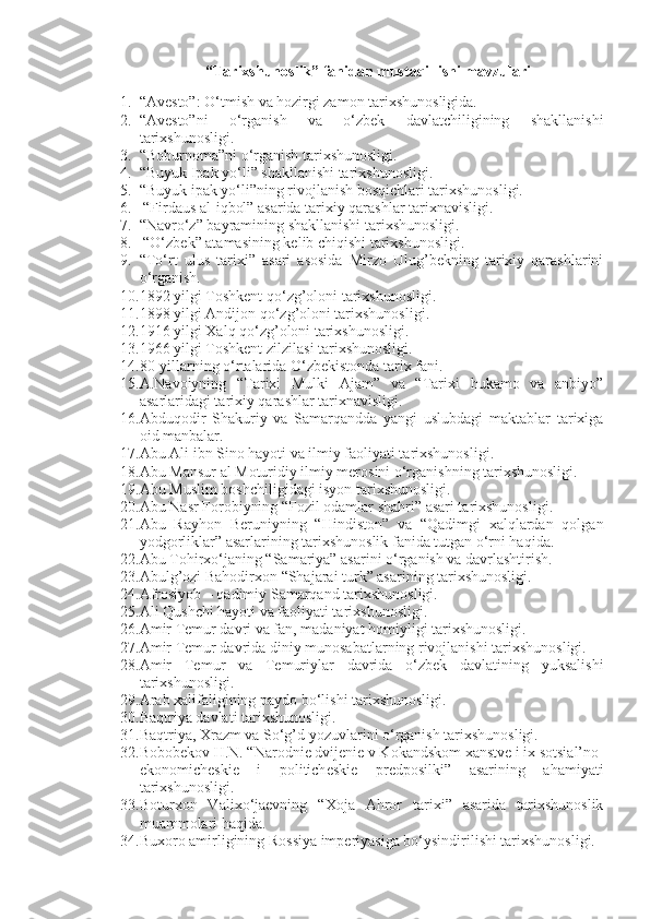 “Tarixshunoslik” fanidan mustaqil ishi mavzulari
1. “Avesto”: O‘tmish va hozirgi zamon tarixshunosligida.
2. “Avesto”ni   o‘rganish   va   o‘zbek   davlatchiligining   shakllanishi
tarixshunosligi.
3. “Boburnoma”ni o‘rganish tarixshunosligi.  
4. “Buyuk Ipak yo‘li” shakllanishi tarixshunosligi.
5. “Buyuk ipak yo‘li”ning rivojlanish bosqichlari tarixshunosligi.
6.  “Firdaus al-iqbol” asarida tarixiy qarashlar tarixnavisligi. 
7. “Navro‘z” bayramining shakllanishi tarixshunosligi.
8.  “O‘zbek” atamasining kelib chiqishi tarixshunosligi.
9. “To‘rt   ulus   tarixi”   asari   asosida   Mirzo   Ulug’bekning   tarixiy   qarashlarini
o‘rganish.
10. 1892 yilgi Toshkent qo‘zg’oloni tarixshunosligi.  
11. 1898 yilgi Andijon qo‘zg’oloni tarixshunosligi.  
12. 1916 yilgi Xalq qo‘zg’oloni tarixshunosligi.  
13. 1966 yilgi Toshkent zilzilasi tarixshunosligi.  
14. 80-yillarning o‘rtalarida O‘zbekistonda tarix fani.
15. A.Navoiyning   “Tarixi   Mulki   Ajam”   va   “Tarixi   hukamo   va   anbiyo”
asarlaridagi tarixiy qarashlar tarixnavisligi.
16. Abduqodir   Shakuriy   va   Samarqandda   yangi   uslubdagi   maktablar   tarixiga
oid manbalar.
17. Abu Ali ibn Sino hayoti va ilmiy faoliyati tarixshunosligi.  
18. Abu Mansur al Moturidiy ilmiy merosini o‘rganishning tarixshunosligi.  
19. Abu Muslim boshchiligidagi isyon tarixshunosligi.  
20. Abu Nasr Forobiyning “Fozil odamlar shahri” asari tarixshunosligi. 
21. Abu   Rayhon   Beruniyning   “Hindiston”   va   “Qadimgi   xalqlardan   qolgan
yodgorliklar” asarlarining tarixshunoslik fanida tutgan o‘rni haqida.
22. Abu Tohirxo‘janing “Samariya” asarini o‘rganish va davrlashtirish.
23. Abulg’ozi Bahodirxon “Shajarai turk” asarining tarixshunosligi. 
24. Afrosiyob – qadimiy Samarqand tarixshunosligi.
25. Ali Qushchi hayoti va faoliyati tarixshunosligi.  
26. Amir Temur davri va fan, madaniyat homiyligi tarixshunosligi.  
27. Amir Temur davrida diniy munosabatlarning rivojlanishi tarixshunosligi.  
28. Amir   Temur   va   Temuriylar   davrida   o‘zbek   davlatining   yuksalishi
tarixshunosligi.  
29. Arab xalifaligining paydo bo‘lishi tarixshunosligi. 
30. Baqtriya davlati tarixshunosligi.
31. Baqtriya, Xrazm va So‘g’d yozuvlarini o‘rganish tarixshunosligi.
32. Bobobekov H.N. “N а r о dni е  dvij е ni е  v K о k а ndsk о m  ха nstv е  i i х  s о tsi а l’n о -
ek о n о mich е ski е   i   p о litich е ski е   pr е dp о silki”   asarining   ahamiyati
tarixshunosligi.
33. Boturxon   Valixo‘jaevning   “Xoja   Ahror   tarixi”   asarida   tarixshunoslik
muammolari haqida.
34. Buxoro amirligining Rossiya imperiyasiga bo‘ysindirilishi tarixshunosligi. 