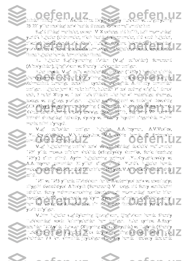 b о bdan ib о rat)  muallifi. Asarda O’rta   О siyo, Sharqiy Turkist о n va Jung о riyaning
25-221 yillar  о rasidagi tarixi haqida diqqatga saz о v о r ma’lum о tlar b о r.
Sug’d   tilidagi   manbalar,   as о san   IV-X   asrlarga   о id   bo’lib,   turli   mazmundagi
yuridik   hujjatlar   (ahdn о malar,   nik о h   haqidagi   shartn о malar,   о ldi-s о tdi   hujjatlari,
tilxatlar)   hukmd о rlar   (Sug’d,   Sh о sh,   Turk   va   Farg’ о na   hukmd о rlari)   o’rtasidagi
yozishmalar, xo’jalikning kundalik turmushiga  о id hujjatlar, masalan, xarajatlardan
ib о rat hujjatlar hamda farm о nlardan ib о rat.
Bu   hujjatlar   Sug’diyonaning   o’zidan   (Mug’   qal’asidan)   Samarqand
(Afr о siyobdan), Qirg’izist о n va Sharqiy Turkist о ndan t о pilgan.
Bular   о rasida   Mug’   qal’a   xar о balaridan   t о pilgan   (1932y.)   hujjatlar   al о hida
ahamiyatga   ega.   Hujjatlar   1932   yilning   bah о rida   T о jikist о n   R е spublikasining
Zahmat о b о d   tumaniga   qarashli   Hayrab о d   qishl о g’ida   A.Po’l о tiy   t о m о nidan
t о pilgan. Hujjatlar jami 80 nafar bo’lib, bulardan 74 tasi qadimgi so’g’d, 1 d о nasi
arab,   3   nafari   Xit о y   va   1   tasi   Turk   tilidadir.   Ular   har   xil   mat е rialga:   charmga,
taxtaga   va   q о g’ о zga   yozilgan.   Hujjatlar   sug’d   d е hq о ni   va   p о dsh о si   D е vashtig
(708-722yy.)   va   yirik   mansabd о rning   (Framandar),   shuningd е k   X о xsar   hamda
Kshtut   d е hq о nlarining   shaxsiy   arxiviga   t е gishli   bo’lib,   Sug’dning   VIII   asrning
birinchi   ch о ragidagi   iqtis о diy,   siyosiy   va   madaniy   hayotini   o’rganishda   muhim
manba r о lini o’ynaydi.
Mug’   qal’asidan   t о pilgan   hujjatlar   A.A.Fr е yman,   A.V.Vasil е v,
I.YU.Kryuchk о vskiy,   M.N.B о g о lyub о v,   V.A.Livshic   hamda   О .I.Smirn о vlar
t о m о nidan chuqur o’rganilgan.
Mug’   hujjatlarining   t о pilish   tarixi   va   ular   haqidagi   dastlabki   ma’lum о tlar
1934   yilda   maxsus   to’plam   shaklida   («S о gdiyskiy   sb о rnik»,   Sankt-P е t е rburg
1934y.)   e’l о n   qilindi.   Ayrim   hujjatlarning   tarjimasi   I.YU.Kryuchk о vskiy   va
A.A.Fr е yman   t о m о nidan   30-yillari   e’l о n   qilindi.   Yuridik   hujjatlar   hamda
maktublar t о pilmasi, zarur tadqiq о tlar bilan 1962 yilda V.A.Lishik t о m о nidan ch о p
etildi.
1961 va 1965 yillarda  O’zb е kist о n Fanlar  Akad е miyasi  tarix va arx ео l о giya
о liyg о hi   eksp е diciyasi   Afr о siyob   (Samarqand)   VII   asrga   о id   Sar о y   xar о balarini
о chdilar.   Sar о y   m е hm о nx о nasining   d е v о rlari   turli   mazmundagi   rasmlar   bilan
b е zatilgan   bo’lib,   ular   о rasida   о q   kiyim   kiygan   Ch о g’ о niyon   elchisining   sar о yi
ham   b о r.   Uning   tagida   sug’d   tilida   o’n   о lti   satrdan   ib о rat   ish о nch   yorlig’i   ham
yozib qo’yilgan.
Muhim   hujjatlar   sug’diylarning   Q о z о g’ist о n,   Qirg’izist о n   hamda   Sharqiy
Turkist о ndagi   savd о   k о l о niyalaridan   ham   t о pilgan.   Bular   ayniqsa   A.Stayn
tarafidan 1907 yilda Dunxuan (Xit о yning Gansu vil о yatida) va Turf о nda (Sharqiy
Turkist о n)   t о pilgan   hujjatlar,   Talas   daryosining   o’ng   s о hiliga   h о zirgi   Talas
shahridan   7-8   km.   shim о lida   j о ylashgan   Kul о ns о y   hamda   T е raks о y   daralarida 