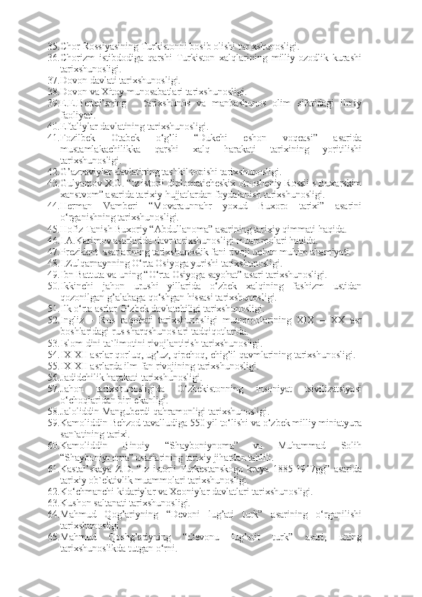 35. Chor Rossiyasining Turkistonni bosib olishi tarixshunosligi.  
36. Chorizm   istibdodiga   qarshi   Turkiston   xalqlarining   milliy-ozodlik   kurashi
tarixshunosligi.  
37. Dovon davlati tarixshunosligi.
38. Dovon va Xitoy munosabatlari tarixshunosligi.
39. E.E.Bertel’sning   –   tarixshunos   va   manbashunos   olim   sifatidagi   ilmiy
faoliyati.
40. Eftaliylar davlatining tarixshunosligi.
41. Fozilbek   Otabek   o‘g’li   “Dukchi   eshon   voqeasi”   asarida
mustamlakachilikka   qarshi   xalq   harakati   tarixining   yoritilishi
tarixshunosligi.
42. G’aznaviylar davlatining tashkil topishi tarixshunosligi.  
43. Gulyamov X.G. “Iz ist о rii dipl о m а tich е ski х   о tn о sh е niy R о ssii s Bu ха rskim
ха nstv о m” asarida tarixiy hujjatlardan foydalanish tarixshunosligi.
44. Herman   Vamberi   “Movaraunnahr   yoxud   Buxoro   tarixi”   asarini
o‘rganishning tarixshunosligi. 
45. Hofiz Tanish Buxoriy “Abdullanoma” asarining tarixiy qimmati haqida.
46. I.A.Karimov asarlarida davr tarixshunosligi muammolari haqida.
47. Prezident   asarlarining tarixshunoslik fani rivoji uchun muhim ahamiyati.
48. I.Zulqarnaynning O‘rta Osiyoga yurishi tarixshunosligi.
49. Ibn Battuta va uning “O‘rta Osiyoga sayohat” asari tarixshunosligi. 
50. Ikkinchi   jahon   urushi   yillarida   o‘zbek   xalqining   fashizm   ustidan
qozonilgan g’alabaga qo‘shgan hissasi tarixshunosligi.  
51. Ilk o‘rta asrlar O‘zbek davlatchiligi tarixshunosligi.
52. Ingliz   –   Rus   raqobati   tarixshunosligi   muammolarining   XIX   –   XX   asr
boshlaridagi rus sharqshunoslari tadqiqotlarida.
53. Islom dini ta`limotini rivojlantirish tarixshunosligi.  
54. IX-XII asrlar qorluq, ug’uz, qipchoq, chig’il qavmlarining tarixshunosligi.
55. IX-XII asrlarda ilm-fan rivojining tarixshunosligi.  
56. Jadidchilik harakati tarixshunosligi.  
57. Jahon   tarixshunosligida   O‘zbekistonning   insoniyat   tsivilizatsiyasi
o‘choqlaridan biri ekanligi.
58. Jaloliddin Manguberdi qahramonligi tarixshunosligi.  
59. Kamoliddin Behzod tavalludiga 550 yil to‘lishi va o‘zbek milliy miniatyura
san`atining tarixi.
60. Kamoliddin   Binoiy   “Shayboniynoma”   va   Muhammad   Solih
“Shayboniynoma” asarlarining tarixiy jihatdan tahlili.
61. Kastal’skaya   Z.D.   “Iz   ist о rii   Turk е st а nsk о g о   kr а y а   1885-1917gg”   asarida
tarixiy ob`ektivlik muammolari tarixshunosligi.
62. Ko‘chmanchi kidariylar va Xeoniylar davlatlari tarixshunosligi.
63. Kushon saltanati tarixshunosligi.
64. Mahmud   Qog’ariyning   “Devoni   lug’ati   turk”   asarining   o‘rganilishi
tarixshunosligi. 
65. Mahmud   Qoshg’ariyning   “Devonu   lug’atit   turk”   asari,   uning
tarixshunoslikda tutgan o‘rni. 