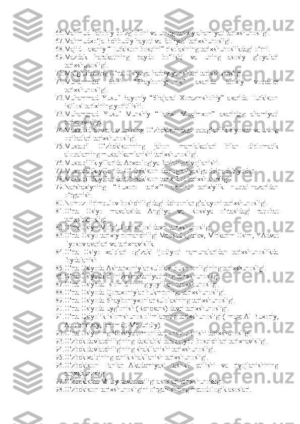 66. Mahmud Tarobiy qo‘zg’oloni va uning tarixiy ahamiyati tarixshunosligi.  
67. Mahmudxo‘ja Behbudiy hayoti va faoliyati tarixshunosligi.        
68. Majid Hasaniy “Turkiston bosqini” risolasining tarixshunoslikdagi o‘rni.
69. Mazdak   harakatining   paydo   bo‘lishi   va   uning   asosiy   g’oyalari
tarixshunosligi.
70. Mo‘g’ullarning O‘rta Osiyoga harbiy yurishlari tarixshunosligi.  
71. Muhammad   Solih   “Shayboniynoma”   asarida   tarixiy   voqealar
tarixshunosligi.
72. Muhammad   Yusuf   Bayoniy   “Shajarai   Xorazmshohiy”   asarida   Turkiston
istilosi tarixining yoritilishi.
73. Muhammad   Yusuf   Munshiy   “Tarixi   Muqimxon”   asarining   ahamiyati
tarixnavisligi.
74. Mustabid Sovet tuzumining O‘zbekistondagi qatag’onlik siyosati va uning
oqibatlari tarixshunosligi.  
75. Mustaqil   O‘zbekistonning   jahon   mamlakatlari   bilan   diplomatik
aloqalarning mustahkamlanishi tarixshunosligi.  
76. Mustaqillik yillarida Arxeologiya fanining rivojlanishi.
77. Mustaqillik yillarida O‘zbekiston demografiyasiga doir adabiyotlar.
78. Mustaqillik yillarida O‘zbekiston tarix fani tarixshunosligi.  
79. Narshaxiyning   “Buxoro   tarixi”   asarini   tarixiylik   nuqtai-nazaridan
o‘rganish.
80. Nomoz Pirimqulov boshchiligidagi dehqonlar g’alayoni tarixshunosligi.  
81. O‘rta   Osiyo   masalasida   Angliya   va   Rossiya   o‘rtasidagi   raqobat
tarixshunosligi.  
82. O‘rta Osiyo Mo‘g’ullar istilosi davri tarixshunosligi.
83. O‘rta Osiyo tarixiy romanchiligi Maqsud Qoriev, Mirkarim Osim, YAdvat
Ilyosov asarlari va tarixnavislik.
84. O‘rta   Osiyo   xalqlari   og’zaki   ijodiyoti   namunalaridan   tarixshunoslikda
foydalanish
85. O‘rta Osiyoda Ashtarxoniylar sulolasi hukmronligining tarixshunosligi.  
86. O‘rta Osiyoda ellinizm madaniyatining tarixshunosligi.
87. O‘rta Osiyoda Islom dinining yoyilishi tarixshunosligi. 
88. O‘rta Osiyoda Qoraxoniylar hukmronligi tarixshunosligi.  
89. O‘rta Osiyoda Shayboniyxonlar sulolasining tarixshunosligi.  
90. O‘rta Osiyoda uyg’onish (Renesans) davri tarixshunosligi.  
91. O‘rta Osiyolik islomshunos olimlarning tarixshunosligi (Imom Al-Buxoriy,
At-Termiziy, Imom at-Moturidiy).
92. O‘rta Osiyoning Rossiya tomonidan bosib olinishi tarixshunosligi.
93. O‘zbek davlatchiligining dastlabki taraqqiyoti bosqichlari tarixnavisligi.
94. O‘zbek davlatchiligining shakllanishi tarixshunosligi.
95. O‘zbek xalqining etnik shakllanish tarixshunosligi.
96. O‘zbekiston   Fanlar   Akademiyasi   tashkil   etilishi   va   rivojlanishining
tarixshunosligi.  
97. O‘zbekiston Milliy davlatchiligi asoslari tarixshunosligi.
98. O‘zbekiston tarixshunosligini o‘rganishning metodologik asoslari. 