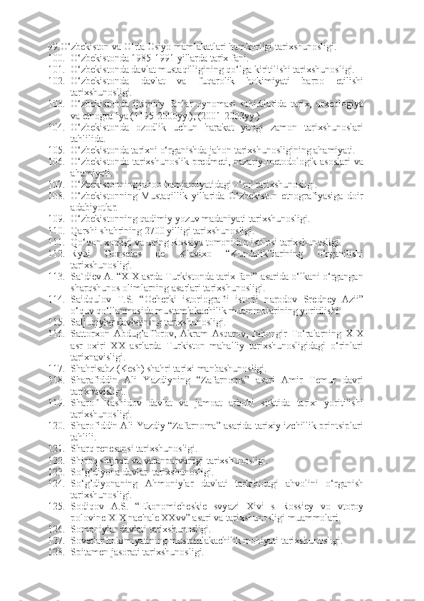 99. O‘zbekiston va O‘rta Osiyo mamlakatlari hamkorligi tarixshunosligi.  
100. O‘zbekistonda 1985-1991 yillarda tarix fani.
101. O‘zbekistonda davlat mustaqilligining qo‘lga kiritilishi tarixshunosligi.  
102. O‘zbekistonda   davlat   va   fuqarolik   hokimiyati   barpo   etilishi
tarixshunosligi.  
103. O‘zbekistonda   ijtimoiy   fanlar   oynomasi   sahifalarida   tarix,   arxeologiya
va etnografiya (1195-2000yy.), (2001-2003yy.)
104. O‘zbekistonda   ozodlik   uchun   harakat   yangi   zamon   tarixshunoslari
tahlilida.
105. O‘zbekistonda tarixni o‘rganishda jahon tarixshunosligining ahamiyati.
106. O‘zbekistonda  tarixshunoslik predmeti, nazariy-metodologik asoslari  va
ahamiyati.
107. O‘zbekistonning jahon hamjamiyatidagi o‘rni tarixshunosligi.  
108. O‘zbekistonning   Mustaqillik   yillarida   O‘zbekiston   etnografiyasiga   doir
adabiyotlar.
109. O‘zbekistonning qadimiy yozuv madaniyati tarixshunosligi.
110. Qarshi shahrining 2700 yilligi tarixshunosligi.  
111. Qo‘qon xonligi va uning Rossiya tomonidan istilosi tarixshunosligi.
112. Ryui   Gonseles   de   Klavixo   “Kundalik”larining   o‘rganilishi
tarixshunosligi.
113. Sa`diev A. “XIX asrda Turkistonda tarix fani” asarida o‘lkani o‘rgangan
sharqshunos olimlarning asarlari tarixshunosligi.
114. Saidqulov   T.S.   “ О ch е rki   ist о ri о gr а fii   ist о rii   n а r о d о v   Sr е dn е y   А zii”
o‘quv qo‘llanmasida mustamlakachilik muammolarining yoritilishi.
115. Saljuqiylar davlatining tarixshunosligi.  
116. Sattorxon   Abdug’afforov,   Akram   Asqarov,   Jahongir   To‘ralarning   XIX
asr   oxiri   XX   asrlarda   Turkiston   mahalliy   tarixshunosligidagi   o‘rinlari
tarixnavisligi.
117. Shahrisabz (Kesh) shahri tarixi manbashunosligi. 
118. Sharafiddin   Ali   Yazdiyning   “Zafarnoma”   asari   Amir   Temur   davri
tarixnavisligi.
119. Sharof   Rashidov   davlat   va   jamoat   arbobi   sifatida   tarixi   yoritilishi
tarixshunosligi.  
120. Sharofiddin Ali Yazdiy “Zafarnoma” asarida tarixiy izchillik printsiplari
tahlili.
121. Sharq renesansi tarixshunosligi.  
122. Shiroq shijoati va vatanparvarligi tarixshunosligi.
123. So‘g’diyona davlati tarixshunosligi.
124. So‘g’diyonaning   Ahmoniylar   davlati   tarkibidagi   ahvolini   o‘rganish
tarixshunosligi.  
125. Sodiqov   A.S.   “Ek о n о mich е ski е   svy а zi   Х ivi   s   R о ssi е y   v о   vt о r о y
p о l о vin е   Х I Х  n а ch а l е   ХХ vv” asari va tarixshunosligi muammolari.
126. Somoniylar davlati tarixshunosligi.  
127. Sovetlar hokimiyatining mustamlakachilik mohiyati tarixshunosligi.  
128. Spitamen jasorati tarixshunosligi. 