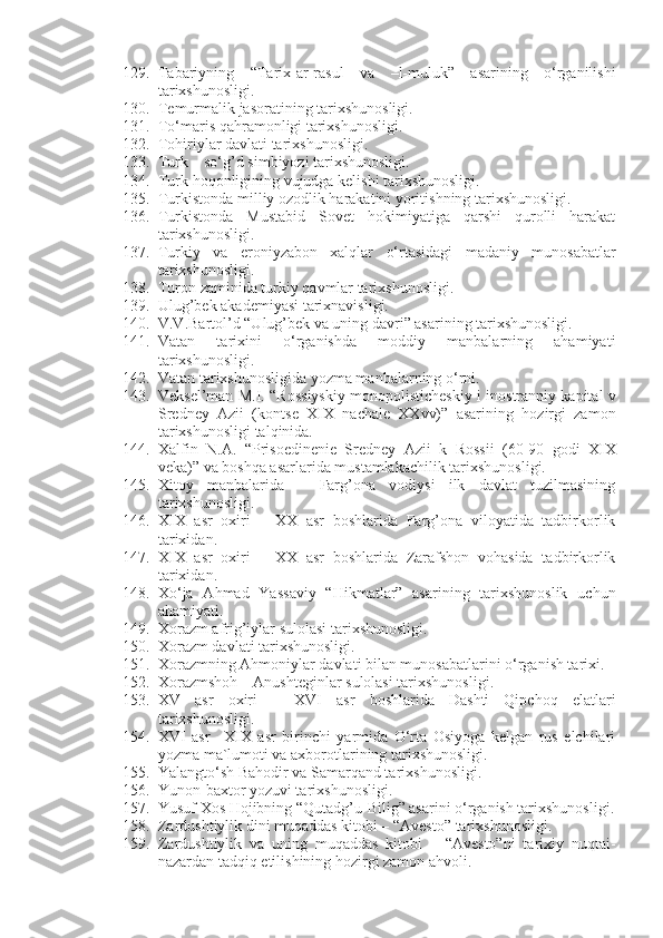 129. Tabariyning   “Tarix-ar-rasul   va   –l-muluk”   asarining   o‘rganilishi
tarixshunosligi.
130. Temurmalik jasoratining tarixshunosligi.  
131. To‘maris qahramonligi tarixshunosligi.
132. Tohiriylar davlati tarixshunosligi.  
133. Turk – so‘g’d simbiyozi tarixshunosligi.
134. Turk hoqonligining vujudga kelishi tarixshunosligi.
135. Turkistonda milliy ozodlik harakatini yoritishning tarixshunosligi.
136. Turkistonda   Mustabid   Sovet   hokimiyatiga   qarshi   qurolli   harakat
tarixshunosligi.
137. Turkiy   va   eroniyzabon   xalqlar   o‘rtasidagi   madaniy   munosabatlar
tarixshunosligi.
138. Turon zaminida turkiy qavmlar tarixshunosligi.
139. Ulug’bek akademiyasi tarixnavisligi.
140. V.V.Bartol’d “Ulug’bek va uning davri” asarining tarixshunosligi. 
141. Vatan   tarixini   o‘rganishda   moddiy   manbalarning   ahamiyati
tarixshunosligi.
142. Vatan tarixshunosligida yozma manbalarning o‘rni.
143. Veksel’man M.I. “R о ssiyskiy m о n о p о listich е skiy i in о str а nniy k а pit а l v
Sr е dn е y   А zii   (k о nts е   Х I Х   n а ch а l е   ХХ vv)”   asarining   hozirgi   zamon
tarixshunosligi talqinida.
144. Xalfin   N.A.   “Pris ое din е ni е   Sr е dn е y   А zii   k   R о ssii   (60-90   g о di   Х I Х
v е k а )” va boshqa asarlarida mustamlakachilik tarixshunosligi.
145. Xitoy   manbalarida   –   Farg’ona   vodiysi   ilk   davlat   tuzilmasining
tarixshunosligi.
146. XIX   asr   oxiri   –   XX   asr   boshlarida   Farg’ona   viloyatida   tadbirkorlik
tarixidan.
147. XIX   asr   oxiri   –   XX   asr   boshlarida   Zarafshon   vohasida   tadbirkorlik
tarixidan.
148. Xo‘ja   Ahmad   Yassaviy   “Hikmatlar”   asarining   tarixshunoslik   uchun
ahamiyati.
149. Xorazm afrig’iylar sulolasi tarixshunosligi. 
150. Xorazm davlati tarixshunosligi.
151. Xorazmning Ahmoniylar davlati bilan munosabatlarini o‘rganish tarixi.
152. Xorazmshoh – Anushteginlar sulolasi tarixshunosligi.  
153. XV   asr   oxiri   –   XVI   asr   boshlarida   Dashti   Qipchoq   elatlari
tarixshunosligi.
154. XVI   asr   –XIX   asr   birinchi   yarmida   O‘rta   Osiyoga   kelgan   rus   elchilari
yozma ma`lumoti va axborotlarining tarixshunosligi. 
155. Yalangto‘sh Bahodir va Samarqand tarixshunosligi.  
156. Yunon-baxtor yozuvi tarixshunosligi.
157. Yusuf Xos Hojibning “Qutadg’u-Bilig” asarini o‘rganish tarixshunosligi.
158. Zardushtiylik dini muqaddas kitobi – “Avesto” tarixshunosligi.
159. Zardushtiylik   va   uning   muqaddas   kitobi   –   “Avesto”ni   tarixiy   nuqtai-
nazardan tadqiq etilishining hozirgi zamon ahvoli. 