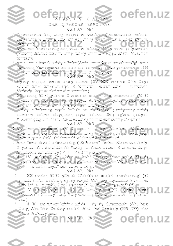 TARIXShUNOSLIK FANIDAN 
ORALIQ NAZORAT  SAVOLLARI.
VARIANT № 1
1. Tarixshunoslik   fani,   uning   maqsad   va   vazifalari   (Tarixshunoslik   ma’nosi.
Tarixshunoslik   fanining   tarix   fani   va   ijtimoiy   fanlar   doirasida   tutgan   o‘rni   va
aќamiyati)
2. Musulmon   tarixshunosligining   uslubi   va   tafakkuri   (O‘rta   asrlar   qo‘lyozmalari
(Xorazm)   Arablar   bosqini,   uning   tarixiy   bilimlar   rivojiga   ta’siri.   Musulmon
rennesansi.
3. Amir Temur davrida tarixiy bilimlar (Amir Temur davlati tarixshunosligi. Amir
Temurning Yevropa davlatlari bilan olib borgan diplomatik yozishmalari. 1996
yil mamlakatimizda “Amir Temur yili” deb e’lon qilinishi)
VARIANT № 2
1 Siyosiy   tarqoqlik   davrida   tarixiy   bilimlar   ( XVI - XIX   asrlarda   O‘rta   Osiyo
xalqlari   tarixi   tarixshunosligi.   Ko‘chmanchi   xalqlar   tarixi   –   nomadizm.
Markaziy Osiyo xalqlari tarixi muammolari)
2 XX   asrning   50-80   yillarida   O‘zbekiston   xalqlari   tarixi   muammolari   (50-80
yillarda Sho‘ro davlatidagi siyosiy vaziyat. Ma’muriy – buyuruqbozlik tizimi va
tarix fani. Sho‘ro davlatining inqirozi davrida tarix fani) 
3 Tarixiy   bilimlarning   paydo   bo‘lishi   va   rivojlanishi.   (Jamiyatning   tarixiy
bilimlarga   bo‘lgan   eќtiyojining   paydo   bo‘lishi.   Xalq   og‘zaki   ijodiyoti.
Yozuvning paydo bo‘lishi. Davlat va tarixiy bilimlar vazifasining o‘zgarishi. 
VARIANT № 3
1 Musulmon   Rennesansi   ( VI - XI   asrlar   tarixiy   bilimlari.   Musulmon
tarixshunosligining uslubi va tafakkuri. Tarixiy bilimlarning rivojlanishida yangi
mazmun, yangi shakl. Ko‘chmanchi xalqlar tarixi muammolari.
2 Amir   Temur   davlati   tarixshunosligi   (“Zafarnoma”   asarlari.   Nizomiddin   Jomiy.
G‘iyosiddin Ali. Sharafiddin Ali Yazdiy.  Ibn Arabshoќ asari. Klavixo kundaligi.
Abdurazzoq Samarqandiy (1413 – 1482) ning asari.
3 XIII - XVII   asrlardagi   O‘rta   Osiyo   va   Dashti   Qipchoq   tarixshunosligi   (Siyosiy
tarqoqlik va feodalizm davrida tarixiy bilimlar. Maќmud ibn Valining “Baќr ul-
asror fi manoqib il-axyor” asari tarixshunosligi.
VARIANT № 4
1 XX   asrning   50-80   yillarida   O‘zbekiston   xalqlari   tarixshunosligi   (50
yillarda Sho‘ro davlatidagi siyosiy vaziyat. Ma’muriy-buyuruqbozlik tizimi va
tarix fani. Ko‘p tomlik O‘rta Osiyo respublikalari tarixining yaratilishi)
2 IV   asr)   Polibiy   (m.o.   II   asr)   ning.   Umumiy   tarix   (40   jild)   asari.   Arrian
“Anabasis” i (milodiy   I   asr).   Yuliy sezarning “Gallar bilan urushi to‘g‘risida”
asari)
3 XI - XII   asr   tarixchilarining   tarixiy   –   siyosiy   dunyoqarashi   (Abu   Nasr
Utbiy,   Abu   Nasr   Gardiziy   asarlari.   Abul   Fazl   Bayќaqiy   (995-1077)   ning
“Tarixi Ma’sudiy” asari.
VARIANT № 5 