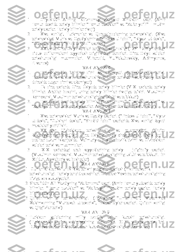 1 G‘iyosiddin   Alining   “Ro‘znomayi   g‘azovoti   Xindiston”   asari.   (Amir
Temur   davrida   tarixiy   bilimlar   “Temur   tuzuklari”   va   “Zafar   yo‘li”   -   muќim
tarixiy asarlar. Tarixiy bilimlar rivoji)
2 Xiva   xonligi,   Turkmanlar   va   Qoraqolpoqlarning   tarixnavisligi.   (Xiva
tarixnavislari   Munis   va   Ogaќiylarning   “Firdavs   ul-iqbol”,   “Riyoz   ud-davla”,
“Gulshani davlat”, “Shoќidi iqbol” asarlari)
3 XX asrda O‘rta Osiyo xalqlari tarixi tarixshunosligi (1934-1936 yillardagi
o‘quv   qo‘llanmalarni   tayyorlash   to‘g‘risidagi   qarorlari.   O‘rta   Osiyo   xalqlari
tarixshunosligi   muammolari.   V.Bartold,   Yu.Yakubovskiy,   A.Simyonov,
P.Ivanov)
VARIANT № 6
1. Tarixshunoslik   fanining   o‘rni   va   aќamiyati.   (tarixshunoslik   tarixi.
Tarixshunoslik   ma’nosi.   Tarixshunoslik   fanining   tarix   fani   va   ijtimoiy   fanlar
doirasida tutgan o‘rni va aќamiyati)
2. Ilk   o‘rta   asrlarda   O‘rta   Osiyoda   tarixiy   bilimlar   ( V - XI   asrlarda   tarixiy
bilimlar.   Arablar   bosqini,   uning   tarixiy   bilimlar   rivojiga   ta’siri.   Musulmon
Rennesansi. Musulmon tarixshunosligining uslubi va tafakkuri)
3. Temuriylar davrida tarixiy bilimlar (“Temurnoma”, “Temur tuzuklari” va
“Zafar yo‘li” - muќim tarixiy asarlar. Amir Temur davlati tarixshunosligi)
VARIANT № 7
1 Xiva tarixnavislari-Munis va Ogaќiy asarlari. (“Firdavs ul-iqbol”, “Riyoz
ut-davla”,   “Gulshani   davlat”,   “Shoќidi   iqbol”   asarlarida   Xiva   xonligi   ќayoti
masalalari yoritilishi.
2 XX   asr   O‘zbekiston   tarixshunosligi   va   muammolari.   (Sho‘ro
ќokimiyatining   o‘rnatilishi.   O‘rta   Osiyoda   milliy   chegaralanish.   Tarix   fani   –
totalitar   tuzum   iskanjasida.   Ma’muriy   –   buyuruqbozlik   tizimi   va   O‘zbekiston
xalqlari tarixi va muammolari.
3 IX - XI   asrlardagi   arab   sayyoќlarining   tarixiy   –   jo‘g‘rofiy   asarlari.
(Musulmon Rennesansi. Musulmon tarixshunosligining uslubi va tafakkuri. Ibn
Xoldun, At-Taboriy va boshqalar)
VARIANT № 8
1     Gumanistik tarixshunoslik va tarixni yangicha davrlash (Insonparvarlik            
tarixshunosligi. Tarixiy tanqid asoschilari. O‘rta asr Yevropa tarixshunosligining
o‘ziga xos xususiyatlari.
2 Sharafiddin Ali Yazdiyning “Zafarnoma” asari. (Amir Temur yudavrida tarixiy
bilimlar.   “Temur   tuzuklari”   va   “Zafar   yo‘li”-muќim   tarixiy   asarlar.   Tarixiy
bilimlar rivoji)
3 Qo‘qon   xonligi   tarixshunosligi.   (Fazliyning   “Umarnoma”,   Muќammad
Xakimxonning   “Muntaxab   ut-tavorix”,   Toshkandiylar   asarlari.   Qo‘qon   xonligi
va Qirg‘izlar tarixi)
VARIANT № 9
1 Turkiston   xalqlarining   milliy   ozodlik   uchun   kurashi   tarixshunosligi.
(Turkistonda   Sho‘ro   xokimiyatining   o‘rnatilishi.   20-30   yillarda   tarix   fani.
D.Ziyoeva asarlari. Ozodlik uchun kurash tarixshunosligi muammolari) 