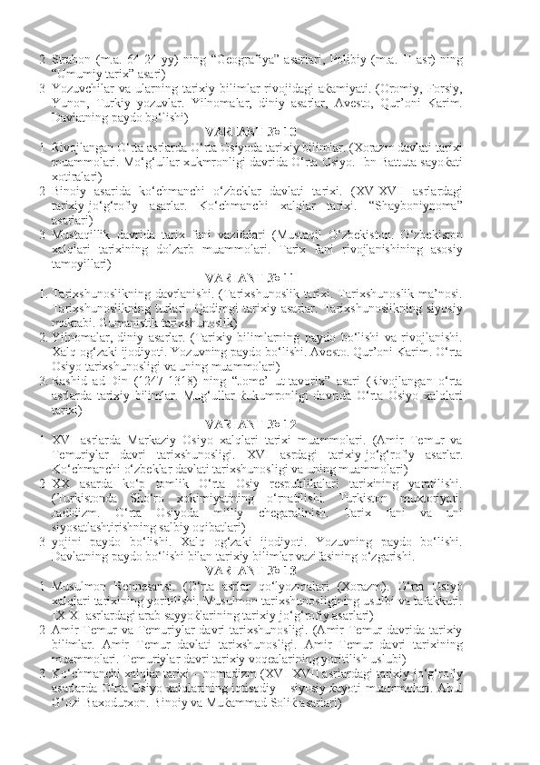 2 Strabon   (m.a.   64-24   yy)   ning   “Geografiya”   asarlari,   Polibiy   (m.a.   II   asr)   ning
“Umumiy tarix” asari)
3 Yozuvchilar  va  ularning tarixiy bilimlar   rivojidagi   aќamiyati. (Oromiy, Forsiy,
Yunon,   Turkiy   yozuvlar.   Yilnomalar,   diniy   asarlar,   Avesto,   Qur’oni   Karim.
Davlatning paydo bo‘lishi)
VARIANT № 10
1 Rivojlangan O‘rta asrlarda O‘rta Osiyoda tarixiy bilimlar. (Xorazm davlati tarixi
muammolari. Mo‘g‘ullar xukmronligi davrida O‘rta Osiyo. Ibn Battuta sayoќati
xotiralari)
2 Binoiy   asarida   ko‘chmanchi   o‘zbeklar   davlati   tarixi.   ( XV - XVII   asrlardagi
tarixiy-jo‘g‘rofiy   asarlar.   Ko‘chmanchi   xalqlar   tarixi.   “Shayboniynoma”
asarlari)
3 Mustaqillik   davrida   tarix   fani   vazifalari   (Mustaqil   O‘zbekiston.   O‘zbekiston
xalqlari   tarixining   dolzarb   muammolari.   Tarix   fani   rivojlanishining   asosiy
tamoyillari)
VARIANT № 11
1. Tarixshunoslikning  davrlanishi.  (Tarixshunoslik tarixi. Tarixshunoslik  ma’nosi.
Tarixshunoslikning   turlari.   Qadimgi   tarixiy   asarlar.   Tarixshunoslikning   siyosiy
maktabi. Gumanistik tarixshunoslik)
2. Yilnomalar,   diniy   asarlar.   (Tarixiy   bilimlarning   paydo   bo‘lishi   va   rivojlanishi.
Xalq og‘zaki ijodiyoti. Yozuvning paydo bo‘lishi. Avesto. Qur’oni Karim. O‘rta
Osiyo tarixshunosligi va uning muammolari)
3. Rashid   ad-Din   (1247-1318)   ning   “Jome’   ut-tavorix”   asari   (Rivojlangan   o‘rta
asrlarda   tarixiy   bilimlar.   Mug‘ullar   ќukumronligi   davrida   O‘rta   Osiyo   xalqlari
tarixi)
VARIANT № 12
1 XVI   asrlarda   Markaziy   Osiyo   xalqlari   tarixi   muammolari.   (Amir   Temur   va
Temuriylar   davri   tarixshunosligi.   XVI   asrdagi   tarixiy-jo‘g‘rofiy   asarlar.
Ko‘chmanchi o‘zbeklar davlati tarixshunosligi va uning muammolari)
2 XX   asarda   ko‘p   tomlik   O‘rta   Osiy   respublikalari   tarixining   yaratilishi.
(Turkistonda   Sho‘ro   xokimiyatining   o‘rnatilishi.   Turkiston   muxtoriyati.
Jadidizm.   O‘rta   Osiyoda   milliy   chegaralinish.   Tarix   fani   va   uni
siyosatlashtirishning salbiy oqibatlari)
3 yojini   paydo   bo‘lishi.   Xalq   og‘zaki   ijodiyoti.   Yozuvning   paydo   bo‘lishi.
Davlatning paydo bo‘lishi bilan tarixiy bilimlar vazifasining o‘zgarishi. 
VARIANT № 13
1 Musulmon   Rennesansi.   (O‘rta   asrlar   qo‘lyozmalari   (Xorazm).   O‘rta   Osiyo
xalqlari tarixining yoritilishi. Musulmon tarixshunosligining usulbi va tafakkuri.
IX - XI  asrlardagi arab sayyoќlarining tarixiy-jo‘g‘rofiy asarlari)
2 Amir   Temur  va  Temuriylar  davri   tarixshunosligi.  (Amir   Temur   davrida  tarixiy
bilimlar.   Amir   Temur   davlati   tarixshunosligi.   Amir   Temur   davri   tarixining
muammolari. Temuriylar davri tarixiy voqealarining yoritilish uslubi)
3 Ko‘chmanchi xalqlar tarixi – nomadizm ( XVI - XVII  asrlardagi tarixiy-jo‘g‘rofiy
asarlarda O‘rta Osiyo xalqlarining iqtisodiy – siyosiy ќayoti muammolari. Abul
G‘ozi Baxodurxon. Binoiy va Muќammad Soliќ asarlari) 