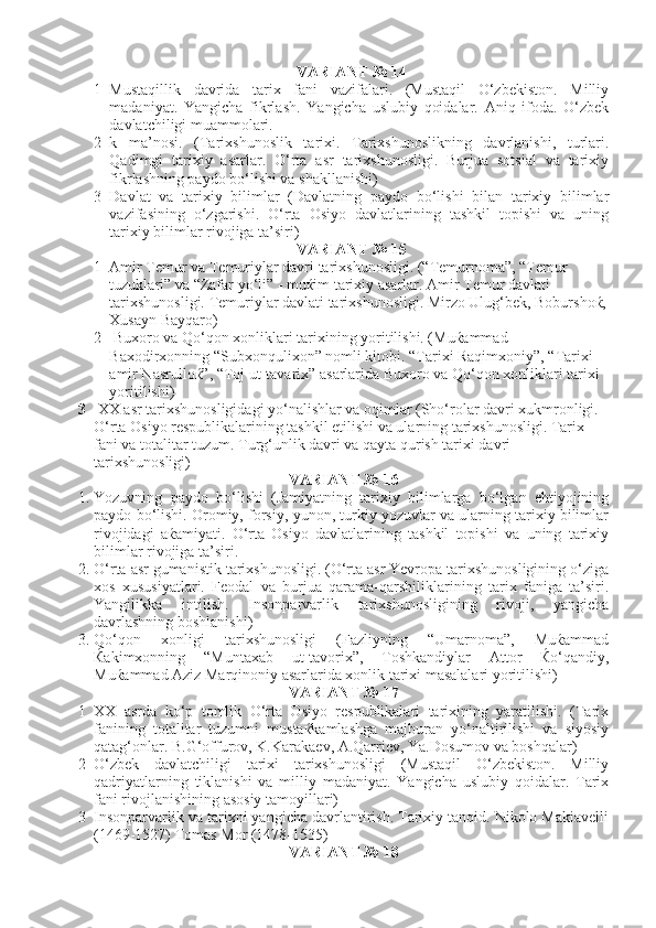 VARIANT № 14
1 Mustaqillik   davrida   tarix   fani   vazifalari.   (Mustaqil   O‘zbekiston.   Milliy
madaniyat.   Yangicha   fikrlash.   Yangicha   uslubiy   qoidalar.   Aniq   ifoda.   O‘zbek
davlatchiligi muammolari.
2 k   ma’nosi.   (Tarixshunoslik   tarixi.   Tarixshunoslikning   davrlanishi,   turlari.
Qadimgi   tarixiy   asarlar.   O‘rta   asr   tarixshunosligi.   Burjua   sotsial   va   tarixiy
fikrlashning paydo bo‘lishi va shakllanishi)
3 Davlat   va   tarixiy   bilimlar   (Davlatning   paydo   bo‘lishi   bilan   tarixiy   bilimlar
vazifasining   o‘zgarishi.   O‘rta   Osiyo   davlatlarining   tashkil   topishi   va   uning
tarixiy bilimlar rivojiga ta’siri)
VARIANT № 15
1   Amir Temur va Temuriylar davri tarixshunosligi. (“Temurnoma”, “Temur 
tuzuklari” va “Zafar yo‘li” - muќim tarixiy asarlar. Amir Temur davlati 
tarixshunosligi. Temuriylar davlati tarixshunosligi. Mirzo Ulug‘bek, Boburshoќ,
Xusayn Bayqaro)
2  Buxoro va Qo‘qon xonliklari tarixining yoritilishi. (Muќammad 
Baxodirxonning “Subxonqulixon” nomli kitobi. “Tarixi Raqimxoniy”, “Tarixi 
amir Nasrulloќ”, “Toj ut-tavarix” asarlarida Buxoro va Qo‘qon xonliklari tarixi 
yoritilishi)
3   XX asr tarixshunosligidagi yo‘nalishlar va oqimlar (Sho‘rolar davri xukmronligi. 
O‘rta Osiyo respublikalarining tashkil etilishi va ularning tarixshunosligi. Tarix 
fani va totalitar tuzum. Turg‘unlik davri va qayta qurish tarixi davri 
tarixshunosligi) 
VARIANT № 16
1. Yozuvning   paydo   bo‘lishi   (Jamiyatning   tarixiy   bilimlarga   bo‘lgan   ehtiyojining
paydo bo‘lishi. Oromiy, forsiy, yunon, turkiy yozuvlar va ularning tarixiy bilimlar
rivojidagi   aќamiyati.   O‘rta   Osiyo   davlatlarining   tashkil   topishi   va   uning   tarixiy
bilimlar rivojiga ta’siri.
2. O‘rta asr gumanistik tarixshunosligi. (O‘rta asr Yevropa tarixshunosligining o‘ziga
xos   xususiyatlari.   Feodal   va   burjua   qarama-qarshiliklarining   tarix   faniga   ta’siri.
Yangilikka   intilish.   Insonparvarlik   tarixshunosligining   rivoji,   yangicha
davrlashning boshlanishi)
3. Qo‘qon   xonligi   tarixshunosligi   (Fazliyning   “Umarnoma”,   Muќammad
Ќakimxonning   “Muntaxab   ut-tavorix”,   Toshkandiylar   Attor   Ќo‘qandiy,
Muќammad Aziz Marqinoniy asarlarida xonlik tarixi masalalari yoritilishi)
VARIANT № 17
1 XX   asrda   ko‘p   tomlik   O‘rta   Osiyo   respublikalari   tarixining   yaratilishi.   (Tarix
fanining   totalitar   tuzumni   mustaќkamlashga   majburan   yo‘naltirilishi   va   siyosiy
qatag‘onlar. B.G‘offurov, K.Karakaev, A.Qarriev, Ya.Dosumov va boshqalar)
2 O‘zbek   davlatchiligi   tarixi   tarixshunosligi   (Mustaqil   O‘zbekiston.   Milliy
qadriyatlarning   tiklanishi   va   milliy   madaniyat.   Yangicha   uslubiy   qoidalar.   Tarix
fani rivojlanishining asosiy tamoyillari)
3 Insonparvarlik va tarixni yangicha davrlantirish. Tarixiy tanqid. Nikolo Makiavelli
(1469-1527) Tomas Mor (1478-1535)
VARIANT № 18 