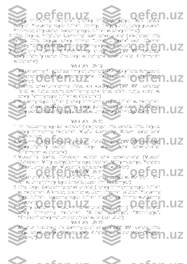 1 Tarixiy   bilimlarning   rivojlanishi   (Tarixiy   bilimlarga   eќtiyoj.   Xalq   og‘zaki
ijodiyoti.   Yozuvning   paydo   bo‘lishi.   Oromiy,   forsiy,   yunon,   turkiy   yozuvlari.
Yilnomalar, diniy asarlar. Davlatning paydo bo‘lishi va tarixiy bilimlar)
2 O‘rta   Osiyoda   mo‘g‘ullar   ќukmronligi   davri   tarixshunosligi   (Rivojlangan   o‘rta
asrlarda   O‘rta   Osiyoda   tarixiy   bilimlar.   “Jome’   ut-tavorix”   asari.   O‘tamish
Xojining “Chingiznoma” asari. Ibn Battutaning siyoќati xotiralari)
3 Ќofiz   Tanish   Buxoriyning   “Sharofnomayi   shoќiy”   asari   ( XVI - XVII   asrlardagi
tarixiy-jo‘g‘rofiy asarlar. O‘rta Osiyo xalqlari tarixi tarixshunosligi. Ko‘chmanchi
xalqlar tarixi)
VARIANT № 19
1 XX asr asrning 60 yillaridagi ilmiy anjumanlar (1967-1969 yillarda Samarqand.
Samarqand   2500   yilligi,   samarqand   tarixi.   O‘zbekiston   xalqlari   tarixi.   Yangi
nashrlar)
2 Yevropa   tarixshunosligining   o‘ziga   xos   xususiyatlari   ( XVI - XVII   asrlardagi
feodal   va   burjua   qarama-qarshilikning   tarix   faniga   ta’siri.   Burjua   sotsial   va
tarixiy fikrining paydo bo‘lishi va shakllanishi)
3 Yozuvning   paydo   bo‘lishi   (Tarixiy   bilimlarning   paydo   bo‘lishi   va   rivojlanishi.
Xalq   og‘zaki   ijodiyoti.   Oromiy,   forsiy,   yunon,   turkiy   yozuvlar.   Yilnomalar,
diniy asarlar. Davlatning paydo bo‘lishi va uning tarixiy bilimlarga ta’siri)
VARIANT № 20
1 Ibn   Battutaning   sayoќati   xotiralari   (Rivojlangan   o‘rta   asrlarda   O‘rta   Osiyoda
tarixiy   bilimlarning   rivojlanishi.   Mug‘ul   ќukmronligi.   Xorazm   davlati   tarixi
muammolari)
2 Muќammad   Soliќ   asarida   ko‘chmanchi   o‘zbeklar   tarixi   ( XVI - XVII   asrlardagi
tarixiy-jo‘g‘rofiy   asarlar.   O‘rta   Osiyo   xalqlari   tarixi   tarixshunosligi.
Ko‘chmanchi xalqlar tarixi)
3 Mustaqillik   davrida   O‘zbekiston   xalqlari   tarixi   tarixshunosligi   (Mustaqil
O‘zbekiston. Milliy qadriyatlarning qayta tiklanishi. Milliy madaniyat. Yangicha
fikrlash, uning usullari. Mustaqillik darida tarix fani vazifalari) 
VARIANT № 21
1. Tarixshunoslik   tarixi   (Tarixshunoslik   fani,   uning   maqsad   va   vazifalari.   Tarix
fani va uning ijtimoiy ќayot doirasida tutgan o‘rni va aќamiyati)
2. O‘rta   Osiyo   davlatlarining   tarixshunosligi   (Tarixiy   bilimlarning   paydo   bo‘lishi
va   rivojlanishi.   Afsonalar,   dostonlar   va   ularni   o‘rganish   uslublari.   Yozuvning
paydo   bo‘lishi.   Davlatning   paydo   bo‘lishi   bilan   tarixiy   bilimlar   vazifasining
o‘zgarishi)
3. Beruniy   asarlarining   musulmon   tarixshunosligidagi   o‘rni   (Ilk   o‘rta   asrlarda
tarixiy   bilimlarning   rivojlanishi.   “Al-Osar   ul-Boqiya”,   “Xronologiya”,
“Ќindiston” tarixiy ma’lumotlar to‘plash va izoќlash uslubi)
VARIANT № 22
1 Abug‘ozi   Boќodirxon   o‘z   davrining   atoqli   tarixchisi   ( XVI - XVII   asrlarda   O‘rta
Osiyo   tarixshunosligi.   “Shajarai   turk”.   Ko‘chmanchi   xalqlar   tarixi.   “Shajarai
tarokima”) 