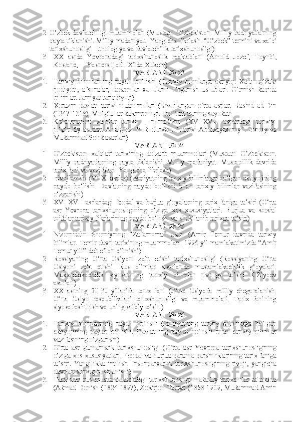 2 O‘zbek davlatchiligi muammolari (Mustaqil O‘zbekiston. Milliy qadriyatlarning
qayta tiklanishi. Milliy madaniyat.  Yangicha fikrlash. “O‘zbek” termini va xalqi
tarixshunosligi. Etnologiya va davlatchilik tarixshunosligi)
3 XX   asrda   Yevropadagi   tarixshunoslik   maktablari   (Arnold   Jozef,   Toynbi,
Kostane,     Yaspers ijodi. Xilda Xukem)
VARIANT № 23
1. Tarixiy   bilimlarning   paydo   bo‘lishi   (Tarixiy   bilmlarga   eќtiyoj.   Xalq   og‘zaki
ijodiyoti,   afsonalar,   dostonlar   va   ularni   o‘rganish   uslublari.   O‘tmish   ќaqida
bilimlar. Jamiyat tariqqiyoti)
2. Xorazm   davlati   tarixi   muammolari   (Rivojlangan   o‘rta   asrlar.   Rashid   ad-Din
(1247-1318). Mo‘g‘ullar ќukmronligi. Ibn Battutaning sayoќati_
3. Ko‘chmanchi   xalqlar   tarixi   –   nomadizm   ( XVI - XVII   asrlardagi   tarixiy-
jo‘g‘rofiy asarlar.  Abulg‘ozi  Boќodurxon.  “Tarixi  Abulxayrxoniy”.  Binoiy  va
Muќammad Soliќ asarlari)
VARIANT № 24
1 O‘zbekiston   xalqlari   tarixining   dolzarb   muammolari   (Mustaqil   O‘zbekiston.
Milliy   qadriyatlarning   qayta   tiklanishi.   Milliy   madaniyat.   Mustaqillik   davrida
tarix fani va vazifalari. Yangicha fikrlash) 
2  rivojlanishi ( VI - XI  asrlar) (Jamiyatning tarixiy bilimlarga bo‘lgan eќtiyojining
paydo   bo‘lishi.   Davlatning   paydo   bo‘lishi   bilan   tarixiy   bilimlar   vazifasining
o‘zgarishi)
3 XVI - XVII   asrlardagi   feodal   va   burjua   g‘oyalarning   tarix   faniga   ta’siri   (O‘rta
asr   Yevropa   tarixshunosligining   o‘ziga   xos   xususiyatlari.   Burjua   va   sotsial
toifalar tarixiy fikrlarining paydo bo‘lishi va shakllanib tarixga ta’siri) 
VARIANT № 25
1 Nizomiddin   Shomiyning   “Zafarnoma”   asari   (Amir   Temur   davrida   tarixiy
bilimlar. Temir davri tarixining muammolari. 1996 yil mamlakatimizda “Amir
Temur yili” deb e’lon qilinishi)
2 Rossiyaning   O‘rta   Osiyoni   zabt   etishi   tarixshunosligi   (Rossiyaning   O‘rta
Osiyoni   zabt   etishi.   Rus   olimlari   asarlarida   mustamlakachilik   g‘oyalari.
Mustamlakachilik   siyosatining   tarixiy   bilimlar   rivojiga   ta’siri   Ќ.Ziyoev
asarlari)
3 XX   asrning   20-30   yillarida   tarix   fani   (O‘rta   Osiyoda   milliy   chegaralanish.
O‘rta   Osiyo   respublikalari   tarixshunosligi   va   muammolari.   Tarix   fanining
siyosatlashtirish va uning salbiy ta’siri) 
VARIANT № 26
1. Tarixiy   bilimlarning   paydo   bo‘lishi   (Jamiyatning   tarixiy   bilimlarga   bo‘lgan
eќtiyojining   paydo   bo‘lishi.   Davlatning   paydo   bo‘lishi   bilan   tarixiy   bilimlar
vazifasining o‘zgarishi)
2. O‘rta   asr   gumanistik   tarixshunosligi   (O‘rta   asr   Yevropa   tarixshunosligining
o‘ziga xos xususiyatlari. Feodal va burjua qarama-qarshiliklarining tarix faniga
ta’siri.   Yangilikka   intilish.   Insonparvarlik   tarixshunosligining   rivoji,   yangicha
davrlanishning boshlanishi)
3. Turkiston   rus   mustamlakachiligi   tarixshunosligi   maќalliy   tarixchilar   talqinida
(Aќmad Donish (1824-1897), Zokirjon Furqat (1858-1909, Muќammad Amin 