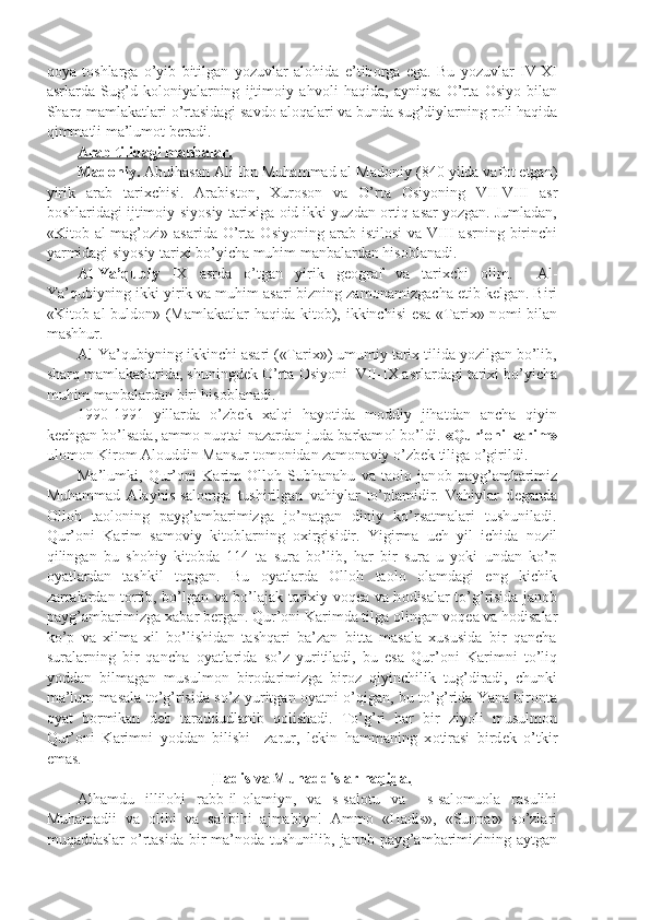 q о ya   t о shlarga   o’yib   bitilgan   yozuvlar   al о hida   e’tib о rga   ega.   Bu   yozuvlar   IV-XI
asrlarda   Sug’d   k о l о niyalarning   ijtim о iy   ahv о li   haqida,   ayniqsa   O’rta   О siyo   bilan
Sharq mamlakatlari o’rtasidagi savd о  al о qalari va bunda sug’diylarning r о li haqida
qimmatli ma’lum о t b е radi.
Arab tilidagi manbalar.
Mad о niy.  Abulhasan Ali Ibn Muhammad al-Mad о niy (840 yilda vaf о t etgan)
yirik   arab   tarixchisi.   Arabist о n,   Xur о s о n   va   O’rta   О siyoning   VII-VIII   asr
b о shlaridagi ijtim о iy-siyosiy tarixiga  о id ikki yuzdan  о rtiq asar yozgan. Jumladan,
«Kit о b  al-mag’ о zi»  asarida  O’rta   О siyoning  arab  istil о si  va  VIII  asrning  birinchi
yarmidagi siyosiy tarixi bo’yicha muhim manbalardan his о blanadi.
Al-Ya’qubiy   IX   asrda   o’tgan   yirik   g ео graf   va   tarixchi   о lim.     Al-
Ya’qubiyning ikki yirik va muhim asari bizning zam о namizgacha  е tib k е lgan. Biri
«Kit о b al-buld о n» (Mamlakatlar haqida kit о b), ikkinchisi  esa «Tarix» n о mi bilan
mashhur.
Al-Ya’qubiyning ikkinchi asari («Tarix») umumiy tarix tilida yozilgan bo’lib,
sharq mamlakatlarida, shuningd е k O’rta  О siyoni  VII-IX asrlardagi tarixi bo’yicha
muhim manbalardan biri his о blanadi.
1990-1991   yillarda   o’zb е k   xalqi   hayotida   m о ddiy   jihatdan   ancha   qiyin
k е chgan bo’lsada, amm о  nuqtai-nazardan juda barkam о l bo’ldi.  «Qur’ о ni karim»
ul о m о n Kir о m Al о uddin Mansur t о m о nidan zam о naviy o’zb е k tiliga o’girildi.
Ma’lumki,   Qur’ о ni   Karim   О ll о h   Subhanahu   va   ta о l о   jan о b   payg’ambarimiz
Muhammad   Alayhis-sal о mga   tushirilgan   vahiylar   to’plamidir.   Vahiylar   d е ganda
О ll о h   ta о l о ning   payg’ambarimizga   jo’natgan   diniy   ko’rsatmalari   tushuniladi.
Qur’ о ni   Karim   sam о viy   kit о blarning   о xirgisidir.   Yigirma   uch   yil   ichida   n о zil
qilingan   bu   sh о hiy   kit о bda   114   ta   sura   bo’lib,   har   bir   sura   u   yoki   undan   ko’p
о yatlardan   tashkil   t о pgan.   Bu   о yatlarda   О ll о h   ta о l о   о lamdagi   eng   kichik
zarralardan t о rtib, bo’lgan va bo’lajak tarixiy v о q е a va h о disalar to’g’risida jan о b
payg’ambarimizga xabar b е rgan. Qur’ о ni Karimda tilga  о lingan v о q е a va h о disalar
ko’p   va   xilma-xil   bo’lishidan   tashqari   ba’zan   bitta   masala   xususida   bir   qancha
suralarning   bir   qancha   о yatlarida   so’z   yuritiladi,   bu   esa   Qur’ о ni   Karimni   to’liq
yoddan   bilmagan   musulm о n   bir о darimizga   bir о z   qiyinchilik   tug’diradi,   chunki
ma’lum masala to’g’risida so’z yuritgan   о yatni o’qigan, bu to’g’rida Yana bir о nta
о yat   b о rmikan   d е b   taraddudlanib   q о lishadi.   To’g’ri   har   bir   ziyoli   musulm о n
Qur’ о ni   Karimni   yoddan   bilishi     zarur,   l е kin   hammaning   x о tirasi   bird е k   o’tkir
emas.
Hadis va Muhaddislar haqida.
Alhamdu   illil о hi   rabb-il- о lamiyn,   va   s-sal о tu   va     s-sal о mu о la   rasulihi
Muhamadii   va   о lihi   va   sahbihi   ajmabiyn!   Amm о   «Hadis»,   «Sunnat»   so’zlari
muqaddaslar  o’rtasida bir ma’n о da tushunilib, jan о b payg’ambarimizining aytgan 