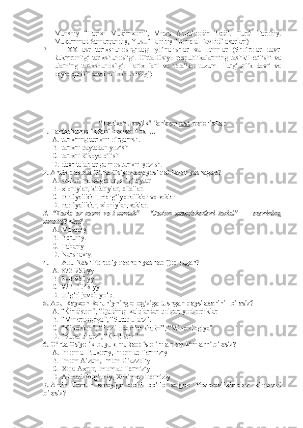 Munshiy   “Tarixi   Muќimxoni”,   Mirza   Abdulqodir   Bedil.   Turdi   Farobiy.
Muќammad Samarqandiy, Yusuf Tabibiy “Jome al-favoid” asarlari)
3 XX   asr   tarixshunosligidagi   yo‘nalishlar   va   oqimlar   (Sho‘rolar   davri
ќukmronligi   tarixshunosligi.   O‘rta   Osiyo   respublikalarining   tashkil   etilishi   va
ularning   tarixshunosligi.   Tarix   fani   va   totalitar   tuzum.   Turg‘unlik   davri   va
qayta qurish davri tarixshunosligi)
“Tarixshunoslik” fanidan  test  materiallar
1. Tarixshunoslik fani maqsadi bu …
A. tarixning tarixini o‘rganish.
B. tarixni qaytadan yozish
C. tarixni ќikoya qilish.
D. davr talablariga mos tarixni yozish.
2. Antik davrda O‘rta Osiyoda qayosi qabilalar yashagan?
A. saklar, massagetlar, so‘g‘diylar
B. xioniylar, kidariylar, eftallar. 
C. parfiyaliklar, marg‘iyonaliklar va saklar
D. parfiyaliklar, xioniylar, saklar.
3.   “Tarix   ar-rasul   va-l-muluk”   -   “Jaќon   mamlakatlari   tarixi”         asarining
muallifi kim?
A. Masudiy
B. Beruniy.
C. Tabariy     
D. Narshaxiy.
4. Abu Nasr Forobiy qachon yashab ijod etgan?
A. 873-950 yy.
B. 890-950 yy   
C. 973- 1048 yy.  
D. to‘g‘ri javob yo‘q.
5. Abu Rayxon Beruniyning el og‘ziga tushgan qaysi asarini   bilasiz?
A. “Ќindiston”, “Qadimgi xalqlardan qolgan yodgorliklar
B. “Minerologiya”, “Surat ul arz”.
C. “ Ќ indiston”, “Fozil odamlar sha ќ ri”, “Minerologiya”
D. “Surat ul arz”, “Ќindiston”
6. O‘rta Osiyolik buyuk mu ќ addis olimlardan kimlarni bilasiz?
A. Imom al-Buxoriy, Imom at-Termiziy
B. Imom A’zam, Imom G‘azzoliy
C. Xoja Axror, Imom at-Termiziy.
D. A ќ mad Farg‘oniy, Xakim at-Termiziy
7. Amir   Temur   saroyiga   elchi   bo‘lib   kelgan   Yevropaliklardan   kimlarni
bilasiz? 