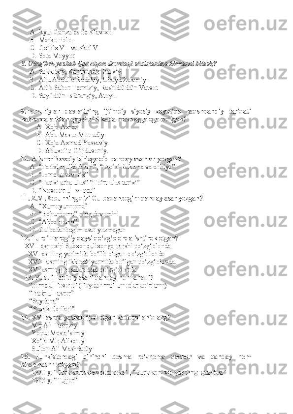 A. Ryui Ganzales de Klavixo.
B. Marko Polo.
C. Genrix VII va Karl VI
D. Sota Moyyor
8. Ulug‘bek yashab ijod etgan davrdagi shoirlardan kimlarni bilasiz?
A. Sakkokiy, Kamoliddin Balxiy.
B. Abu Abdulla Rudakiy, Ubayd Zakoniy.
C. Adib Sabor Termiziy, Rashiddiddin Vatvot
D. Sayfiddin Isfarangiy, Atoyi.
9.Temuriylar   davlatining   ijtimoiy   siyosiy   xayotida   naqshbandiy   tariqati
raќnomalaridan qaysi biri katta mavqeyga ega bo‘lgan?
A. Xoja Axror.
B. Abu Masur Motrudiy.   
C. Xoja Axmad Yassaviy
D. Abuxoliq G‘ijduvoniy.
10. Alisher Navoiy tarixga oid qanday asarlar yozgan?
A. “Tarixi mulki Ajam”, “Tarixi  ќ ukoma va anbiyo”
B. “Jome ut-tavorix”
C. “Tarixi arba ulus” “To‘rt ulus tarixi”
D. “Novodir ul- voqea”
11. Z.M.Boburning qizi Gulbadanbegim qanday asar yozgan?
A. “Xumoyunnoma”
B. “Boburnoma” ning davomini 
C. “Akbarnoma”
D. Gulbadanbegim asar yozmagan
12. Turdi Farog‘iy qaysi qo‘zg‘olonda ishtirok etgan?
XVII asr oxiri Subxonqulixonga qarshi qo‘zg‘olonda.
    XVI asrning yarimida bo‘lib o‘tgan qo‘zg‘olonda
    XVIII asrning ikkinchiyarmida bo‘lgan qo‘zg‘olonda.
    XVI asrning boshlaridagi qo‘zg‘olonda
   13. Yusuf Tabibiy asari qanday nomlanadi?
     “Jome al-fovoid” (Foydali ma’lumotlar ao‘plami)
     “Ba ќ r ul- asror”
     “Saydana”
     “Yurak dorilari”
14. XVI asrda yashab ijod etgan xattotni aniqlang?
Mir Ali Tabriziy.  
Yoqut Masta’simiy
Xo‘ja Mir Alisoniy
Sulton Ali Mash ќ adiy
15.   Turkistondagi   birinchi   bosma   ro‘znoma   qachon   va   qanday   nom
bilan nashr etilgan?
1870 y. “Turkistanskie vedemosti” , “Turkiston viloyatining  gazetasi”
1903 y. “Tujjor” 