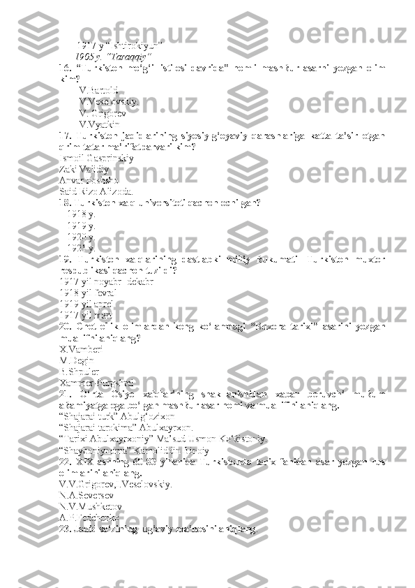  1917 y “Ishtirokiyun”
1905 y. “Taraqqiy”
16.   “Turkiston   mo‘g‘il   istilosi   davrida”   nomli   mash ќ ur   asarni   yozgan   olim
kim?
V.Bartold
V.Veselovskiy.
V. Grigorev
V.Vyatkin
17.   Turkiston   jadidlarining   siyosiy-g‘oyaviy   qarashlariga   katta   ta’sir   etgan
qrim-tatar ma’rifatparvari kim?
Ismoil Gasprinskiy
Zaki Validiy
Anvar Poshsho
Said Rizo Alizoda.
18. Turkiston xalq universiteti qachon ochilgan?
    1918 y.
   1919 y.     
   1920 y.   
   1921 y.
19.   Turkiston   xalqlarining   dastlabki   milliy   ќ ukumati-   Turkiston   muxtor
respublikasi qachon tuzildi?
1917 yil noyabr- dekabr
1918 yil fevral
1919 yil aprel              
1917 yil mart       
20.   Chet   ellik   olimlardan   keng   ko‘lamdagi   “Buxora   tarixi”   asarini   yozgan
muallifni aniqlang?
X.Vamberi
M.Degin
B.Shpuler
Xammer-Purgshtal
21.   O‘rta   Osiyo   xalqlarining   shakllanishidan   xabar   beruvchi   mu ќ um
a ќ amiyatga ega bo‘lgan mash ќ ur asar nomi va muallifini aniqlang.
“Shajarai turk” Abulg‘ozixon 
“Shajarai tarokima” Abulxayrxon.
“Tarixi Abulxayrxoniy” Ma’sud Usmon Ko‘ќistoniy.
“Shayboniynoma” Kamoliddin Binoiy
22.   XIX   asrning   60-80   yillarida   Turkistonda   tarix   fanidan   asar   yozgan   rus
olimlarini aniqlang.
V.V.Grigorev,I.Veselovskiy.
N.A.Seversev                   
N.V.Mushketov  
A.P.Fedchenko
23. Jadid so‘zining lug‘aviy ma’nosini aniqlang . 