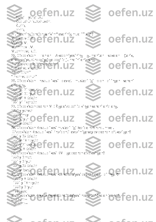      Yangi – yangi usul
      Ќ aq uchun kurashuvchi.
      Ќurlik.
     Birlik
24. “Mening jonajon tarixim” asarinig muallifi kim?
Xidayatov G.A.
Vaxbov M.
Mo‘minov I.M.
Muqminova R.G.
25. O‘zbekiston   Fanlar   Akademiyasining   gumanitar   soxalar   (tarix,
arxeologiya, etnologiya) ga bog‘liq jurnalini aniqlang.
 “O‘zbekistonda ijtimoiy fanlar”
“Iqtisol va xisobat”
 “Sirli Olam”
“Inson va qonun”
26. O‘zbekiston   respublikasi   davlat   mustaqilligi   elon   qilingan   sanani
aniqlang.
1991 yil 31 avgust
1990 yil 20 iyun.               
1991 yil 8 dekabr      
1991 yil 1sentabr
27. O‘zbekiston qachon MD Ќ  ga a’zo bo‘lib kirgan sanani aniqlang.
1992 y yanvar
1990 y may
1990 y iyun 
1991 y dekabr 
28. O‘zbekiston Respublikasi mustaqilligi  ќ aqida referendum va . 
 O‘zbekiston Respublikasi Prezidenti lavozimiga saylov qachon  o‘tkazilgan?
1991 y 29 dekabr 
1991 y. 18 noyabr
1991 y 31 avgust       
1992 y. 8 dekabr
29. O‘zbekiston Respublikasi BMT ga qachon a’zo bo‘lgan?
1992 y 2 mart
1991 y 2 iyun
1991 y 29 dekabr 
1993 y fevral
30. O‘zbekiston Respublikasi Konstitutsiyasi qachon qabul qilingan? 
  1992 y 8 dekabr
  1991 y 18 noyabr
  1992 y 2 iyun        
1991 vgst                         
31.O‘zbekiston Respublikasi Konstitutsiyasi necha bo‘limdan iborat? 
Olti bo‘lim
Uch bo‘lim                                
