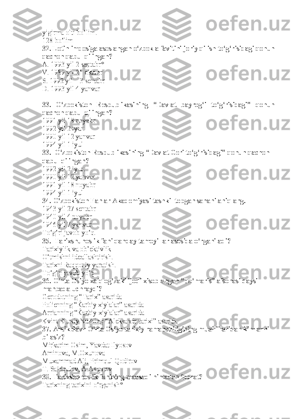 yigirma olti bo‘lim.          
128 bo‘lim
32. Lotin imdosiga asoslangan o‘zbek alfavitini joriy qilish to‘g‘risidagi qonun
qachon qabul qilingan?
A. 1993 yil 2 sentabr*    
V. 1989 yil 21 oktabr               
S. 1992 yil    3 sentabr                  
D. 1993 yil 4 yanvar
33.   O‘zbekiston   Respublikasining   “Davlat   bayrog‘i   to‘g‘risidagi”   qonun
qachon qabul qilingan?
1991 yil 18 noyabr
1992 yil 2 iyun
1990 yil 12 yanvar    
1994 yil 1 iyul
33.  O‘zbekiston Respublikasining “Davlat Geri to‘g‘risidagi” qonun qachon 
qabul qilingan?
1992 yil 2 iyun
1990 yil 12 yanvar               
1991 yil 18 noyabr    
1994 yil 1 iyul
34. O‘zbekiston Fanlar Akademiyasi tashkil topgan sanani aniqlang.
1943 yil 27 sentabr
1940 yil 4 noyabr                  
1946 yil 7 yanvar     
To‘g‘ri javob yo‘q.
35. Tarixshunoslik fani qanday tamoyillar asosida o‘rganiladi?
Tarixiylik va ob’ektivlik
O‘tmishni ideallashtirish.
Tarixni  ќ aqqoniy yaratish.
To‘g‘ri javob yo‘q
36. O‘rta Osiyo xalq og‘zaki ijodi xisoblangan “To‘maris” afsonasi qaysi 
manbada uchraydi? 
Gerodotning “Tarix” asarida 
Polienning “ Ќ arbiy xiylalar” asarida
Arrianning “ Ќ arbiy xiylalar” asarida
Kvint Kursiy Rufning “Aleksandr tarixi” asarida
37. Antik davr O‘rta Osiyo tarixiy ramanchiligining mualliflaridan kimlarni 
bilasiz?
Mirkarim Osim, Yavdat Ilyosov 
Aminova, M.Oxunova
Muxammad Ali, Primqul Qodirov
T. Saidqulov, A.Asqarov
38. Tarixshunoslik fanining maqsadi nimadan iborat?
Tarixning tarixini o‘rganish* 