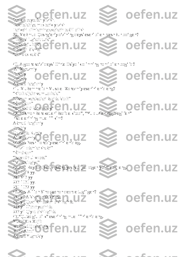 Tarixni qaytadan yozish.
Davr talabiga mos tarix yozish
Tarixchi olimlarning asarlarin ta ќ lil qilish
39. Ma ќ mud Qoshg‘ariy o‘zining qaysi asari bilan mash ќ ur bo‘lgan?
“Devoni lug‘atit turk”
“Qutadg‘u bilk”
“Devoni  ќ ikmat”              
“Jome as-sa ќ i ќ ”
40. Algebra so‘zi qaysi O‘rta Osiyolik olimning nomi bilan bog‘liq?
 Al-Xorazmiy
Forabiy                                      
Beruniy    
A ќ mad Farg‘oniy
41. Mu ќ amma ibn Muso al-Xorazmiy asarini aniqlang?
“Kitob aljabr va muqobala”
“Osmon xarakatlari  ќ aqida kitob”
“ Ќ indiston”
“Ziji jadidi ko‘rogoniy”
43. “Osmon  ќ arakatlari  ќ aqida kitob”, “Yulduzlar  ќ aqidagi fan” 
risolalarining muallifi kim?
A ќ mad Farg‘oniy
Forabiy
Qozizoda Rumiy
Al-Xorazmiy  
44. Abu Nasr Forabiy asarini aniqlag.
 “Fozil odamlar sha ќ ri”
“ Ќ indiston”                                  
“Novodir ul-voqea”    
“Mineralogiya”
45. Abu Ray ќ on Beruniyning yashab ijod etgan yilini aniqlang.
973-1048 yy.
780-843 yy
973-1030 yy.     
950-1037 yy
46. Abu Ali ibn Sino qachon qaerda tug‘ilgan?
980 yil Afshona qishlog‘ida 
950 yil Qasri  Ќ induvon qishlog‘ida
978 yil O‘tror yaqinida
973 yil Qiyot qishlog‘ida
47. “Qutadg‘u bilk” asarining muallifini aniqlang. 
Yusuf Xos Xojib
Ma ќ mud Qoshg‘ariy
Xofiz Abro‘     
Aќmad Yugnakiy 