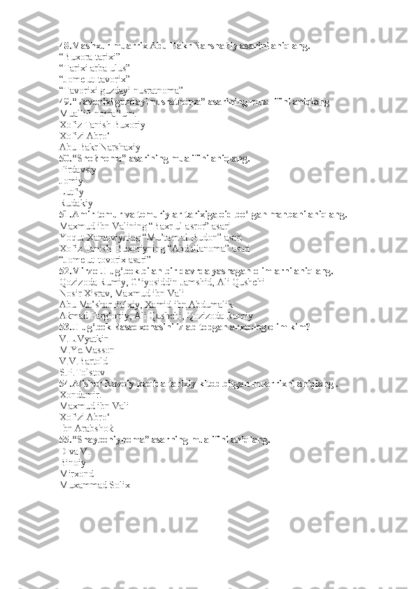 48. Mashxur muarrix Abu Bakr Narsha ќ iy asarini aniqlang.
“Buxora tarixi” 
“Tarixi arba ulus”
“Jome ut-tavorix”   
“Tavorixi guzdayi nusratnoma”
49. “Tavorixi guzdayi nusratnoma” asarining muallifini aniqlang
Muallifi noma’lum.
Xofiz Tanish Buxoriy
Xofizi Abro‘            
Abu Bakr Narshaxiy              
50. “Shoќnoma” asarining mualifini aniqlang.
Firdavsiy
Jomiy
Lutfiy    
Rudakiy                                   
51. Amir temur va temuriylar tarixiga oid bo‘lgan manbani aniqlang.
Maxmud ibn Valining “Baxr ul-asror” asari
Yoqut Xamoviyning “Mu’tam al-Budon” asari
Xofiz Tanish  Buxoriyning “Abdullanoma” asari
“Jome ut-tovorix asari”
52. Mirzo Ulug‘bek bilan bir davrda yashagan olimlarni aniqlang.
Qozizoda Rumiy, G‘iyosiddin Jamshid, Ali Qushchi
Nosir Xisrav, Maxmud ibn Vali
Abu Ma’shar Balxiy, Xamid ibn Abdumalik
Aќmad Farg‘oniy, Ali Qushchi, Qozizoda Rumiy 
53. Ulug‘bek Rasadxonasini izlab topgan arxeolog olim kim?
V.L.Vyatkin
M.Ye.Masson
V.V.Bartold  
S.P.Tolstov                               
54. Alisher Navoiy  ќ aqida tarixiy kitob bitgan muarrixni aniqlang .
Xondamir.
Maxmud ibn Vali
Xofizi Abro‘      
Ibn Arabshoќ                             
55. “Shayboniynoma” asarning mualifini aniqlang.
D va V. 
Binoiy
Mirxond                                     
Muxammad Solix                        