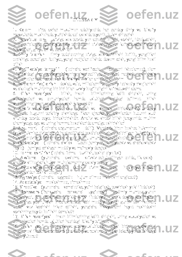  GLOSSARIY
1.   Kalom   –   o‘rta   asrlar   musulmon   adabiyotida   har   qanday   diniy   va   falsafiy
mavzularda mushohada yuritishda aql asosida tayanib, hukm chiqarish
2.   Induvidual   ong   –     o‘ziga   xos   tarzda   yon   atrofini   bilishi,   sezishi,   idrok   etishi,
uning to‘plangan ijtimoiy-tarixiy tajribalarni o‘zlashtirganini ko‘rsatuvchi fikrlari,
tasavurlari, g‘oyalari va qarashlar
3.   Ilmiy   izlanish   –   ilmiy   tadqiqotning   o‘ziga   xos   ko‘rinishi   bo‘lib,   yangilikni
topishiga qaratilgan faoliyat, yangi natijalar olishda davom etish, yangi bilim hosil
qilish
4.   Verifikatsiya   tamoyili   –   (lotincha   verificatia   –   haqiqatni   isbotlamoq)   olam
to‘g‘risidagi   har   qanday   da’voning   haqiqatliligi,   pirovard   natijada   uni   hissiy
ma’lumotlar bilan taqqoslab ko‘rish yo‘li bilan aniqlanishi lozim
5 .  Barqaror rivojlanish  – davlat, xalq, millatlarning ijtimoiy-iqtisodiy rivojlanishi
va ekologik muhitning bir-biri bilan uzviy bog‘liqligini ko‘rsatuvchi atama
6 .   Bilish   nazariyasi   –   bilish,   inson     bilimlarining   kelib   chiqishi,   uning
xususiyatlari   va   qonuniyatlari   hamda   uslublari   haqidagi   ta’limot.   Bilish
voqelikning inson ongida aks etish jarayonidir
7 .   Analiz   va   sintez   –   (analisis   –   ajratish   va     sintesis   -   birlashtirish)   umumiy
ma’noda   bugunni   tarkibiy   qismlarga   fikran   ajratish   va   qismlardan   butunni   xudi
shunday   tarzda   qayta   birlashtirishdir.   Analiz   va   sintez   bilish   jarayonida   muhim
ahamiyatga ega va uning hamma bosqislarida amalga oshirishlari
8 .   Argument   –   (lotincha   argumentum   -   dalil).  Mantiqda   biron  boshqa   hukmning
(yoki   hukmlar   tizimining)   haqiqatliligini   tasdiqlash   uchun   keltirilgan   hukm   (yoki
hukmdor tizimi), isbotning asosi yoki dalili, umuman butun isbotlanishi
9 . s ivilizatsiya   – (lotincha civiles  -  fuqaro jamiyati, harbiylarsiz  va cherkovlarsiz
hayot) – jamiyat erishgan moddiy va ma’naviy darajasi
10 .  Formallashtirish  (loticha forma – tuzilish, tashqi qiyofasi)
11 .   Aksioma   –   (yunoncha   –   axsioma   –   so‘zsiz   qabul   qilingan   qoida,   ilk   asos)   –
shartsiz silliogistik hukm-muhokamaning asosiy tamoyili
12 .   Avtokratiya   –   (yunoncha   –   autos   –   o‘zim   va     crest   –   hokimiyat   so‘zlari
birikmasidan tashkil topgan)
13 .  Agressiya  (lotincha – aggredio – hujum qilmoq ma’nosini anglatadi)
14 .  Adaptatsiya  – moslashmoq, o‘rnashmoq
15 .  Sinoptika  – (yunoncha – semeiotike, ya’ni belgilash, tasvirlash yoki ifodalash)
16 .   Renessans   (fransuzcha   –   renssanel   -   uyg‘onish)   –   qadimiy   mumtoz   yunon
madaniyati,   fani,   falsafasining   tiklanishini   ifodalaydi   –   antik   davrga   xos   hayotni
his etishga yaqin, lekin o‘rta asrlardagi kabi moddiy hayotni gunoh deb hisoblab,
undan   voz   kechishi   inkor   etilishi,   yangicha   hissiyotlarni   hayot   nashidasini
sezishning paydo bo‘lishi demakdir
17 .   Bilish   nazariyasi   –   inson   bilimlarining   kelib   chiqishi,   uning   xususiyatlari   va
qonuniyatlari hamda uslublari haqidagi falsafiy ta’limot
18 .   Bilish   usuli   –   emperik   va   aqliy   uslublardan   qaysi   birining   ustivorligi
muammosi ilmlarni emperizm (BEKON) va ratsionalizm (R.Dekart) yo‘nalishlarga
burib yuboradi 