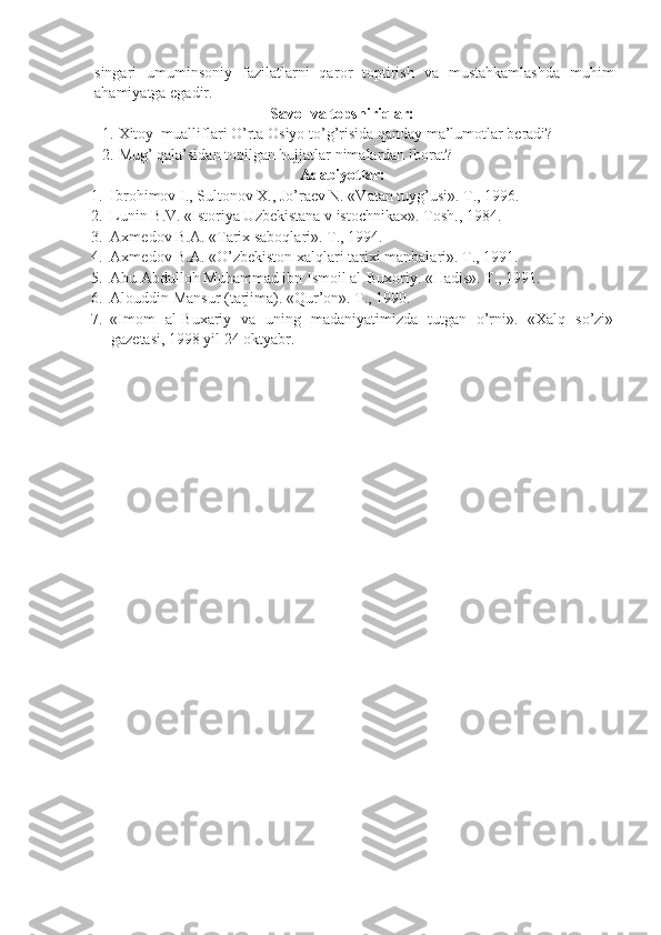singari   umumins о niy   fazilatlarni   qar о r   t о ptirish   va   mustahkamlashda   muhim
ahamiyatga egadir.
Savоl va tоpshiriqlar:
1. Xit о y    mualliflari   O ’ rta  О siyo   to ’ g ’ risida   qanday   ma ’ lum о tlar   b е radi ?
2. Mug’ qala’sidan t о pilgan hujjatlar nimalardan ib о rat?
Adabiyotlar:
1. Ibrоhimоv I., Sultоnоv X., Jo’raеv N. «Vatan tuyg’usi». T., 1996.
2. Lunin B.V. «Istоriya Uzbеkistana v istоchnikax». Tоsh., 1984.
3. Axmеdоv B.A. «Tarix sabоqlari». T., 1994.
4. Axmеdоv B.A. «O’zbеkistоn xalqlari tarixi manbalari». T., 1991.
5. Abu Abdullоh Muhammad ibn Ismоil al-Buxоriy. «Hadis». T., 1991.
6. Al о uddin Mansur (tarjima). «Qur’ о n». T., 1990.
7. «Im о m   al-Buxariy   va   uning   madaniyatimizda   tutgan   o’rni».   «Xalq   so’zi»
gaz е tasi, 1998 yil 24  о ktyabr.
  