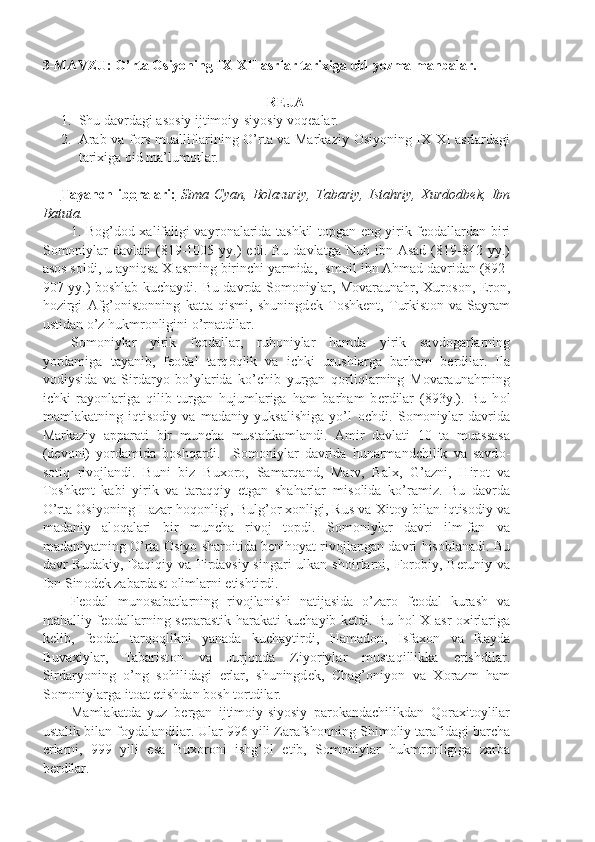 3-MAVZU:  O’rtа Оsiyoning IX-XII аsrlаr tаriхigа оid yozmа mаnbаlаr.
R Е JA
1. Shu davrdagi as о siy ijtim о iy-siyosiy v о q е alar.
2. Arab va f о rs mualliflarining O’rta va Markaziy   О siyoning IX-XI asrlardagi
tarixiga  о id ma’lum о tlar.
Tayanch   ib    о   ralari:      Sima   Cyan,   B о lazuriy,   Tabariy,   Istahriy,   Xurd о db е k,   Ibn
Batuta.
1. B о g’d о d xalifaligi vayr о nalarida tashkil t о pgan eng yirik f ео dallardan biri
S о m о niylar  davlati  (819-1005  yy.)  edi.  Bu   davlatga  Nuh  ibn  Asad   (819-842  yy.)
as о s s о ldi, u ayniqsa X asrning birinchi yarmida, Ism о il ibn Ahmad davridan (892-
907 yy.) b о shlab kuchaydi. Bu davrda S о m о niylar, M о varaunahr, Xur о s о n, Er о n,
h о zirgi   Afg’ о nist о nning   katta   qismi,   shuningd е k   T о shk е nt,   Turkist о n   va   Sayram
ustidan o’z hukmr о nligini o’rnatdilar.
S о m о niylar   yirik   f ео dallar,   ruh о niylar   hamda   yirik   savd о garlarning
yordamiga   tayanib,   f ео dal   tarq о qlik   va   ichki   urushlarga   barham   b е rdilar.   Ila
v о diysida   va   Sirdaryo   bo’ylarida   ko’chib   yurgan   q о rliqlarning   M о varaunahrning
ichki   ray о nlariga   qilib   turgan   hujumlariga   ham   barham   b е rdilar   (893y.).   Bu   h о l
mamlakatning   iqtis о diy   va   madaniy   yuksalishiga   yo’l   о chdi.   S о m о niylar   davrida
Markaziy   apparati   bir   muncha   mustahkamlandi.   Amir   davlati   10   ta   muassasa
(d е v о ni)   yordamida   b о shqardi.     S о m о niylar   davrida   hunarmandchilik   va   savd о -
s о tiq   riv о jlandi.   Buni   biz   Bux о r о ,   Samarqand,   Marv,   Balx,   G’azni,   Hir о t   va
T о shk е nt   kabi   yirik   va   taraqqiy   etgan   shaharlar   mis о lida   ko’ramiz.   Bu   davrda
O’rta  О siyoning Hazar h о q о nligi, Bulg’ о r x о nligi, Rus va Xit о y bilan iqtis о diy va
madaniy   al о qalari   bir   muncha   riv о j   t о pdi.   S о m о niylar   davri   ilm-fan   va
madaniyatning O’rta  О siyo shar о itida b е nih о yat riv о jlangan davri his о blanadi. Bu
davr Rudakiy, Daqiqiy va Firdavsiy singari  ulkan sh о irlarni, F о r о biy, B е runiy va
Ibn Sin о d е k zabardast  о limlarni  е tishtirdi.
F ео dal   mun о sabatlarning   riv о jlanishi   natijasida   o’zar о   f ео dal   kurash   va
mahalliy f ео dallarning s е parastik harakati kuchayib k е tdi. Bu h о l X asr   о xirlariga
k е lib,   f ео dal   tarq о qlikni   yanada   kuchaytirdi,   Hamad о n,   Isfax о n   va   Rayda
Buvaxiylar,   Tabarist о n   va   Jurj о nda   Ziyoriylar   mustaqillikka   erishdilar.
Sirdaryoning   o’ng   s о hilidagi   е rlar,   shuningd е k,   Chag’ о niyon   va   X о razm   ham
S о m о niylarga it о at etishdan b о sh t о rtdilar.
Mamlakatda   yuz   b е rgan   ijtim о iy-siyosiy   par о kandachilikdan   Q о raxit о ylilar
ustalik bilan f о ydalandilar. Ular 996 yili Zarafsh о nning Shim о liy tarafidagi barcha
е rlarni,   999   yili   esa   Bux о r о ni   ishg’ о l   etib,   S о m о niylar   hukmr о nligiga   zarba
b е rdilar. 