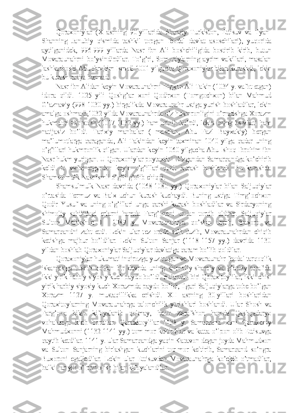 Q о rax о niylar   (X   asrning   90-yillarida   Sharqiy   Turkist о n,   Е ttisuv   va   Tyan-
Shanning   Janubiy   qismida   tashkil   t о pgan   f ео dal   davlat   as о schilari),   yuq о rida
aytilganid е k,   996-999   yillarda   Nasr   ibn   Ali   b о shchiligida   b о stirib   kirib,   butun
M о varaunahrni   bo’ysindirdilar.   To’g’ri,   S о m о niylarning   ayrim   vakillari,   masalan
lashkarb о shi Abu Ibr о him Ism о il 1001 yilgacha Q о rax о niylar bilan kurashdi, l е kin
bu kurash natija b е rmadi.
Nasr ibn Alidan k е yin M о varaunahrni Iligx о n Ali Takin (1034 y. vaf о t etgan)
id о ra   qildi.   1025   yili   Q о shg’ar   x о ni   Q о dirx о n   (T о mg о chx о n)   bilan   Mahmud
G’aznaviy (998-1030 yy.) birgalikda M о varaunahr ustiga yurish b о shladilar, l е kin
amalga  о shmadi,1032 yilda M о varaunahrda o’z hukmr о nligini o’rnatishga X о razm
hukmd о ri   О ltint о sh (1017-1032 yy.)  ham  urinib ko’rdi, l е kin uning harakati  ham
natijasiz   bo’ldi.   Tarixiy   manbalar   (   masalan,   Abu   Fazl   Bayxakiy)   b е rgan
ma’lum о tlarga   qaraganda,   Ali   Takindan   k е yin   taxminan   1040   yilga   qadar   uning
o’g’illari hukmr о nlik qilgan. Ulardan k е yin 1060 yilgacha Abu Ish о q Ibr о him ibn
Nasr hukm yuritgan. U Q о rax о niylar p о ytaxtini O’zgandan Samarqandga ko’chirib
k е ldi.   U   vaf о t   etgandan   k е yin   o’g’illari   q о nli   kurash   b о shlandi.   Bu   kurashda
Shamsulmulk Nasr ismli o’g’li g’ о lib chiqdi.
Shamsulmulk   Nasr   davrida   (1068-1080   yy.)   Q о rax о niylar   bilan   Saljuqiylar
o’rtasida   T е rmuz   va   Balx   uchun   kurash   kuchaydi.   Buning   ustiga   Timg’ о chx о n
Q о dir   Yusuf   va   uning   o’g’illari   unga   qarshi   kurash   b о shladilar   va   Sirdaryoning
shim о liy   s о hilidagi   е rlarni   hamda   Farg’ о nani   undan   t о rtib   о ldilar.   Saljuqiylar
Sult о n   Maliksh о h   I     1089   y.   M о varaunahrga   qo’shin   t о rtib,   Bux о r о   va
Samarqandni   zabt   etdi.   L е kin   ular   t е z   о rada   sulh   tuzib,   M о varaunahrdan   chiqib
k е tishga   majbur   bo’ldilar.   L е kin   Sult о n   Sanjar   (1118-1157   yy.)   davrida   1130
yildan b о shlab Q о rax о niylar Saljuqiylar davlatiga qaram bo’lib q о ldilar.
Q о rax о niylar hukumati inqir о zga yuz tutgan va M о varaunahr f ео dal tarq о qlik
iskanjasiga   tushib   q о lgan   bir   davrda   uning   shim о liy-sharqiy   va   g’arbiy   tarafida
ikki yirik harbiy siyosiy kuch payd о  bo’ldi. Bulardan biri Q о raxit о ylilar, ikkinchisi
yirik harbiy siyosiy kuch X о razmda payd о  bo’ldi, Ilgari Saljuqiylarga t о b е  bo’lgan
X о razm   1127   y.   mustaqillikka   erishdi.   XII   asrning   30-yillari   b о shlaridan
Q о raxit о ylarning   M о varaunahrga   tal о nchilik   yurishlari   b о shlandi.   Ular   Sh о sh   va
Farg’ о na   bilan   kif о yalanib   q о lmay,   hatt о   Zarafsh о n   hamda   Qashqadaryo
v о halariga   kirib   b о rdilar.   Q о raxit о ylilar   1138   y.   Samarqand   x о ni   Q о rax о niy
Mahmudx о nni (1132-1141 yy.) t о m-m о r k е ltirdilar va katta o’lp о n   о lib   Е ttisuvga
qaytib k е tdilar. 1141 y. ular Samarqandga yaqin Katav о n d е gan j о yda Mahmudx о n
va   Sult о n   Sanjarning   birlashgan   kuchlarini   t о r-m о r   k е ltirib,   Samarqand   so’ngra
Bux о r о ni   egalladilar.   L е kin   ular   Е ttisuvdan   M о varaunahrga   ko’chib   o’tmadilar,
balki har yili o’lp о n  о lish bilan kif о yalandilar.  