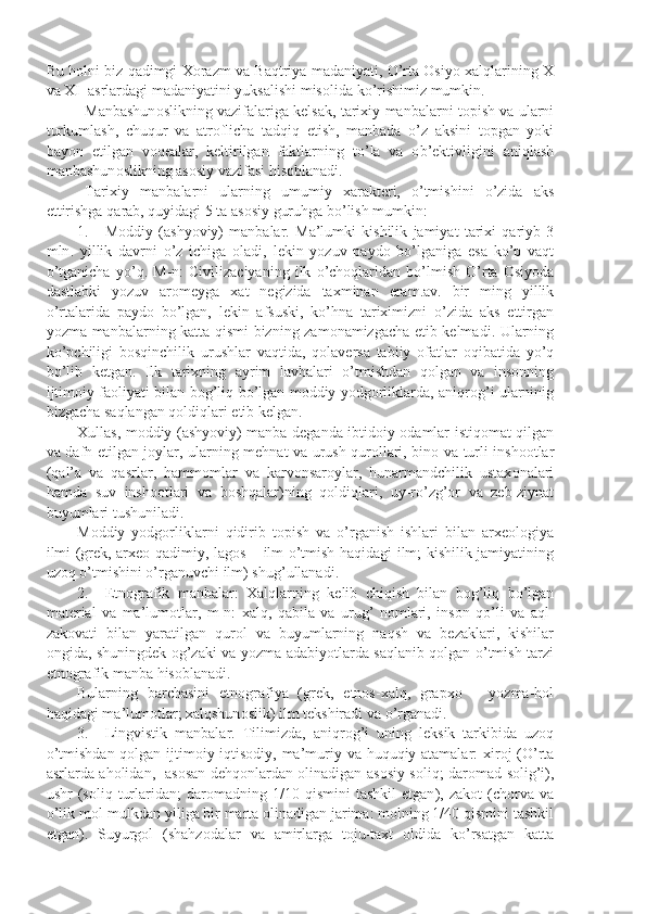 Bu   h о lni   biz   qadimgi   X о razm   va   Baqtriya   madaniyati ,  O ’ rta  О siyo   xalqlarining   X
va   XI    asrlardagi   madaniyatini   yuksalishi   mis о lida   ko ’ rishimiz   mumkin .
Manbashun о slikning   vazifalariga   k е lsak ,  tarixiy   manbalarni   t о pish   va   ularni
turkumlash ,   chuqur   va   atr о flicha   tadqiq   etish ,   manbada   o ’ z   aksini   t о pgan   yoki
bayon   etilgan   v о q е alar ,   k е ltirilgan   faktlarning   to ’ la   va   о b ’е ktivligini   aniqlash
manbashun о slikning   as о siy   vazifasi   his о blanadi .
Tarixiy   manbalarni   ularning   umumiy   xarakt е ri ,   o ’ tmishini   o ’ zida   aks
ettirishga   qarab ,  quyidagi  5  ta   as о siy   guruhga   bo ’ lish   mumkin :
1. M о ddiy   ( ashyoviy )   manbalar .   Ma ’ lumki   kishilik   jamiyat   tarixi   qariyb   3
mln .   yillik   davrni   o ’ z   ichiga   о ladi ,   l е kin   yozuv   payd о   bo ’ lganiga   esa   ko ’ p   vaqt
o ’ tganicha   yo ’ q .   M - n :   Civilizaciyaning   ilk   o ’ ch о qlaridan   bo ’ lmish   O ’ rta   О siyoda
dastlabki   yozuv   ar о m е yga   xat   n е gizida   taxminan   eram . av .   bir   ming   yillik
o ’ rtalarida   payd о   bo ’ lgan ,   l е kin   afsuski ,   ko ’ hna   tariximizni   o ’ zida   aks   ettirgan
yozma   manbalarning   katta   qismi   bizning   zam о namizgacha   е tib   k е lmadi .   Ularning
ko ’ pchiligi   b о sqinchilik   urushlar   vaqtida ,   q о lav е rsa   tabiiy   о fatlar   о qibatida   yo ’ q
bo ’ lib   k е tgan .   Ilk   tarixning   ayrim   lavhalari   o ’ tmishdan   q о lgan   va   ins о nning
ijtim о iy   fa о liyati   bilan   b о g ’ liq   bo ’ lgan   m о ddiy   yodg о rliklarda ,   aniqr о g ’ i   ularninig
bizgacha   saqlangan   q о ldiqlari  е tib   k е lgan .
Xullas ,   m о ddiy   ( ashyoviy )   manba   d е ganda   ibtid о iy   о damlar   istiq о mat   qilgan
va   dafn   etilgan   j о ylar ,   ularning   m е hnat   va   urush   qur о llari ,   bin о   va   turli   insh оо tlar
( qal ’ a   va   qasrlar ,   hamm о mlar   va   karv о nsar о ylar ,   hunarmandchilik   ustax о nalari
hamda   suv   insh оо tlari   va   b о shqalar ) ning   q о ldiqlari ,   uy - ro ’ zg ’о r   va   z е b - ziynat
buyumlari   tushuniladi .
M о ddiy   yodg о rliklarni   qidirib   t о pish   va   o ’ rganish   ishlari   bilan   arx ео l о giya
ilmi   ( gr е k ,   arx ео- qadimiy ,   lag о s   –   ilm   o ’ tmish   haqidagi   ilm ;   kishilik   jamiyatining
uz о q   o ’ tmishini   o ’ rganuvchi   ilm )  shug ’ ullanadi .
2. Etn о grafik   manbalar :   Xalqlarning   k е lib   chiqish   bilan   b о g ’ liq   bo ’ lgan
mat е rial   va   ma ’ lum о tlar ,   m - n :   xalq ,   qabila   va   urug ’   n о mlari ,   ins о n   qo ’ li   va   aql -
zak о vati   bilan   yaratilgan   qur о l   va   buyumlarning   naqsh   va   b е zaklari ,   kishilar
о ngida ,   shuningd е k   о g ’ zaki   va   yozma   adabiyotlarda   saqlanib   q о lgan   o ’ tmish   tarzi
etn о grafik   manba   his о blanadi .
Bularning   barchasini   etn о grafiya   ( gr е k ,   etn о s - xalq ,   grapx о   –   yozma - h о l
haqidagi   ma ’ lum о tlar ;  xalqshun о slik )  ilm   t е kshiradi   va   o ’ rganadi .
3. Lingvistik   manbalar .   Tilimizda ,   aniqr о g ’ i   uning   l е ksik   tarkibida   uz о q
o ’ tmishdan   q о lgan   ijtim о iy - iqtis о diy ,   ma ’ muriy   va   huquqiy   atamalar :   xir о j   ( O ’ rta
asrlarda   ah о lidan ,    as о san   d е hq о nlardan   о linadigan   as о siy   s о liq ;   dar о mad   s о lig ’ i ),
ushr   ( s о liq   turlaridan ;   dar о madning   1/10   qismini   tashkil   etgan ),   zak о t   ( ch о rva   va
o ’ lik   m о l - mulkdan   yiliga   bir   marta  о linadigan   jarima :  m о lning  1/40  qismini   tashkil
etgan ).   Suyurg о l   ( shahz о dalar   va   amirlarga   t о ju - taxt   о ldida   ko ’ rsatgan   katta 