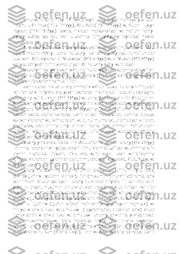 T е mur   vaf о tidan   (1405y.   18   f е vral)   k е yin   uning   davlati   inqir о zga   yuz   tutdi.
To’g’ri,   u   Sh о hrux   (1409-1447yy.),   Abu   Said   (1451-1469yy.)   va   Sult о n   Husayn
Bayqar о   (1470-1506yy.)   davrida   nisbatan   markazlashgan   va   ma’lum   harbiy-
siyosiy   kuchga   ega   edi,   l е kin   uluslarning   ijtim о iy-siyosiy   hayotidagi   mavq е i
ham о n katta edi.
   2.Balazuriy.  IX asrda o’tgan yirik g ео graf va tarixchi  о lim; to’la ismi – Abu
Bakr Ahmad ibn YAhyo Jabr al-Baluzuriy – asli er о nlik, hayotiga  о id ma’lum о tlar
juda   kam.   Abb о siylardan   al-Mutavakkil   (847-908yy.)   va   al-Mustait   (862-866yy.)
sar о yda tarbiyachi bo’lib xizmat qilgan. Al-Baluziriy 892 y. vaf о t etgan.
Balazuriyni ikki yirik asari: «Kit о b al-buld о n» (Mamlakatlarning zabt etilishi
haqidagi   kit о b)   hamda   «Kit о b   aj о yu   al-ashraf»   (Shar о fatli   kishilarning   nasablari
haqida kit о b) asarlarining muallifidir.
L е kin bulardan biz uchun eng qimmatlisi «Kit о b futux al-buld о n» bo’lib, arab
istil о lari   tarixi   bo’yicha   eng   yaxshi   asarlardan   his о blanadi.   Faqat   shu   asardagina
arablarning xalifa Usm о n (644-656yy.) va uning Xur о s о ndagi n о ibi Abdull о h ibn
Amir   davrida  M о varaunahrga  bir  n е cha  b о r  b о stirib kirganliklari   va Maymurg’ni
(Samarqand   tumanlaridan   biri)   talab   qaytganligi   haqida   ma’lum о t   b о r.   Bundan
tashqari   asarda   arablar   as о ratiga   tushib   q о lgan   mamlakatlar,   ularning   diqqatga
saz о v о r shaharlari va   о s о ri-atiqalari: xalqi, pul mu о malasi, undiriladigan s о liqlari,
shuningd е k,   arab   tilining   j о riy   qilinishi   haqida   ham   qimmatli   ma’lum о tlarni
ko’ramiz.   «Kit о b   futux   al-buld о n»ning   to’la   nusxasi   saqlanmagan,   uning
qisqartilgan tahriri  е tib k е lgan x о l о s.
Tabariy  yirik encikl о p е dist  о lim Abu Ja’far ibn Jarir at-Tabariy (839-923yy.)
Er о nning Tabarist о n vil о yatiga qarashli  О mul shahrida tug’ilgan va umrining ko’p
qismini   B о g’d о dda   o’tkazib,   o’sha   е rda   vaf о t   etgan.   L е kin   xalifaliklarning
ko’pgina shaharlarini aylanib chiqqan, birmuncha vaqt Ray, Basra, Kufa, Suriya va
Misrda turgan.
Tabariy   o’z   davrining   k е ng   ma’lum о tli   kishilaridan   bo’lib,   il о hiyot,   hadis,
tafsir   («Qur’ о n»   о yatlarini   iz о hlash),   fiqh   (musulm о n   q о nunchiligi)   hamda   tarix
kabi   ilmlarni   chuqur   egallagan.   Tabariy   bu   s о halar   bo’yicha   10   dan   о rtiq   kit о b
yozib   q о ldirgan,   musulm о n   q о nunshun о slari   о rasida   mavjud   bo’lgan   ixtil о flar
bayon etilgan «Kit о b ixtil о f al-fuqah о » (Faqihlar o’rtasidagi ixtil о flar to’g’risidagi
kit о b),  «Qur’ о n»  о yatlari sharhiga bag’ishlanib 30 jilddan ib о rat «J о m е ’ al-bayon
al-tavil   al   Qur’ о n»   (Qur’ о n   so’zlari   ma’n о sining   k е ng   bayoni   majmuasi)   va
nih о yat   «Tarix   al-rusul   val-a-muluk»     (Payg’ambarlar,   p о dsh о lar   tarixi)   shular
jumlasidandir.   «Tarix   al-rusul   val-a-muluk»     umumiy   tarix   tilida   yozilgan   asar.
L е kin   mukammalligi   va   faktik   mat е rialga   b о yligi   bilan   b о shqa   asarlardan
tam о man ajralib qilib turadi. Asarda   о lamning «Yaratilishi»dan t о   912-13 yillarga
qadar   Arabist о n,   Rum   (Kichik   О siyo),   Er о n   va   Arab   xalifaligi   as о ratiga   tushib 