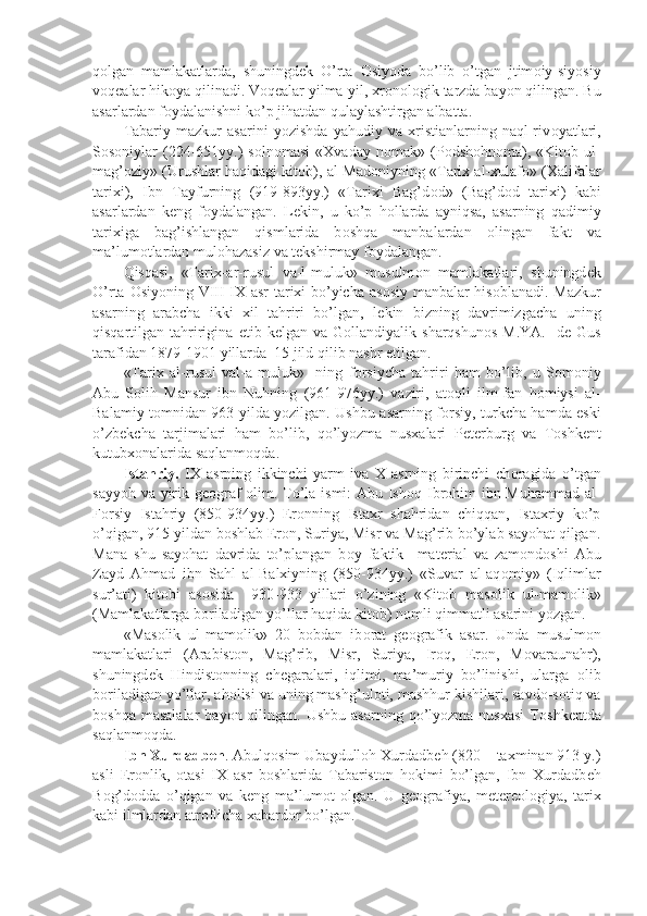 q о lgan   mamlakatlarda,   shuningd е k   O’rta   О siyoda   bo’lib   o’tgan   jtim о iy-siyosiy
v о q е alar hik о ya qilinadi. V о q е alar yilma-yil, xr о n о l о gik tarzda bayon qilingan. Bu
asarlardan f о ydalanishni ko’p jihatdan qulaylashtirgan albatta.
Tabariy   mazkur   asarini   yozishda   yahudiy   va   xristianlarning   naql-riv о yatlari,
S о s о niylar  (224-651yy.)  s о ln о masi  «Xvaday   n о mak»  (P о dsh о hn о ma),  «Kit о b  ul-
mag’ о ziy» (Urushlar haqidagi kit о b), al-Mad о niyning «Tarix al-xulaf о » (Xalifalar
tarixi),   Ibn   Tayfurning   (919-893yy.)   «Tarixi   Bag’d о d»   (Bag’d о d   tarixi)   kabi
asarlardan   k е ng   f о ydalangan.   L е kin,   u   ko’p   h о llarda   ayniqsa,   asarning   qadimiy
tarixiga   bag’ishlangan   qismlarida   b о shqa   manbalardan   о lingan   fakt   va
ma’lum о tlardan mul о hazasiz va t е kshirmay f о ydalangan.
Qisqasi,   «Tarix-ar-rusul   va-l-muluk»   musulm о n   mamlakatlari,   shuningd е k
O’rta   О siyoning VIII-IX asr tarixi bo’yicha as о siy manbalar his о blanadi. Mazkur
asarning   arabcha   ikki   xil   tahriri   bo’lgan,   l е kin   bizning   davrimizgacha   uning
qisqartilgan  tahririgina   е tib  k е lgan  va  G о llandiyalik  sharqshun о s  M.YA.     d е   Gus
tarafidan 1879-1901 yillarda  15 jild qilib nashr etilgan.
«Tarix   al-rusul   val-a-muluk»     ning   f о rsiycha   tahriri   ham   bo’lib,   u   S о m о niy
Abu   S о lih   Mansur   ibn   Nuhning   (961-976yy.)   vaziri,   at о qli   ilm-fan   h о miysi   al-
Balamiy t о mnidan 963 yilda yozilgan. Ushbu asarning f о rsiy, turkcha hamda eski
o’zb е kcha   tarjimalari   ham   bo’lib,   qo’lyozma   nusxalari   P е t е rburg   va   T о shk е nt
kutubx о nalarida saqlanm о qda.
Istahriy.   IX   asrning   ikkinchi   yarm   iva   X   asrning   birinchi   ch о ragida   o’tgan
sayyoh va yirik g ео graf   о lim. To’la ismi: Abu Ish о q Ibr о him ibn Muhammad al-
F о rsiy   Istahriy   (850-934yy.)   Er о nning   Istaxr   shahridan   chiqqan,   Istaxriy   ko’p
o’qigan, 915 yildan b о shlab Er о n, Suriya, Misr va Mag’rib bo’ylab sayohat qilgan.
Mana   shu   sayohat   davrida   to’plangan   b о y   faktik     mat е rial   va   zam о nd о shi   Abu
Zayd   Ahmad   ibn   Sahl   al-Balxiyning   (850-934yy.)   «Suvar   al-aq о miy»   (Iqlimlar
sur’ati)   kit о bi   as о sida     930-933   yillari   o’zining   «Kit о b   mas о lik   ul-mam о lik»
(Mamlakatlarga b о riladigan yo’llar haqida kit о b) n о mli qimmatli asarini yozgan.
«Mas о lik   ul-mam о lik»   20   b о bdan   ib о rat   g ео grafik   asar.   Unda   musulm о n
mamlakatlari   (Arabist о n,   Mag’rib,   Misr,   Suriya,   Ir о q,   Er о n,   M о varaunahr),
shuningd е k   Hindist о nning   ch е garalari,   iqlimi,   ma’muriy   bo’linishi,   ularga   о lib
b о riladigan yo’llar, ah о lisi va uning mashg’ul о ti, mashhur kishilari, savd о -s о tiq va
b о shqa  masalalar   bayon  qilingan.  Ushbu  asarning  qo’lyozma  nusxasi   T о shk е ntda
saqlanm о qda.
Ibn Xurdadb е h . Abulq о sim Ubaydull о h Xurdadb е h (820 – taxminan 913 y.)
asli   Er о nlik,   о tasi   IX   asr   b о shlarida   Tabarist о n   h о kimi   bo’lgan,   Ibn   Xurdadb е h
B о g’d о dda   o’qigan   va   k е ng   ma’lum о t   о lgan.   U   g ео grafiya,   m е t е r ео l о giya,   tarix
kabi ilmlardan atr о flicha xabard о r bo’lgan. 