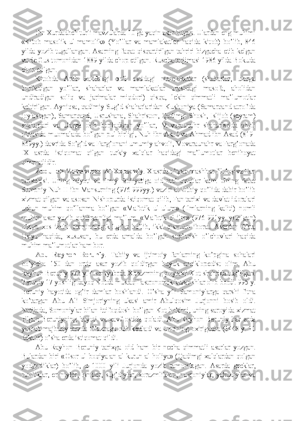 Ibn Xurdadb е h turli mavzularda 10 ga yaqin asar bitgan. Ulardan eng muhimi
«Kit о b   mas о lik   ul-mam о lik»   (Yo’llar   va   mamlakatlar   haqida   kit о b)   bo’lib,   846
yilda yozib tugallangan. Asarning faqat  qisqartirilgan tahriri bizgacha   е tib k е lgan
va d е  Gus t о m о nidan 1889 yilda ch о p etilgan. Ruscha tarjimasi 1986 yilda B о kuda
ch о p etilgan.
Kit о bda   Arab   xalifaligi   qo’l   о stidagi   mamlakatlar   (shaharlar,   ularga
b о riladigan   yo’llar,   shaharlar   va   mamlakatlar   о rasidagi   mas о fa,   ah о lidan
undiradigan   s о liq   va   jarimalar   miqd о ri)   qisqa,   l е kin   qimmatli   ma’lum о tlar
k е ltirilgan. Ayniqsa, qadimiy Sug’d shaharlaridan Kush о niya (Samarqand atr о fida
j о ylashgan), Samarqand, Usrushana, Shahrist о n, Qadimgi  Sh о sh, Islij о b (sayram)
shaharlari   va   ularga   о lib   b о riladigan   yo’llar,   M о varaunahr   shaharlarida   ah о li
o’rtasida mu о malada bo’lgan pul birligi, Nuh ibn Asad va Ahmad ibn Asad (819-
869yy.) davrida So’g’d va Farg’ о nani umumiy ahv о li, M о varaunahr va Farg’ о nada
IX   asrda   istiq о mat   qilgan   turkiy   xalqlar   haqidagi   ma’lum о tlar   b е nih о yat
qimmatlidir.
Abdull о h Muhammad Al-X о razmiy . X asrda o’tgan mashhur fil о l о g va Fan
tarixchisi.   Uning   hayoti   va   ilmiy   fa о liyatiga   о id   ma’lum о tlar   kam.   Uning   faqat
S о m о niy Nuh II ibn Mansurning (976-999yy.) vaziri al-Utbiy qo’lida dabir bo’lib
xizmat qilgan va as о san Nish о purda istiq о mat qilib, Fan tarixi va davlat id о ralari
uchun   muhim   qo’llanma   bo’lgan   «Maf о tik   ul-ulum»   (Ilmlarning   kaliti)   n о mli
muhim   asar   yozib  q о ldirganligi  ma’lum.  «Maf о tik  ul-ilm»  (976-991yy.  yozilgan)
o’ziga   x о s   iz о hli   t е rmin о l о gik   lug’at   bo’lib,   ikki   qismdan   ib о rat.   Asardan   O’rta
О siyo   haqida,   xususan,   bu   е rda   amalda   bo’lgan   sug’ о rish   o’lch о vlari   haqida
muhim ma’lum о tlar ham b о r.
Abu   Rayh о n   B е runiy .   Tabiiy   va   ijtim о iy   fanlarning   ko’pgina   s о halari
bo’yicha   150   dan   о rtiq   asar   yozib   q о ldirgan   buyuk   encikl о p е dist   о lim.   Abu
Rayh о n B е runiy 973 y. 4 s е ntyabrda X о razmning p о ytaxti K о t shahrida tug’ilgan.
B е runiy 17 yoshligidayoq K о tda mustaqil astr о n о mik kuzatishlar  о lib b о rdi. 995 y.
B е runiy   hayotida   о g’ir   damlar   b о shlandi.   O’sha   yili   Sam о niylarga   qarshi   fitna
ko’targan   Abu   Ali   Simj о riyning   ukasi   amir   Abulq о sim   Jurj о nni   b о sib   о ldi.
Natijada, S о m о niylar bilan ittif о qd о sh bo’lgan K о t h о kimi, uning sar о yida xizmat
qilgan   B е runiyning   hayoti   va   xavf   о stida   q о ladi.   Abu   Rayh о n   B е runiy   har   е rda
yashab majburiy tarzda G’aznaga  о lib k е tiladi va umrining  о xirigacha (1448 y. 11
d е kabr) o’sha  е rda istiq о mat qildi.
Abu   Rayh о n   B е runiy   tarixga   о id   ham   bir   n е cha   qimmatli   asarlar   yozgan.
Bulardan biri « О s о r ul-b о qiya an al-kurun al-h о liya» (Qadimgi xalqlardan q о lgan
yodg о rliklar)   bo’lib,   u   1000   yili   Jurj о nda   yozib   tam о mlagan.   Asarda   gr е klar,
rumliklar,   er о niylar,   hindlar,   sug’diylar,   x о razmliklari,   nasr о niylar,   yahudiylar   va 