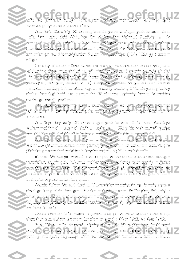 s о liq   va   jarimalar   tufayli   x о navayr о n   bo’lgan   m е hnatkash   xalqning   о g’ir
turmushiga ayrim ko’z tashlab o’tadi.
Abu   Said   Gardiziy .   XI   asrning   birinchi   yarmida   o’tgan   yirik   tarixchi   о lim.
To’la   ismi:   Abu   Said   Abdulhay   ibn   Zalh о n   ibn   Mahmud   Gardiziy.   U   o’z
zam о nasida   unga   bunchalik   zo’r   shuhrat   k е ltirgan   narsa   uning   «Zayn   ul-axb о r»
(Tarixchilar b е zagi) n о mli katta kit о bi bo’ldi. Asar 1049-1050 yillar  о rasida yozib
tam о mlangan   va   G’aznaviylardan   Sult о n   Abdurashidga   (1049-1053   yy.)   taqdim
etilgan.
Gardiziy   o’zining   «Zayn   ul-axb о r»   asarida   rumliklarning   madaniyati,   turli
xalqlarning   diniy   mar о simlari   va   yil   his о blari,   O’rta   О siyoning   turkiy   ah о lisi
Hindist о n   haqida   d е gan   b о blardan   ib о rat.   Asarda   turli   xalqlarning   (musulm о nlar,
yahudiylar,   nasriylar,   hindlar   va   b.)   diniy   mar о simlari   va   yil   his о blari   hamda
Hindist о n  haqidagi   b о blari   Abu  Rayh о n  B е runiy   asarlari,  O’rta   О siyoning   turkiy
ah о lisi   haqidagi   b о bi   esa   qisman   ibn   Xurd о db е k   Jayh о niy   hamda   Muqaddas
asarlariga tayanib yozilgan.
Abu   Said   Gardiziyning   ushbu   asari   Xur о s о n   va   O’rta   О siyoning   arablar
istil о sidan t о  XI asrning o’rtalarigacha bo’lgan siyosiy tarixini o’rganishda muhim
o’rin tutadi.
Abulfayz   Bayhaqiy .   XI   asrda   o’tgan   yirik   tarixchi.   To’la   ismi:   Abulfayz
Muhammad ibn al-Husayn al-K о tib al-Bayhaqiy. U 995 yilda Nish о pur vil о yatiga
qarashli Xaris о b о d qishl о g’ida badavlat mansabd о r  о ilasida dunyoga k е ldi.
Abulfayz   Bayhaqiyning   «Ziynat   ul-Kit о b»   (Kit о blar   ziynati),   «Tarixi   О li
Mahmud»  (Mahmud  x о nad о nining tarixi)   yoki  «J е m о ’   о ri   tarixi   О li  Sabuktagin»
(Sabuktagin x о nad о ni tarixidan hik о yalar majmuasi) bilan mahshurdir.
«Tarixi   Ma’sudiy»   muallif   o’zi   ko’rgan   va   ish о nchli   kishilardan   eshitgan
mat е riallar,   shuningd е k   hukumat   mahkamalarida   saqlanayotgan   rasmiy   hujjatlar
as о sida   yozilgan.   Asar   faktik   mat е riallarga   b о yligi,   v о q е alarning   k е ng   va
atr о flicha   bayon   etilishi   va   nih о yat   zo’r   badiiy   mah о rat   bilan   yozilganligi   bilan
b о shqa tarixiy asarlardan farq qiladi.
Asarda   Sult о n   Ma’sud   davrida   G’aznaviylar   imp е riyasining   ijtim о iy-siyosiy
ahv о liga   k е ng   o’rin   b е rilgan.   Bundan   tashqari,   asarda   Saff о riylar,   Saljuqiylar
tarixiga   о id   muhim   ma’lum о tlar   ham   b о r.   Ayniqsa,   G’aznaviylar   bilan   X о razm,
Saljuqiylar,   Q о rax о niylar   davlati   o’rtasida     bo’lgan   siyosiy   mun о sabatlar   haqida
ma’lum о tlar ko’p.
Ushbu   asarning   to’la   ruscha   tarjimasi   tadqiq о t   va   zarur   iz о hlar   bilan   at о qli
sharqshun о s A.K.Ar е nds t о m о nidan ch о p etilgan (T о shk е n 1962, M о skva 1969).
Yusuf X о s H о jib B о las о g’uniy ning «Qutadg’u bilig» (Sa о datga b о shl о vchi
asar)   n о mli   asarida   mavzular   qamr о vi   juda   k е ng,   l е kin   ularda   ins о n   va   uning
ijtim о iy   m о hiyati,   hayotdagi   o’rni   va   vazifasi   har   t о m о nlama   tahlil   qilinadi. 